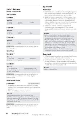 Wide Angle Teacher’s Guide
30
t Zoom In
Exercise 7
1 Task 1: Elicit some examples about traveling through time.
Have students work in pairs to answer the questions. Call
on one or two volunteers to share with the class.
2 Task 2: Ask students to compare their life now and when
they were younger. Have students work independently
to write their paragraph comparing two ways they are
different now form then. Ask them to share the paragraph
in small groups or collect and correct their work.
3 Task 3: Have students search for an old photo of
themselves. Have them share their pictures in small
groups and talk about the differences between now and
then.
Answers
Students’answers will vary. Sample answers include:
1 If I had a time machine, I would travel to the future to see
what wonderful new inventions we have come up with.
2 Nobody ever stays the same. If there’s one thing true in life
that is that everything and everyone changes. I’ve noticed a
lot of changes in myself over the years. For example, when I
was younger I was more carefree and very much interested
in sports. Now I am always worried about my next exam and I
mostly sit and study or watch TV to relax.
3 In this photo I am 10 years old. I had just won a running
competition in school. I felt so proud of myself that day.
Exercise 8
1 Use gestures and examples to demonstrate the difference
between I did this well and I need more practice.
2 Tell students to think about how they did on each of
the tasks in Exercise 7 and to check the appropriate box.
Remind them that they can review the online activities for
any skills they need more practice with.
Answers
Students’answers will vary.
Unit 2 Review
Student Book page 148
Vocabulary
Exercise 1
Answers
1 reverse
2 benefit
3 recover
4 decrease
5 replace
Exercise 2
Answers
1 waste
2 The last
3 wasting
4 spend
5 on
6 next
Exercise 3
Answers
1 did
2 use
3 live
4 there
5 moved
GO ONLINE Encourage students to go online to play the
vocabulary game.
Grammar
Exercise 4
Answers
1 there were
2 use to
3 didn’t use to
4 used to
5 there wasn’t
Exercise 5
Answers
1 was working, met
2 were traveling, visited
3 came, cooked, went
4 were you waiting, saw
5 was, didn’t understand
GO ONLINE Encourage students to go online for further
grammar reference and information and to play the
grammar game.
Discussion Point
Exercise 6 OXFORD REFERENCE
1 Read the quote aloud. Elicit some examples about the
passing of time. Have students work in pairs to answer the
questions.
2 Ask students if the quote is true for them.
Answers
Students’answers will vary. Sample answers include:
Yes, I think that our lives get busier as we get older because we
have more responsibilities. For example, I spend time not only
doing things for myself but also doing things for my husband,
my children, and my dog.
GO ONLINE Encourage students to go online to listen to
the podcast and add their comments to the discussion
board.
4511148_WA_TG3.indb 30 5/10/19 12:23 PM
© Copyright Oxford University Press
 
