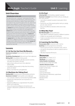 Level 3 Unit 3 31
Wide Angle Teacher’s Guide
Unit Overview
Introduction to the unit
The title of this unit—Learning—summarizes the main
themes of learning hard life lessons, online learning, and
the learning of machines or robots. These main themes
are evident in the visuals throughout the unit, which show
people taking different courses in person and online as
well as humans interacting with programmable machines.
In Lesson 3.1 the theme of learning is evident as students
learn about writing cover letters for a job application.
Lesson 3.2 focuses on machine/computer learning, and
students read a cautionary piece about robots potentially
taking over more and more human jobs. In Lesson 3.3
students discuss a variety of available online courses and
compare online learning to traditional in-class learning.
In Lesson 3.4 the unit video shows people asking for
clarification in different situations—an important learning
strategy, which reflects the unit theme. Finally, Lesson 3.5
showcases listening and talking about life’s lessons
learned the hard way.
Lessons
3.1 As You Can See from My Résumé…
Grammar in Context Present perfect simple with for
and since
Vocabulary Development Verbs and nouns from adjectives
Writing Skill Using addition linking words
• Use the present perfect to talk about present activities
and states that started in the past
• Learn to form verbs and nouns from adjectives
(Oxford 3000)
• Use addition linking words to help show that writing
points are related
• Write a cover letter for a job application
3.2 Machines Are Taking Over!
Reading Skill Recognizing and understanding synonyms
Grammar in Context Present perfect and simple past
• Use vocabulary related to machine learning (Oxford 3000)
• Identify and understand the use of synonyms in a
reading text
• Identify the difference in usage between the present
perfect and simple past
• Discuss the growing intelligence of machines and
whether it will present a problem for the humans in the
future
3.3 It’s Free!
Listening Skill Understanding a speaker’s purpose
Grammar in Context Present Perfect with just, already, yet,
ever, never, and still
• Learn about a speaker’s purpose to persuade, inform,
entertain
• Practice the use of the present perfect with just, already,
yet, ever, never, and still
• Discuss the difference between online and in-class
learning
3.4 What Was That?
Real-World English Getting clarification
• Apply different clarification requests in different situations
• Analyze the way people ask for clarification
• Create conversations and act out a scenario in which you
ask for clarification
3.5 Learning the Hard Way
Pronunciation Skill Contractions with ’s and ’ve
Speaking Describing experiences and events
• Practice pronouncing the contractions with ’s and ’ve
• Use specific time phrases to refer to a specific event or
experience
• Talk about important life lessons
Resources
Class Audio CD 1, Tracks 14–19
Workbook Unit 3, pages 15–21
Oxford Readers Correlations
The Bronte Story (9780194791090)
Teacher’s Resource Center
Assessments: Unit test, Progress test
English For Real video
Grammar focus
Grammar PPTs
Grammar Worksheets
Oxford Reference Worksheets: upper/lower
Vocabulary cards
Newslea articles
Word list
Unit 3 Learning
4511148_WA_TG3.indb 31 5/10/19 12:23 PM
© Copyright Oxford University Press
 