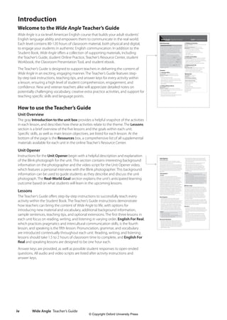 Wide Angle Teacher’s Guide
iv
Introduction
Welcome to the Wide Angle Teacher’s Guide
Wide Angle is a six-level American English course that builds your adult students’
English language ability and empowers them to communicate in the real world.
Each level contains 80-120 hours of classroom material, both physical and digital,
to engage your students in authentic English communication. In addition to the
Student Book, Wide Angle offers a collection of supporting materials, including
the Teacher’s Guide, student Online Practice, Teacher’s Resource Center, student
Workbook, the Classroom Presentation Tool, and student ebook.
The Teacher’s Guide is designed to support teachers in delivering the content of
Wide Angle in an exciting, engaging manner. The Teacher’s Guide features step-
by-step task instructions, teaching tips, and answer keys for every activity within
a lesson, ensuring a high level of student comprehension, engagement, and
confidence. New and veteran teachers alike will appreciate detailed notes on
potentially challenging vocabulary, creative extra practice activities, and support for
teaching specific skills and language points.
How to use the Teacher’s Guide
Unit Overview
The gray Introduction to the unit box provides a helpful snapshot of the activities
in each lesson, and describes how these activities relate to the theme. The Lessons
section is a brief overview of the five lessons and the goals within each unit.
Specific skills, as well as main lesson objectives, are listed for each lesson. At the
bottom of the page is the Resources box, a comprehensive list of all supplemental
materials available for each unit in the online Teacher’s Resource Center.
Unit Opener
Instructions for the Unit Opener begin with a helpful description and explanation
of the Blink photograph for the unit. This section contains interesting background
information on the photographer and the video script for the Unit Opener video,
which features a personal interview with the Blink photographer. This background
information can be used to guide students as they describe and discuss the unit
photograph. The Real-World Goal section explains the unit’s anticipated learning
outcome based on what students will learn in the upcoming lessons.
Lessons
The Teacher’s Guide offers step-by-step instructions to successfully teach every
activity within the Student Book. The Teacher’s Guide instructions demonstrate
how teachers can bring the content of Wide Angle to life, with options for
introducing new material and vocabulary, additional background information,
sample sentences, teaching tips, and optional extensions. The first three lessons in
each unit focus on reading, writing, and listening in varying order. English For Real,
which practices pragmatics and intercultural communication skills, is the fourth
lesson, and speaking is the fifth lesson. Pronunciation, grammar, and vocabulary
are introduced contextually throughout each unit. Reading, writing, and listening
lessons should take 1.5 to 2 hours of classroom time to complete, and English For
Real and speaking lessons are designed to be one hour each.
Answer keys are provided, as well as possible student responses to open-ended
questions. All audio and video scripts are listed after activity instructions and
answer keys.
© Oxford University Press Level 3 Teacher’s Guide 1
Unit Overview
Introduction to the unit
The title of this unit – Interactions – summarizes the main
themes: verbal and non-verbal communication in formal
and informal social interactions. These main themes
are evident in the visuals throughout the unit, which
show people communicating in many forms: verbal,
visual, and physical (using body language for non-verbal
communication).
In Lesson 1.1, the theme of interaction is reflected
in the topic of co-shared working environments and
subsequent discussions activities. Lesson 1.2, focuses on
facial expressions and body language which demonstrate
the theme of non-verbal communication. In Lesson 1.3,
students learn to write emails using informal expressions
inviting friends to social engagements. In Lesson 1.4, the
theme of interaction is reflected in the unit videos, which
show people starting and ending conversations in formal
and informal situations. Finally, in Lesson 1.5 students
showcase the theme of interaction by listening to and
engaging in small talk.
Lessons
1.1 The New Office
Listening Skill Guessing meaning from context
Grammar in Context Simple present and present
continuous
• Use phrasal verbs (Oxford 3000)
• Listen to information and apply it to various contexts
• Identify difference in usage and form between simple
present and present continuous
• Discuss whether technology keeps people apart or bring
them together
1.2 Talking Without Words
Reading Skill Skimming
Grammar in Context Questions forms: Do, did, and be
• Use vocabulary related to non-verbal communication and
emotions (Oxford 3000)
• Practice skimming a text for the main idea
• Construct questions with do, did and be
• Discuss whether gestures or facial expressions are more
important in communicating meaning
1.3 Making Connections
Grammar in Context Tag questions in the present tenses:
Be and do
Vocabulary Development Adverbs of manner
Writing Skill Using informal expressions in emails
• Use vocabulary related to friendship
• Construct tag questions with be and do
• Practice forming and using adverbs of manner
(Oxford 3000)
• Write informal emails
1.4 Hello and Goodbye
Real-World English Starting and ending a conversation
• Analyze the way people start and end conversations
• Recognize the differences between formal and informal
greetings and closings to a conversation
• Role-play conversations saying hello and goodbye
1.5 Making Small Talk
Speaking Showing interest
Pronunciation Skill Using intonation to show interest
• Understand different topics used in small talk
• Practice using intonation to show interest
• Act out a scenario, making small talk at a party
Resources
Class Audio CD 1, Tracks 2–7
Workbook Unit 1, pages 1–7
Oxford Readers Correlations
Virtual Friends (9780194245746)
Teacher’s Resource Center
Assessments: Entry test, Unit test
English For Real video
Grammar focus
Grammar PPTs
Grammar Worksheets
Oxford Reference Worksheets: upper/lower
Vocabulary cards
Newslea articles
Word list
Unit 1 Interactions
Wide Angle Teacher’s Guide
© Oxford University Press Level 3 Teacher’s Guide 2
2 After the questions about how they interact with each
other and/or the art, add also a few general questions:
Do you like going to museums? Why or why not? How often
do you go to museums?
3 Direct students attention to the questions below the
photo. Put students in pairs to discuss them.
4 Optionally, before asking students to answer the
discussion questions, show the photographer video
where Edu Bayer answers these questions from his
perspective. Play the video for students as many times
as needed to check comprehension and discuss any
vocabulary items.
Answers
Students’answers will vary. Sample answers include:
1 Artists communicate their ideas through the use of shapes
and colors in their work.
2 I think I’m a“people person”because I don’t really like to be
on my own. I like to spend time with my friends and family, of
course. I get bored when I don’t have anyone to talk to!
3 I guess it’s very important because I use my cell phone all the
time to talk with family and friends or send texts. I also have a
tablet that I use for Facebook. I enjoy watching movies on TV
with friends, and that’s technology and it’s social too!
r Video Script
I took this photo at the Museum of Modern Art in New
York City. This photo is of the first visitors to see the work of
Torres-Garcia, a Uruguayan-Catalan artist. A security guard
stands while two people observe the art works. People want
to understand and want to be moved by the art works so, I
was trying to capture this deep, intimate interaction.
Of course! Art is terrific for communicating all sorts of
messages. My favorite art has a deep range of ideas, or
new ways of looking at things. Art tells not only ideas, but
emotions and feelings. Art should create reflection and
conversation, I believe.
I am starting to think that technology has a negative effect
on interaction. In societies with the most technology, there’s
this feeling of both isolation and false connection. So, maybe
we’ll have to stop using electronic devices so much and start
looking at each other to communicate.
Exercise 1
1 Pre-teach the words social networking site, forum, blog,
face-to face, and gaming by using examples, synonyms,
brief definitions and gestures, as appropriate for each, and
asking if any students can call out the terms before you
tell them.
2 Have students look at the list and choose their top
five preferred modes of communication. Have them
share with small groups and explain the reasons why.
Alternatively, you can make a survey handout with the
same choices and have students interview one another
in a class mixer activity. Then identify the top five choices
for the whole class and have a class discussion of the
reasons why.
Unit Opener
Student Book page 3
The unit opener photo shows three people in a gallery
space. One of them is a guard on duty; the other two are a
man and a woman admiring the art.
The photograph relates to the unit theme and subsequent
exercises because it focuses on non-verbal communication.
For example, we can see from the body language that the
man in the suit is a museum guard; his stance demonstrates
that he is serious and professional. The woman and the man
are engaging with the art, receiving“messages”from the
artists’works.
Photographer
Edu Bayer
Edu Bayer is a New York-based award-winning
documentary photographer. With more than 10 years of
experience in several countries, he has worked for most
leading international outlets like The New York Times,
National Geographic, Time, The New Yorker, The Wall Street
Journal, Newsweek, Aljazeera, El País Semanal, Foreign Policy,
Le Monde and The Guardian, among others. He is the
recipient of accolades such as Picture of The Year, Pulitzer
Prize Finalist and Arts for Social Improvement La Caixa.
Edu recently published the books Microcatalalunya about
rural life, and Els fets de l’1 d’Octubre (the events of October
1st) about the independence struggle in Catalonia. He
has shown his photography in exhibits in New York, Berlin,
Budapest, Havana, Hong Kong, Valparaiso and Barcelona.
Born in Barcelona, Edu graduated there in Chemical
Engineering and also holds a Master’s degree from the
Danish School of Media and Journalism.
Unit Snapshot
1 These three questions have been written to get the
students’attention and encourage them to read on.
Answers may be found on the page numbers provided, but
there is no right or wrong answer. Use the opportunity to
have students predict what they will be learning in this unit.
2 For question 1, check students’understanding of ping
pong through gestures and have them guess what type
of problems sports could solve. For question 2, ask if
students can tell when someone is smiling for real. For
question 3, give students examples of types of friends
from your own life, e.g. teacher friends, family friends, etc.
Answers
Students’answers will vary. Sample answers include:
1 It helps you stop thinking.
2 A person’s eyes can tell you if a smile is real or fake.
3 I have many types of friends: old friends, new friends, close
friends, mutual friends, and family friends.
Discussion Questions
1 Ask students to describe the image, providing words to
help them as necessary, for example, gallery, guard, on
duty, painting, art piece. Now, ask specific questions about
the picture and elicit students’ideas: Where are the people
in the photo? What are they doing? Are they communicating?
Do they know each other? How is the man in the forefront
different? What is his job?
4511148_WA_TG3.indb 4 5/10/19 12:23 PM
© Copyright Oxford University Press
 