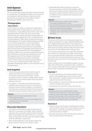 Wide Angle Teacher’s Guide
32
3 Optionally, before asking students to answer the
discussion questions, show the photographer video
where Gianni Cipriano answers these questions from his
perspective. Play the video for students as many times
as needed to check comprehension and discuss any
vocabulary items.
Answers
Students’answers will vary. Sample answers include:
1 The women are learning how to cook.
2 No, I don’t think we’re ever too old to learn something new,
but I do think some things are harder to learn as you get
older, for example, learning a language.
3 It depends. I learn things quickly that have to do with sports
and dance, but I’m a slow learner when it comes to science
and math.
r Video Script
The woman on the right is Cinzia Rascazzo, founder of a
cooking and food-tour company called Stile Mediterraneo.
She is preparing fresh pasta with her sister and business
partner, Marika, and their mother Dina. The women are in
Dina’s home in San Pietro Vernotico, Italy. This home is also
the location for Stile Mediterraneo’s cooking school.
The two sisters are learning how to make fresh pasta from
their mother. It is a technique some Italian women learn
from a young age and that is passed from one generation
to the other. Even my parents learned the same way. They
learned by practicing, and the more they practice, the better
they become.
Unless our physical and mental abilities weaken as we get
older, I don’t think there’s an age limit to learn something
new. Curiosity and the will to discover and try something will
lead us to learn something new despite our age.
Exercise 1
1 Pre-teach vocabulary such as blog (a website where a
person writes regularly about recent events or topics
that interest them, usually with photos and links to other
websites that they find interesting).
2 Direct students to choose the answers for themselves first
and then compare with a partner.
3 Ask volunteers to share their answers with the class.
Answers
Students’answers will vary. Sample answers include:
I mostly learn from the Internet, so when I want to find out
something, I search online and go to websites or blogs. I
also look at YouTube videos when I want to learn how to do
something, like cook a dish or repair something. Last week I
learned how to change the screen on my cell phone!
Exercise 2
1 Model a response for the class or read aloud the sample
response written below. Then instruct students to discuss
the question in pairs. Monitor their discussions and
provide assistance as needed.
2 Ask a few volunteers to share with the class something
they have learned about their partner.
Unit Opener
Student Book page 27
The unit opener photo shows two women and an instructor
at a baking class. The photograph relates to the unit theme
and subsequent exercises because it depicts a woman
teaching two young women how to bake. It inspires
thoughts about different styles of learning.
Photographer
Gianni Cipriano
Gianni Cipriano (b. 1983) is a Sicilian-born independent
photographer based in Napoli, Italy. His work focuses on
contemporary social, political and economic issues. Gianni
regularly works for The New York Times and has been
documenting the ongoing upheaval in Italian politics for
L’Espresso weekly magazine since 2013. His editorial work
has also appeared in TIME, Wired, The Wall Street Journal, Le
Monde Magazine, The Guardian Weekend Magazine, MSNBC.
com, Io Donna, Ventiquattro, IL, Courrier International,
Vanity Fair, and Esquire, among others. After studying
aerospace engineering and architecture, he graduated
from the Documentary Photography and Photojournalism
Program at the International Center of Photography in
New York in 2008. He has received recognition and awards
from POYI (Picture of the Year International), American
Photography, New York Photo Awards, International
Photography Awards and the Ian Parry Scholarship.
Gianni’s work has been showcased in group exhibitions
in venues such as the Rencontres d’Arles, FOLI Lima
Biennale of Photography, MOPLA, Lumix Festival for Young
Photojournalism.
Unit Snapshot
1 These three questions have been written to get the
students’attention and encourage them to read
on. Answers may be found on the page numbers
provided, but there is no right or wrong answer. Use the
opportunity to have students predict what they will be
learning in this unit.
2 For question 1, ask students what their dream job is
and lead a short classroom discussion. For question 2,
introduce the term artificial intelligence. For question 3,
check how they understand the idea of learning for free.
Ask, What are some examples of things we learn for free?
Answers
Students’answers will vary. Sample answers include:
1 Write a good cover letter.
2 It is not likely, but they are becoming more intelligent and
starting to learn to do more tasks.
3 Yes, on the Internet
Discussion Questions
1 Ask students to describe the image. Provide words to
help them as necessary, for example, dough, rolling pin,
and apron. Now, ask specific questions about the picture:
Where are the people in the photo? (They are in a kitchen.)
What are they doing? (Two twin sisters are making noodles
while the older lady is supervising.)
2 Direct students’attention to the questions below the
photo. Have them discuss their answers in pairs.
4511148_WA_TG3.indb 32 5/10/19 12:23 PM
© Copyright Oxford University Press
 