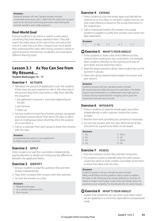 Level 3 Unit 3 33
Exercise 4 EXPAND
1 Direct student to scan the emails again and identify the
statements as true, false, or not given. Explain that we can
only make inferences based on the actual information in
the original text.
2 Call on individual students for answers. Encourage
students to explain or justify their answers and correct the
false statements.
Answers
1 T 2 NG 3 F 4 T 5 T
t Exercise 5 WHAT’S YOUR ANGLE?
1 Invite students to share a few of the differences they
noticed when reading the two cover letters. For example,
direct students’attention to the opening and close of
each letter and ask what they notice.
2 Read the target questions aloud. Have student discuss the
question in groups.
3 Have each group representative explain the answer and
give reasons.
Answers
Students’answers will vary. Sample answers include:
We would interview Mika because her cover letter is far better.
It gives more information; it is addressed to the right person;
it shows she has researched the company; and it gives the
impression that she wants the job.
Exercise 6 INTEGRATE
1 Instruct students to read the emails again and, either
independently or with a partner, choose the correct
answers.
2 Monitor their work, providing any assistance if necessary.
3 Go over the answers with the class. Write the list of dos
and don’ts for a good cover letter on the board.
Answers
1 Do 5 Don’t
2 Do 6 Do
3 Do 7 Don’t
4 Do 8 Do
Exercise 7 ASSESS
1 Pose the questions to the class and elicit responses.
2 Put students in pairs to identify what the other person
could have done to write a better cover letter. Invite them
to share their ideas with the class.
Answers
Students’answers will vary. Sample answers include:
Mika’s email follows all the guidance. Raoul needs to address
the letter to Mr. McKenna and change faithfully to sincerely. He
needs to make it a bit longer to give a few key details about his
experience and suitability. He should add why he wants the job.
t Exercise 8 WHAT’S YOUR ANGLE?
1 Explain that sometimes we can write cover letters when
we are applying to a university, especially for postgraduate
study.
Answers
Students’answers will vary. Sample answers include:
I remember learning to swim. I didn’t like the water, but my aunt
took me to the local swimming pool every week during the
summer vacation, and I really enjoyed it.
Real-World Goal
Instruct students to go online to watch a video about
something they have always wanted to learn. They will
watch the video twice: at the start of this unit and at the
end of it. Later, they can then compare how much better
they understand the video after having covered a variety of
grammar points, learned new vocabulary, and read about
different learning styles.
Lesson 3.1 As You Can See from
My Résumé…
Student Book pages 16 – 17
Exercise 1 ACTIVATE
1 Talk about the process of applying for a job. Ask students
if they have any prior experience with it. Ask what step in
the process they think cover letter is. Help them identify
the sequence:
1. job application or résumé + cover letter (depending on
the job)
2. job interview
3. follow-up
2 Ask one student to read the activation prompt, paragraph,
and answer options aloud. Then direct the class to talk in
pairs or small groups about what they think the purpose
of a cover letter is.
3 Call on a volunteer from each group to share their answers
with the class.
Answers
to emphasize key points in your application
to help you get an interview
Exercise 2 APPLY
Direct students to read the cover letters independently,
paying attention to details and noting any key differences
between the applicants’letters.
Exercise 3 IDENTIFY
1 Instruct students to read the questions first and then
answer independently.
2 Have them compare their answers with their partners.
3 Go over the answers as a class.
Answers
1 Marketing Manager
2 on a website (jobsnow.com)
3 their résumé
4511148_WA_TG3.indb 33 5/10/19 12:23 PM
© Copyright Oxford University Press
 