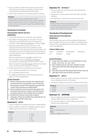 Wide Angle Teacher’s Guide
34
Exercise 10 INTERACT
1 Instruct students to write sentences about themselves
using for and since.
2 Ask partners to share answers with each other and offer
feedback.
3 Ask volunteers to share their answers with the class.
Answers
Students’answers will vary. Sample answers include:
I’ve worked at my current job since February 2013.
I’ve been interested in journalism for ten years.
I haven’t had a vacation since last year.
Vocabulary Development
Verbs and nouns from adjectives
GO ONLINE
Direct students’attention to the Vocabulary Development
box and explain that we can use suffixes to change the part
of speech of a word. Identify the most common suffixes for
nouns and adjectives.
Oxford 3000 words
active confidence responsibility understand
act kindness accept
Extra Practice
1 Create cards with suffixes, a set of at least four for each
group: -ence/-ance, -ity, -ness, -ment
2 Have students pull one card each. Tell them to write
three words with that suffix and identify the part of
speech.
3 Then they share with their group. Monitor their work and
offer ideas and/or any necessary corrections.
Exercise 11 APPLY
1 Direct student to scan the email cover letters and find the
noun and adjective forms of the words.
2 Ask specific students to share their answers with the class.
Answers
1 suitable 4 valuable
2 creative 5 available
3 reliable
Exercise 12 EXPAND
1 Direct students to work with a partner to complete the
exercise. Allow them access to a dictionary.
2 Go over the answers as a class. Explain any incorrect
answers that students give.
Answers
Verbs
approve, challenge, enjoy
Nouns
ambition, capability, commitment
2 Instruct students to talk to their partners about a time
when they were writing a cover letter and share how
successful they were. Monitor their discussions.
3 Call on a few volunteers to share their partner’s answers.
Answers
Students’answers will vary. Sample answers include:
I’ve applied for several jobs over the years. Last year I applied for
a job in a pharmacy as an assistant. I wanted it because it was
close to my home. I didn’t get it though. They said I didn’t have
the right experience.
Grammar in Context
Present perfect with for and since
GO ONLINE
1 Go over the Grammar in Context box with students.
2 Ask students if anyone plays an instrument. Then ask,
When did you start? Write the time on the board, for
example: I started when I was a little girl or I started in 2005.
3 Now point again to the use of for and since in the
grammar box and ask how they would they use the
underlined parts of the sentence with present perfect. Ask
a volunteer to come to the board and write the sentence
using the student’s name. Subsequently you will add the
meta explanations:
Mary has played the guitar since 2005. (specific time)
Mary has played the guitar since she was a little girl.
(non-specific time/description of the moment in time)
Mary has played the guitar for 14 years. (period of time; have
them count the year till the present moment)
4 Finally, identify a formula and leave it on the board:
since + date/event/specific time in the past
for + countable periods of time
5 For additional information, see the Grammar focus on
page 161 of the Student Book.
Extra Practice
1 Create a mixer exercise to practice the usage, but also
to review the forms. Use questions such as: How long
have you been a student? How long have you lived in this
country? How long have you studied English?
2 Instruct students to ask one question per person and
write down their partners’answers in the third person,
using their partners’names. Model with one student.
3 Circulate the classroom and monitor students’
exchanges, noting any mistakes they make that you can
address later with the whole class.
Exercise 9 APPLY
1 Instruct students to complete the exercise independently.
2 Call on students to read the completed sentences aloud.
Explain any incorrect answers students give.
Answers
1 since 6 since
2 for 7 Since
3 since 8 for
4 since 9 for
5 for 10 since
4511148_WA_TG3.indb 34 5/10/19 12:23 PM
© Copyright Oxford University Press
 