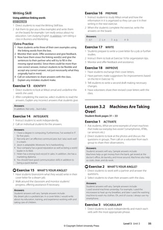 Level 3 Unit 3 35
Exercise 16 PREPARE
1 Instruct student to study Mika’s email and how the
information in it is organized so they can use it in their
writing in the next exercise.
2 When the students complete the exercise, write the
answers on the board.
Answers
1 d, f 2 c, e 3 a, g 4 b
Exercise 17 WRITE
1 Students prepare to write a cover letter for a job or further
studies.
2 Instruct them to look at Exercise 16 for organization tips.
3 Monitor and offer feedback and assistance.
Exercise 18 IMPROVE
1 Have students exchange their cover letters.
2 Have partners make suggestions for improvements based
on the list in Exercise 16.
3 Tell students to write a second draft making necessary
changes.
4 Have volunteers share their revised cover letters with the
class.
Lesson 3.2 Machines Are Taking
Over!
Student Book pages 31 – 33
Exercise 1 ACTIVATE
1 Ask students, What are some examples of smart machines
that make our everyday lives easier? (smartphones, ATMs,
car sensors etc.)
2 Direct students to look at the photos and discuss the
questions in groups. Then call on a volunteer from each
group to share their observations.
Answers
Students’answers will vary. Sample answers include:
Machines help us get money from the bank, get tested at the
doctor’s office, do laundry, and move around. Machines also help
us cook, clean, and do work.
t Exercise 2 WHAT’S YOUR ANGLE?
1 Direct students to work with a partner and answer the
questions.
2 Select students to share their answers with the class.
Answers
Students’answers will vary. Sample answers include:
I used several machines yesterday. For example, I used the
microwave to heat up my breakfast, and later I used the washing
machine to wash my clothes. Oh, and of course, I always use my
smartphone.
Exercise 3 VOCABULARY
1 Direct students to work independently and match each
verb with the most appropriate phrase.
Writing Skill
Using addition linking words
GO ONLINE
1 Direct students to read the Writing Skill box.
2 Ask them to give you a few examples and write them
on the board, for example: I am really serious about my
education. I am studying English. In addition, I am taking a
class in Business and Marketing.
Extra Practice
1 Have students write three of their own examples using
the linking words from the box.
2 Monitor their work. Offer assistance and give feedback.
3 Now have them erase the linking word(s) and give the
sentences to their partner who will try to fill in the
missing signal word(s). Since there could be more than
one correct answer, instruct students to be flexible and
accept any correct answer, not just necessarily what they
originally had in mind.
4 Call on volunteers to share answers with the class.
Explain any mistakes student make.
Exercise 13 IDENTIFY
1 Direct students to look at Mika’s email and underline the
words she used.
2 After completing the exercise, select students to read the
answers. Explain any incorrect answers that students give.
Answers
In addition, Not only…but it also
Exercise 14 INTEGRATE
1 Instruct student to work independently.
2 Call on individual students for the answers.
Answers
1 I have a degree in computing. Furthermore, I’ve worked in IT
for five years.
2 Not only am I an effective communicator, but I also work well
in a team.
3 Jason is adaptable. Moreover, he is hardworking.
4 Your company has a good reputation as well as being a world
leader in its field.
5 Helen has a strong track record in sales. In addition, she has a
marketing diploma.
6 You should have good communication skills in addition to
being a quick learner.
t Exercise 15 WHAT’S YOUR ANGLE?
1 Have students brainstorm what they would write in their
cover letter for a dream job.
2 Walk around the classroom and monitor students’
progress, offering assistance if necessary.
Answers
Students’answers will vary. Sample answers include:
My dream job is a pediatrician. In a cover letter, I would write
about my education, training, and experience working with and
taking care of children.
4511148_WA_TG3.indb 35 5/10/19 12:23 PM
© Copyright Oxford University Press
 