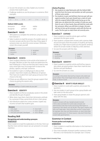 Wide Angle Teacher’s Guide
36
Extra Practice
1 Ask students to make flashcards with the Oxford 3000
word list from this lesson and another set with synonyms
of those same words.
2 Put students in pairs and tell them that one pair will race
against another. Each pair should have a stack of cards
with the original Oxford 3000 words facing up on the
table (you can determine the number of cards you want
them to use). In their hands, they will hold the cards with
the synonyms. When you tell them to begin, the pairs
will race to line up the synonym cards with the face-up
cards. The first pair to match them all correctly wins.
Exercise 7 EXPAND
1 Direct students to read the article again and find
synonyms for the given words.
2 Have students compare their answers with a partner. Walk
around and spot-check the answers. If students are having
trouble, you might want to point out the specific sentence
where the answer resides to help focus their attention.
3 Go over the answers with the class.
Answers
1 recognize 4 capable
2 recommend 5 break
3 amazing 6 worried
Exercise 8 IDENTIFY
1 Direct students to read the article and find four reasons
why robots are good workers. Have them mark the text.
Monitor and give feedback.
2 Go over the answers as a class.
Answers
According to the article, there are four reasons why robots are
good workers: They never forget what to do, get sick, need a
break, or refuse to work.
t Exercise 9 WHAT’S YOUR ANGLE?
1 Direct students to work with a partner and answer the
questions.
2 Ask one student in each group to be a group leader and
take notes on the discussion.
3 Have group leaders to share the group’s opinions and
ideas with the class.
Answers
Students’answers will vary. Sample answers include:
I think robots are better for routine tasks and jobs and
administrative roles that involve processing information or
organizing it. But robots can’t do all jobs. They aren’t creative, and
they can’t make jokes. I don’t think they can be TV show hosts,
for example. Also, they can’t feel emotions, so I don’t think they
would be good actors. For these reasons, I also don’t think they
would make good teachers.
Grammar in Context
Present perfect and simple past
GO ONLINE
1 Direct students to read the information in the Grammar in
Context box.
2 Give more examples of present perfect sentences when
the time is not mentioned. For example: Over 15 homes
2 Go over the answers as a class. Explain any incorrect
answers that students give.
3 Challenge students to use the phrases in a sentence. Elicit
examples.
Answers
1 a 2 c 3 b 4 f 5 e 6 d
Oxford 3000 words
announce refuse realize
recognize perform solve
Exercise 4 BUILD
1 Tell students to complete the sentences using the verbs
from Exercise 3.
2 Select students to read the answers. If a student gives an
incorrect answer, ask the rest of the class if they agree. If
someone does not, elicit the correct answer. Otherwise,
correct the answer yourself.
Answers
1 perform 4 recognize
2 announce 5 solve
3 realize 6 refuse
Exercise 5 ASSESS
1 Direct students’attention to the article at the bottom of
the page. Tell them to skim the article and determine the
best heading for it. Point out that they don’t need to read
every word right now. Encourage them to look at the
photos, captions, and topic sentences.
2 Put students in pairs or small groups to discuss their
answers. Have them resolve any differences of opinion.
Then have one student from each group announce their
choice to the class.
3 If there are any differences, have the groups support their
choices by giving the reasons why.
Answers
The best heading is: Could a robot do your job?
Exercise 6 IDENTIFY
1 Direct students to find six vocabulary words in the article
and identify the part of speech.
2 When done, have them check their dictionaries and look
for a synonym if they cannot think of one in their group.
3 Ask individual students for correct answers. Explain any
incorrect answers that students give.
Answers
1 verb, argue 4 noun, fault
2 verb, proposes 5 noun, opinion
3 verb (past participle), developed 6 noun, danger
Reading Skill
Recognizing and understanding synonyms
GO ONLINE
Direct students to read the explanations in the box. Point out
that the most common reason we use synonyms is to avoid
repetition.
4511148_WA_TG3.indb 36 5/10/19 12:23 PM
© Copyright Oxford University Press
 