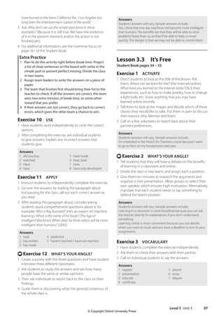 Level 3 Unit 3 37
Answers
Students’answers will vary. Sample answers include:
Yes, I think that one day machines will become more intelligent
than humans. The benefits are that they will be able to solve
problems faster than us, so they’ll be able to help us more
quickly. The danger is that we may not be able to control them.
Lesson 3.3 It’s Free
Student Book pages 34 – 35
Exercise 1 ACTIVATE
1 Direct students to look at the title of the lesson. Ask
them, Where can we learn for free? (the Internet/online)
What have you learned on the Internet lately? Elicit their
experiences, such as how to make jewelry, how to change
a light bulb, etc. Share anything that you may have
learned online recently.
2 Tell them to look at the images and decide which of these
classes they would like to take. Put them in pairs to discuss
their reasons why. Monitor and listen.
3 Call on a few volunteers to report back about their
partners’preferences.
Answers
Students’answers will vary. Sample answers include:
I’m interested in the French for Travelers course because I want
to go to Paris on my honeymoon next year.
t Exercise 2 WHAT’S YOUR ANGLE?
1 Tell students that they will have a debate on the benefits
of learning in a classroom and online.
2 Divide the class in two teams and assign each a position.
3 Give them ten minutes to research the arguments and
organize a mini presentation. Allow groups to select their
own speaker, which ensures high motivation. Alternatively,
mandate that each student needs to say something to
defend the team’s position.
Answers
Students’answers will vary. Sample answers include:
Learning in a classroom is more beneficial because you can ask
the teacher directly for explanations if you don’t understand
something.
Learning online is more convenient because you can decide
when you want to study and you have a deadline to turn in your
assignments.
Exercise 3 VOCABULARY
1 Have students complete the exercise independently.
2 Ask them to check their answers with their partner.
3 Call on individual students to say the answers.
Answers
1 register 5 attend
2 presentation 6 essay
3 educate 7 degree
4 certificate
have burned in the latest California fire. / Los Angeles has
long been the entertainment capital of the world.
3 Ask, Why don’t we use the simple past tense in these
examples? (Because it is still true. We have the evidence
of it in the present moment and/or the action is not
finished yet.)
4 For additional information, see the Grammar focus on
page 161 of the Student Book.
Extra Practice
1 Plan to do this activity right before break time. Project
a list of cloze sentences on the board with verbs in the
simple past or present perfect missing. Divide the class
in two teams.
2 Assign team leaders to write the answers on a piece of
paper.
3 The team that finishes first should bring their list to the
teacher to check. If all the answers are correct, the team
wins two extra minutes of break time, or some other
reward that you prefer.
4 If their answers are not correct, they go back to correct
errors, which gives the other team a chance to win.
Exercise 10 USE
1 Have students work independently to circle the correct
options.
2 After completing the exercise, ask individual students
to give answers. Explain any incorrect answers that
students give.
Answers
1 did you buy 5 have made
2 watched 6 beat, beat
3 Have 7 have
4 have 8 have only developed
Exercise 11 APPLY
1 Instruct students to independently complete the exercise.
2 Go over the answers by reading the paragraph aloud
but pausing for the class call out each correct answer as
you read.
3 After reading the paragraph aloud, consider asking
students quick comprehension questions about it, for
example: Who is Ray Kurzweil? (He’s an expert on machine
learning.) What is the name of his book? (The Age of
Intelligent Machines) When does he think robots will be more
intelligent than humans? (2045)
Answers
1 read 4 predicted
2 has written 5 haven’t reached / have not reached
3 has made
t Exercise 12 WHAT’S YOUR ANGLE?
1 Create a survey with the three questions and have student
interview three different classmates.
2 Ask students to study the answers and see how many
people have the same or similar opinions.
3 Then ask individuals to report back to the class on their
findings.
4 Guide them in discovering what the general consensus of
the whole class is.
4511148_WA_TG3.indb 37 5/10/19 12:23 PM
© Copyright Oxford University Press
 