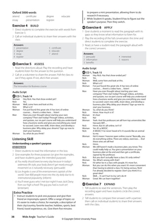 Wide Angle Teacher’s Guide
38
to prepare a mini presentation, allowing them to do
research if necessary.
2 While Student A speaks, Student B has to figure out the
speaker’s purpose. Then they switch.
e Exercise 6 APPLY
1 Give students a moment to read the paragraph with its
gaps so they know what information to listen for.
2 Play the recording of the full conversation this time and
direct students to complete the exercise.
3 Read, or have a student read, the paragraph aloud with
the correct answers.
Answers
1 persuade 4 interested
2 information 5 reasons
3 benefits
Audio Script
e CD 1, Track 15
Woman Hey Nick. Has that show ended yet?
Nick Yes.
Woman Well, come here and look at this.
Nick What is it?
Woman	
I’ve just found this great site. It has tons of online
courses… there’s a video here… listen!
Man	
Have you ever thought about starting your own
company? Then start today! Through videos, activities,
and quizzes, our six-part course will help you understand
how a business works and give you everything you need
to succeed. Learn new skills, share ideas, and develop a
business plan. Why delay your dreams? Sign up now to
start your business.
Woman So, what do you think?
Nick Hmm. How much is it?
Woman It’s free!
Nick No!
Woman	
Yeah. And the professors are all from top universities like
Harvard, MIT…
Nick Hmm. But it’s all online, isn’t it?
Woman Yes. It’s a MOOC.
Nick	
A MOOC? I’ve never heard of it. It sounds like an animal
to me.
Woman	
Ha! It means“massive open online course.”Basically, you
do everything online. There are videos, exercises… And
these ones are all free!
Nick Hmm.
Woman	
We still haven’t made a business plan, you know. This
could really help us. You give a presentation on your
business plan at the end and then get a certificate,
signed by the professor.
Nick But you don’t actually have a class. It’s only online?
Woman Yes. What’s wrong with that?
Nick I’d rather be in a class with people. It’s more fun.
Woman	
But you can do this when you want. It’s more convenient
than having to attend a class. I’m being serious, Nick!
I’ve already decided to register. Don’t you think it’s a
great idea?
Nick Well… It can’t hurt to try. Let’s do it!
Woman Great. We can learn together!
e Exercise 7 EXPAND
1 Tell students to read the sentences. Then play the
recording again and have students circle the correct
answers.
2 Tell students to compare their answers with a partner;
then call on individual students to share their answers
with the class.
Oxford 3000 words
attend certificate degree educate
essay presentation register
Exercise 4 BUILD
1 Direct students to complete the exercise with words from
Exercise 3.
2 Call on individual students to share their answers with the
class.
Answers
1 presentation 5 certificate
2 degree 6 educate
3 essay 7 attend
4 register
e Exercise 5 ASSESS
1 Read the directions aloud. Play the recording and have
students listen for the answer to the question.
2 Call on a volunteer to share the answer. Poll the class to
see if they agree. If not, elicit their answer.
Answers
The Innovation for Business course
Audio Script
e CD 1, Track 14
Woman Hey Nick. Has that show ended yet?
Nick Yes.
Woman Well, come here and look at this.
Nick What is it?
Woman	
I’ve just found this great site. It has tons of online
courses… there’s a video here… listen!
Man	
Have you ever thought about starting your own
company? Then start today! Through videos, activities,
and quizzes, our six-part course will help you understand
how a business works and give you everything you need
to succeed. Learn new skills, share ideas, and develop a
business plan. Why delay your dreams? Sign up now to
start your business.
Woman So, what do you think?
Listening Skill
Understanding a speaker’s purpose
GO ONLINE
1 Direct students to read the information in the box.
2 Give examples for three purposes (or give the examples,
and have students guess the intended purpose):
	a) You really should exercise every day because in today’s
sedentary life style, your body doesn’t get nearly enough
movement as is naturally necessary. (persuade)
	b) Los Angeles is one of the entertainment capitals of the
world. Over 800 people move into the city daily due to its
international popularity. (inform)
	c) You’ll never guess who I met last night! It was Jack Darsy
from our high school! The guy you had a crush on!
(entertain)
Extra Practice
1 Instruct students to pick one purpose and give their
friend an impromptu speech. Offer a range of topics so
it’s easier to make a choice, for example, a description of
their city/country, favorite teacher, hobbies, sports, best
friend, travel experience, etc. Give them five minutes
4511148_WA_TG3.indb 38 5/10/19 12:23 PM
© Copyright Oxford University Press
 