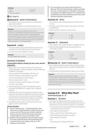 Level 3 Unit 3 39
3 For more practice, you may put each question on a
flashcard. After the verbal exchange, students exchange
the cards as well and go find a new partner, so they get
more practice with different partners. You call time when
you feel they have all had sufficient practice. This version
excludes writing the answers down.
Exercise 10 APPLY
1 Have students work independently to circle the correct
answers.
2 Ask them to share their answers with a partner and note
any differences.
3 Select students to read the correct answers.
Answers
1 already 4 just
2 ever 5 never
3 yet 6 still
Exercise 11 INTEGRATE
1 Have students work independently to complete the text.
2 Read the full paragraph aloud, allowing students to
correct their answers.
Answers
1 just 5 ever
2 never 6 never
3 already 7 yet
4 still 8 just/already
t Exercise 12 WHAT’S YOUR ANGLE?
1 Have students talk with a partner about taking an online
class and give reasons why they would or wouldn’t like to
take one.
2 Ask volunteers to share their partner’s opinions on the topic.
Answers
Students’answers will vary. Sample answers include:
I’ve never taken an online course. I study a lot online, but I always
choose free sites. I think a MOOC is a good idea, especially as
it’s free. Basically, I don’t see the value of paying for anything
online and would rather learn for free even if you can get better
information if you pay.
Lesson 3.4 What Was That?
Student Book pages 36 – 37
Exercise 1 ACTIVATE
1 Ask students to tell you what they studied in your last
class. When students start answering, pretend you do not
understand and ask clarification questions. For example:
	T: Can someone remind me, what did we study yesterday and
what page was that in the book?
S: We studied the present perfect.
T: Sorry, I couldn’t hear you. What did you say?
S: We studied the present perfect on page 35.
T: What page was that again?
S: 35.
T: Oh, thank you for clarifying that for me.
Answers
1 home 4 persuades
2 hasn’t 5 excited
3 with other people
e CD 1, Track 15
t Exercise 8 WHAT’S YOUR ANGLE?
1 Ask students to answer the questions and respond by
giving a lot of detail.
2 Call on a few volunteers to share their partner’s story.
Answers
Students’answers will vary. Sample answers include:
The last time I persuaded someone was last week. My roommate
didn’t want to go to a movie with me to see the Star Wars
because the last movie she saw in our local theater was too loud
and she got a headache. I had to convince her that was just that
specific movie and that not all movies are as loud. I also offered
to buy her popcorn, so she finally agreed!
Exercise 9 ASSESS
1 Instruct students to look at the example sentences and
complete the rules in the Grammar in Context box.
2 Go over the answers together as a class.
Answers
just, yet, already, still, ever, never
Grammar in Context
Present perfect with just, already, yet, ever, never, and still
GO ONLINE
1 Direct students to read the rules from the Grammar in
Context box again. As they are reading, write the following
examples on the board.
Have you looked at all the chapters in the book yet?
Sam hasn’t looked at all the chapters in the book.
Jane has already looked at all the chapters.
I have never done that in my life.
Have you ever looked at all the chapters in the book?
Yes, I have. / No, I haven’t.
2 Use the examples to go over the three forms and to
emphasize the difference in usage of each individual
keyword.
3 Emphasize that we use the word yet if we haven’t done
the action, but we plan to. Otherwise, if we have no plans
of doing such activity, we do not use yet. For example:
Have you been to Disneyland? No, I haven’t or, No, I haven’t
been there yet, (but I am planning to go next month).
4 For additional information, see the Grammar focus on
page 161 of the Student Book.
Extra Practice
1 Create a“Have you ever…?”questionnaire for a class
mixer exercise. Sample questions include: Have you ever
cut your own hair? Have you ever climbed a mountain?
Have you ever seen a shark? Have you ever visited your
country’s capital city? Have you ever fallen in love?
2 Student A asks the questions and writes down Student
B’s answer. Student B chooses the keyword they want
to answer with: just, yet, already, never, yet, or still—
whatever is true for them.
4511148_WA_TG3.indb 39 5/10/19 12:23 PM
© Copyright Oxford University Press
 