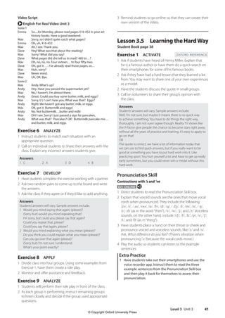 Level 3 Unit 3 41
3 Remind students to go online so that they can create their
own version of the video.
Lesson 3.5 Learning the HardWay
Student Book page 38
Exercise 1 ACTIVATE OXFORD REFERENCE
1 Ask if students have heard of Henry Miller. Explain that
he is a famous author or have them do a quick search on
their smartphones for some of his famous books.
2 Ask if they have had a hard lesson that they learned a lot
from. You may want to share one of your own experiences
as a model.
2 Have the students discuss the quote in small groups.
3 Call on volunteers to share their group’s opinion with
the class.
Answers
Students’answers will vary. Sample answers include:
Well, I’m not sure, but maybe it means there is no quick way
to achieve something. You have to do things the right way,
thoroughly. I am not sure I agree though. Reality TV shows like
the X-Factor give people the chance to become stars right away,
without all the years of practice and training. It’s easy to apply to
go on that!
OR
The quote is correct, we have a lot of information today that
we can use to find quick answers, but if you really want to be
good at something you have to put hard work into it. Like
practicing sport. You hurt yourself a lot and have to get up really
early sometimes, but you could never win a medal without this
hard work.
Pronunciation Skill
Contractions with ’s and ’ve
GO ONLINE e
1 Direct students to read the Pronunciation Skill box.
2 Explain that voiced sounds are the ones that move vocal
cords when pronounced. They include the following:
/eɪ/, /i/, / aɪ/, /oʊ/, /u/, /b/, /d/, /g/, / dʒ/, /l/, /m/, /n/, / ŋ/,
/r/, /ð/ (as in the word“then”), /v/, /w/, /j/, and /z/. Voiceless
sounds, on the other hand, include /tʃ/, /f/, /k/, /p/, /s/, /ʃ/,
/t/, and /θ/ (as in“thing”).
3 Have students place a hand on their throat or cheek and
pronounce voiced and voiceless sounds, like /z/ and /s/.
Ask, What difference do you feel? (There’s vibration when
pronouncing /z/ because the vocal cords move.)
4 Play the audio so students can listen to the example
sentences.
Extra Practice
1 Have students take out their smartphones and use the
voice recorder app. Instruct them to read the three
example sentences from the Pronunciation Skill box
and then play it back for themselves to assess their
pronunciation.
Video Script
r English For Real Video Unit 3
Scene 1
Emma	
So.....for Monday, please read pages 416-452 in your art
history books. Have a good weekend.
Max Sorry, so I didn’t quite catch what pages?
Emma Oh, uh, 416-452.
Max Ah, I see. Thank you.
Dave Hey! What was that about the reading?
Max Sorry? What did you say?
Dave What pages did she tell us to read? 460 to…?
Max Oh, no, no, no. Four sixteen… to four fifty-two.
Dave Oh, got it. … I’ve already read those pages, so…
Max Huh, sorry?
Dave Never mind.
Max Uh, OK. Bye.
Scene 2
Max Andy. What’s up?
Andy Hey. Have you passed the supermarket yet?
Max No, I haven’t. I’m almost there.
Andy Great. Could you buy some butter, milk, and eggs?
Max Sorry, I, I, I can’t hear you. What was that? Eggs?
Andy Right. We haven’t got any butter, milk, or eggs.
Max OK, got it. Buttermilk and eggs!
Andy No. Not buttermilk…butter and milk!
Max Oh! I see. Sorry! I just passed a sign for pancakes.
Andy	
What was that? Pancakes? OK! Buttermilk pancake mix…
and butter, milk, and eggs.
Exercise 6 ANALYZE
1 Instruct students to match each situation with an
appropriate question.
2 Call on individual students to share their answers with the
class. Explain any incorrect answers students give.
Answers
1 C 2 A 3 D 4 B
Exercise 7 DEVELOP
1 Have students complete the exercise working with a partner.
2 Ask two random pairs to come up to the board and write
the answers.
3 Ask the class if they agree or if they’d like to add anything.
Answers
Students’answers will vary. Sample answers include:
1 Would you mind saying that again, (please)?
(Sorry but) would you mind repeating that?
I’m sorry, but could you please say that again?
Could you repeat that, please?
Could you say that again, please?
2 Would you mind explaining what you mean (please)?
Do you think you could explain what you mean (please)?
Can you go over that again (please)?
(Sorry but) I’m not sure I understand.
What’s your point exactly?
Exercise 8 APPLY
1 Divide class into four groups. Using some examples from
Exercise 1, have them create a role play.
2 Monitor and offer assistance and feedback.
Exercise 9 ANALYZE
1 Students will perform their role play in front of the class.
2 As each group is performing, instruct remaining groups
to listen closely and decide if the group used appropriate
questions.
4511148_WA_TG3.indb 41 5/10/19 12:23 PM
© Copyright Oxford University Press
 