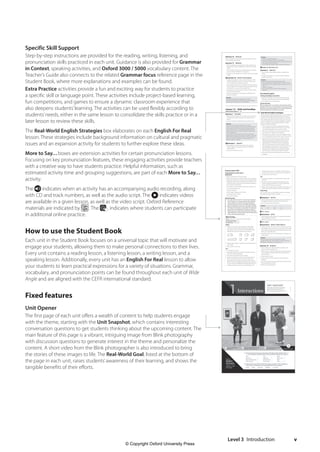 Level 3 Introduction v
Specific Skill Support
Step-by-step instructions are provided for the reading, writing, listening, and
pronunciation skills practiced in each unit. Guidance is also provided for Grammar
in Context, speaking activities, and Oxford 3000 / 5000 vocabulary content. The
Teacher’s Guide also connects to the related Grammar focus reference page in the
Student Book, where more explanations and examples can be found.
Extra Practice activities provide a fun and exciting way for students to practice
a specific skill or language point. These activities include project-based learning,
fun competitions, and games to ensure a dynamic classroom experience that
also deepens students’learning. The activities can be used flexibly according to
students’needs, either in the same lesson to consolidate the skills practice or in a
later lesson to review these skills.
The Real-World English Strategies box elaborates on each English For Real
lesson. These strategies include background information on cultural and pragmatic
issues and an expansion activity for students to further explore these ideas.
More to Say... boxes are extension activities for certain pronunciation lessons.
Focusing on key pronunciation features, these engaging activities provide teachers
with a creative way to have students practice. Helpful information, such as
estimated activity time and grouping suggestions, are part of each More to Say...
activity.
The indicates when an activity has an accompanying audio recording, along
with CD and track numbers, as well as the audio script. The indicates videos
are available in a given lesson, as well as the video script. Oxford Reference
materials are indicated by . The indicates where students can participate
in additional online practice.
How to use the Student Book
Each unit in the Student Book focuses on a universal topic that will motivate and
engage your students, allowing them to make personal connections to their lives.
Every unit contains a reading lesson, a listening lesson, a writing lesson, and a
speaking lesson. Additionally, every unit has an English For Real lesson to allow
your students to learn practical expressions for a variety of situations. Grammar,
vocabulary, and pronunciation points can be found throughout each unit of Wide
Angle and are aligned with the CEFR international standard.
Fixed features
Unit Opener
The first page of each unit offers a wealth of content to help students engage
with the theme, starting with the Unit Snapshot, which contains interesting
conversation questions to get students thinking about the upcoming content. The
main feature of this page is a vibrant, intriguing image from Blink photography
with discussion questions to generate interest in the theme and personalize the
content. A short video from the Blink photographer is also introduced to bring
the stories of these images to life. The Real-World Goal, listed at the bottom of
the page in each unit, raises students’awareness of their learning, and shows the
tangible benefits of their efforts.
© Oxford University Press Level 3 Teacher’s Guide 11
Answers
1 He has to go to the bookstore.
2 Andy has arrived back earlier than he expected.
3 The Stilton cheese that Max has bought is causing the bad smell.
4 She’s going to a faculty meeting.
5 He is worried that Professor Lopez could smell the cheese.
r English For Real Video Unit 1
Exercise 3 ANALYZE
1 Have students work independently to complete the
survey.
2 Go over the answers as a class. Encourage students to
explain their choices.
Answers
Students’answers will vary. Sample answers include:
a They are good friends (college students), so they are close: 1
b Professor Lopez is his college teacher, so he doesn’t know her
well: 3 / 4
c He feels very relaxed: 1
d He is more reserved and aware of his language and
behavior: 3
Real-World English
Starting and ending a conversation
1 Read the information in the box aloud, modeling the
intonation of the friendly and more formal greetings.
2 Ask if students have any questions.
Extra Practice
Have students start a conversation with classmates sitting
nearby. Tell them to use the expressions from Exercise 4 and
keep the conversation going for a few minutes before they
use the expressions to end the conversation.
Real-World English Strategies
When performing greetings, people use not only different
verbal expressions (e.g.,“Good morning”,“How are you
doing?”), but also different body language. For example,
they shake hands, give each other a hug, or bow. You can
use your students’cross-cultural knowledge as a starting
point in a discussion about appropriate ways to greet
people in different situations.
1. Tell your students to stand up and walk around the
room, greeting at least five classmates in a way that is
culturally appropriate in their country of origin.
2. Make sure to participate yourself and give several of
your students an opportunity to greet you.
3. Ask students to go back to their seats. Together, make a
list of the greetings that have been used in the activity.
4. Try to classify the greetings your students used into
different sub-groups. For example, did they use the
same greetings with the people of the same and
opposite gender? Did they use the same greetings
with their classmates and with their teacher? What
other greetings would they use in more formal or more
informal settings? How are these ways of greeting
people similar or different from greetings in English?
How did they use their bodies to greet someone?
5. Be sure to discuss both verbal expressions and body
language.
Exercise 16 DEVELOP
Instruct students to swap emails with their partner and use
the checklist for peer review.
Exercise 17 IMPROVE
1 After the students receive the peer review checklist, ask
their partner to give a suggestion to make their writing
better.
2 Have students write a second draft. Monitor the writing
process and be available for any questions.
3 At the end, have students turn in their work to you for final
review.
t Exercise 18 WHAT’S YOUR ANGLE?
1 Project an invitation you have received recently on the
board for illustration purposes. Ask, where, when, what,
who comprehension questions about it.
2 Have students talk about an invitation they have received
recently. Allow them to find and share any invitations they
may be able to access on their smartphones.
3 Direct them to ask their partners, Who was it from? What
was it for? Did you accept?
4 Ask one volunteer from each group to talk about their
partner’s invitation.
Answers
Students’answers will vary. Sample answers include:
I received an invitation for Lisa’s birthday party next weekend,
and I accepted. It’s going to be at her apartment.
Lesson 1.4 Hello and Goodbye
Student Book pages 12 – 13
Exercise 1 ACTIVATE
1 Direct students’attention to the video stills. Ask them to
describe the picture and discuss the questions with a
partner.
2 Call on volunteers to share their ideas with the class.
Answers
Students’answers will vary. Sample answers include:
In the first scene, there are three young men, and they all seem
to know each other. I think they are friends. They’re wearing
informal clothes—jeans—and chatting together. They’re at a
market. One of them is carrying some bags, so maybe he did
some shopping there.
In the second scene, there are two of the men, and they are
speaking with a woman. She’s older and is wearing more formal
clothes. They aren’t laughing, but they are smiling. I think they
know the woman but maybe not so well. She might be a
relative, co-worker, or teacher.
r Exercise 2 IDENTIFY
1 Give students a moment to preview the questions.
Play the video. Have students answer the questions
independently.
2 Go over the answers as a class.
© Oxford University Press Level 3 Teacher’s Guide 14
corresponding card over. The goal is to finish listening
to the story with none or very few of the cards face up.
5 Set the timer for one minute.
Go!
1 Instruct the speakers to start telling their stories. Start
the timer.
2 Monitor students’conversations by walking around
and encouraging the listeners to use the expressions.
Correct their intonation as necessary.
4 When the timer goes off, have students switch roles. The
speaker becomes the listener, and vice versa. Repeat.
Keep Going!
Have students pair up with different partners and repeat
the activity as long as there is interest.
e Exercise 7 NOTICE
1 Play the audio and direct students to listen and select A or
B. Emphasize that each sentence will be said twice.
3 Go over the answers with the class.
Answers
1 A
2 B
3 A
4 A
5 B
6 B
7 A
8 B
e CD 1, Track 6
e Exercise 8 APPLY
1 Play the audio and ask students to repeat, practicing the
rising and falling intonation.
2 Monitor and offer pronunciation assistance if necessary.
e CD 1, Track 7
t Exercise 9 WHAT’S YOUR ANGLE?
1 Lead a classroom discussion with the questions provided.
2 Ask additional questions, What are some of the reasons that
make it difficult to talk to strangers? Would it be easier if they
had a go-to small talk topic?
3 Keep track of their go-to small talk topics and make a list
on the board.
Answers
Students’answers will vary. Sample answers include:
I usually feel shy when I talk to strangers. If I have to talk, then
talking about the weather is the easiest for me.
Exercise 10 INTERACT
1 Direct students to make small talk according to the
scenario and five requirements.
2 While one pair is speaking, have the second pair practice
active listening and check off the five requirements as
they hear them.
3 Instruct pairs to switch.
4 At the end of the exercise, they can give each other
feedback.
5 For more practice, have each pair find a new pair to work
with and repeat the activity.
6 Monitor and offer feedback.
Pronunciation Skill
Using intonation to show interest
GO ONLINE
1 Read the information in the box aloud.
2 Explain the instances in which intonation can change the
meaning of what we are trying to say. For example, That’s
interesting can be said in a way that shows interest, but it
can also be said in a way that show disinterest, apathy, or
even cynicism. For example:
(two students introducing themselves for the first time)
A: I am from Malaysia, too!
B: That’s interesting!
(one teenager bragging to the other)
A: My brother drives a Ferrari.
B: Oh, that’s interesting …
Extra Practice
1 Do a web search for short TV commercials in English in
which characters or a narrator speaks enthusiastically
about a product. Try to find one to three examples in
which the speakers’voices rise and fall to show interest.
2 Play the commercials for the class. Have them listen first.
Then play the video again, pausing after the target lines
that are the most expressive. Have students repeat. If
desired, pass out a script of the commercial or write the
target expressions on the board for them to follow along
and to make the repetition easier.
More To Say…
Focus: Students use intonation to show interest
Grouping Strategy: Pairs
Activity Time: 20 minutes
Ready,
1 Prepare a set of cards with expressions that people
use to show interest when they are listening. Draw
intonation arrows over them to remind students that
making their voices rise and fall shows interest.
Mm hmm! Huh! Uh huh Really?
That’s fascinating. Okay. I see. Right.
2 Make enough copies so that each pair of students has a
set of cards.
3 Bring a timer to the class.
Set…
1 Put students into pairs.
2 Have them decide who will be the“speaker”and who
will be the“interested listener.”
3 Give each pair of students a set of cards.
4 Instruct the speakers to think of a brief story they can
tell for at least one minute. Instruct the listeners to
spread the cards out face up in front of them. Tell the
listeners that as the speakers are talking, they should try
to use as many of the different listening expressions as
possible. As they use each one, they should turn the
4511148_WA_TG3_iv-vii.indd 5 5/14/19 6:02 PM
© Copyright Oxford University Press
 
