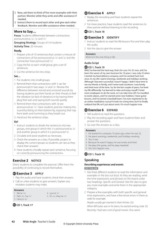 Wide Angle Teacher’s Guide
42
e Exercise 4 APPLY
1 Replay the recording and have students repeat the
sentences.
2 For more practice, have students read the sentences to
their partner without listening to the recording.
e CD 1, Track 18
e Exercise 5 IDENTIFY
1 Instruct students to read the life lessons first and then play
the audio.
2 Ask the class to give the answer.
Answers
Work isn’t the only thing in life.
Audio Script
e CD 1, Track 19
Well, I’ve learned the hard way, that’s for sure. I’m 35 now, and I’ve
been the owner of my own business for 10 years. I was only 25 when
I started my food delivery company, and I’ve worked hard ever
since. In my 20s I spent evenings, weekends and holidays working.
Although I became successful, I wasn’t happy. I didn’t have time to
see my friends or family, and I never took vacations. I was lonely
and tired most of the time. So, for the last couple of years, I’ve lived
my life differently. I’ve learned to relax and enjoy myself. I hired
more employees to do the work, so I can take time off. I’ve travelled
to exotic places, and I’ve started some new hobbies: I have guitar
lessons, and I’ve joined a baseball team. I’ve even registered to do
an online meditation course! It took me a long time, but I’ve finally
realized that life isn’t just about work. I’m much happier now.
e Exercise 6 EXPAND
1 Tell students to read the questions.
2 Play the recording again and have students listen and
answer the questions.
3 Go over the answers as a class.
Answers
1 He started his company 10 years ago, when he was 25.
2 He spent evenings, weekends, and holidays working.
3 Yes, it was.
4 Because he wasn’t happy; he was lonely and tired.
5 He plays the guitar, and he plays baseball.
6 Yes, he’s happier now.
e CD 1, Track 19
Speaking
Describing experiences and events
GO ONLINE
1 Ask three different students to read the information and
examples in the box out loud. As they are reading, write
the time expressions and phrases on the board under
two headings: Specific and General. Ask the class to give
you more examples and write them in the appropriate
category.
2 Prepare a few examples with both specific and general
time expressions, and have a few tense errors in there as
well, for example:
People usually get married in their thirties. (G)
When Bill Gates was in his teens, he started writing code. (S)
Recently, I had seen a lot of good movies. (I’ve seen)
2 Now, ask them to think of five more examples with their
partner. Monitor while they write and offer assistance if
needed.
3 Instruct them to record each other and give each other
feedback. Monitor and offer assistance when needed.
More to Say…
Focus: Students differentiate between contractions
pronounced as /s/, /z/ and /v/
Grouping Strategy: Groups of 3-4 students.
Activity Time: 20 minutes
Ready,
1 Prepare a list of 10 sentences that contain a mixture of
contractions of has pronounced as /s/ and /z/ and the
contraction have pronounced /v/.
2 Copy the list so each small group gets a set of
sentences.
3 Cut the sentence list into strips.
Set…
1 Put students into small groups.
2 Remind them that contractions with ’s can be
pronounced in two ways: /s/ and /z/. Review the
difference between voiced and unvoiced sounds by
having students put their hands on their throats to feel
the vibration (or lack of vibration) or by having them
plug their ears and saying both sounds quietly.
3 Remind them that contractions with ’ve are
pronounced as /v/. Have students practice making this
sound by biting on their bottom lip, exposing their top
front teeth and humming as they breath out.
3. Hand out the sentence strips.
Go!
1 Instruct students to divide the sentences into two
groups, one group in which the ’s is pronounced as /s/
and another group in which it is pronounced /z/.
2 Circulate and assist students as necessary.
3 Check the answers as a class. If possible, project or
display the correct groups so students can see as they
check their answers.
4 Have students chorally repeat each sentence, focusing
on correctly pronouncing the contractions.
Exercise 2 NOTICE
Direct students to complete the exercise. Offer them the
possibility of continuing to record themselves.
e Exercise 3 APPLY
1 Play the audio and have students check their answers.
2 Call on a few students to give answers. Explain any
mistakes students may make.
Answers
1 We’ve /v/ 4 you’ve /v/
2 Pat’s /s/, I’ve /v/ 5 It’s /s/, they’ve /v/
3 Henry’s /z/
e CD 1, Track 17
4511148_WA_TG3.indb 42 5/10/19 12:23 PM
© Copyright Oxford University Press
 