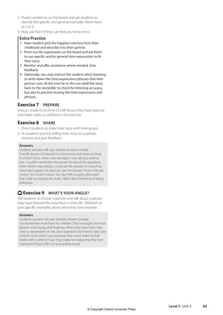 Level 3 Unit 3 43
3 Project sentences on the board and ask students to
identify the specific and general examples. Mark them
as S or G.
4 Now ask them if they can find any tense errors.
Extra Practice
1 Have student pick the happiest memory from their
childhood and describe it to their partner.
2 Point out the expressions on the board and ask them
to use specific and/or general time expressions to fit
their story.
3 Monitor and offer assistance where needed. Give
feedback.
4 Optionally, you may instruct the student who’s listening
to write down the time expressions/phrases that their
partner uses. At the end, he or she can retell the story
back to the storyteller to check for listening accuracy,
but also to practice reusing the time expressions and
phrases.
Exercise 7 PREPARE
Instruct students to think of a life lesson they have learned
and make notes as outlined in the exercise.
Exercise 8 SHARE
1 Direct students to share their story with their group.
2 As students practice telling their story to a partner,
monitor and give feedback.
Answers
Students answers will vary. Sample answers include:
One life lesson I’ve learned is to be honest and never to cheat
in school. Once, when I was teenager, I was taking a science
test. I couldn’t remember the answer to one of the questions.
From where I was sitting, I could see the answer on one of my
classmate’s papers. As soon as I saw her answer, I knew she was
correct. So I wrote it down, too. But I felt so guilty afterward
that I told my teacher the truth. I didn’t like the feeling of being
dishonest.
t Exercise 9 WHAT’S YOUR ANGLE?
Tell students to choose a partner and talk about a person
they have learned the most from in their life. Tell them to
give specific examples about what they have learned.
Answers
Students’answers will vary. Sample answers include:
I’ve learned the most from my children. They’ve taught me to be
patient, kind, loving, and forgiving. When they were born, they
were so dependent on me, and I wanted to be there to take care
of them. Even when I was stressed, they could make me feel
better with a smile or hug. They made me realize that the most
important thing in life is to love and be loved.
4511148_WA_TG3.indb 43 5/10/19 12:23 PM
© Copyright Oxford University Press
 
