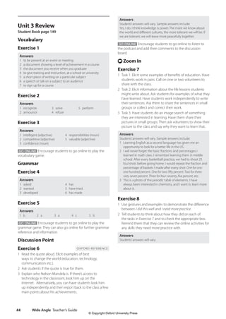 Wide Angle Teacher’s Guide
44
Answers
Students’answers will vary. Sample answers include:
Yes, I do. I think knowledge is power. The more we know about
the world and different cultures, the more tolerant we will be. If
we are tolerant, we will leave more peacefully together.
GO ONLINE Encourage students to go online to listen to
the podcast and add their comments to the discussion
board.
t Zoom In
Exercise 7
1 Task 1: Elicit some examples of benefits of education. Have
students work in pairs. Call on one or two volunteers to
share with the class.
2 Task 2: Elicit information about the life lessons students
might write about. Ask students for examples of what they
have learned. Have students work independently to write
their sentences. Ask them to share the sentences in small
groups or collect and correct their work.
3 Task 3: Have students do an image search of something
they are interested in learning. Have them share their
pictures in small groups. Then ask volunteers to show their
picture to the class and say why they want to learn that.
Answers
Students’answers will vary. Sample answers include:
1 Learning English as a second language has given me an
opportunity to look for a better life in the US.
2 I will never forget the basic fractions and percentages I
learned in math class. I remember learning them in middle
school. After every basketball practice, we had to shoot 25
foul shots before going home. I would repeat the fraction and
percentage of baskets I made after every shot: One for one:
one hundred percent. One for two: fifty percent. Two for three:
sixty-seven percent. Three for four: seventy-five percent, etc.
3 This is a photo of the periodic table of elements. I have
always been interested in chemistry, and I want to learn more
about it.
Exercise 8
1 Use gestures and examples to demonstrate the difference
between I did this well and I need more practice.
2 Tell students to think about how they did on each of
the tasks in Exercise 7 and to check the appropriate box.
Remind them that they can review the online activities for
any skills they need more practice with.
Answers
Students’answers will vary.
Unit 3 Review
Student Book page 149
Vocabulary
Exercise 1
Answers
1 to be present at an event or meeting
2 a document showing a level of achievement in a course
3 the document you receive when you graduate
4 to give training and instruction, at a school or university
5 a short piece of writing on a particular subject
6 a speech or talk on a subject to an audience
7 to sign up for a course
Exercise 2
Answers
1 recognize
2 announce
3 solve
4 refuse
5 perform
Exercise 3
Answers
1 intelligent (adjective)
2 competitive (adjective)
3 confidence (noun)
4 responsibilities (noun)
5 valuable (adjective)
GO ONLINE Encourage students to go online to play the
vocabulary game.
Grammar
Exercise 4
Answers
1 asked
2 wanted
3 developed
4 has
5 have tried
6 has made
Exercise 5
Answers
1 b 2 a 3 a 4 c 5 b
GO ONLINE Encourage students to go online to play the
grammar game. They can also go online for further grammar
reference and information.
Discussion Point
Exercise 6 OXFORD REFERENCE
1 Read the quote aloud. Elicit examples of best
ways to change the world (education, technology,
communication etc.).
2 Ask students if the quote is true for them.
3 Explain who Nelson Mandela is. If there’s access to
technology in the classroom, look him up on the
Internet. Alternatively, you can have students look him
up independently and then report back to the class a few
main points about his achievements.
4511148_WA_TG3.indb 44 5/10/19 12:23 PM
© Copyright Oxford University Press
 