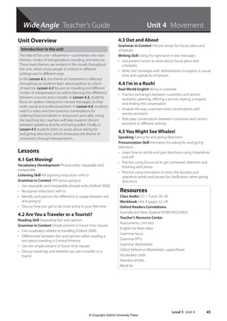 Wide Angle Teacher’s Guide
Level 3 Unit 4 45
Unit Overview
Introduction to the unit
The title of this unit—Movement—summarizes the main
themes: modes of transportation, traveling, and exercise.
These main themes are evident in the visuals throughout
the unit, which show people in motion in different
settings and in different ways.
In the Lesson 4.1, the theme of movement is reflected
throughout, as students learn about parkour as a form
of exercise. Lesson 4.2 focuses on traveling and different
modes of transportation as well as learning the difference
between a tourist and a traveler. In Lesson 4.3, students
focus on spoken interactions via text messages, as they
write casual and professional texts. In Lesson 4.4, students
watch a video and then practice conversations for
ordering food and drinks in restaurants and cafés. Using
the teaching tips, teachers will help students discern
between speaking directly and being polite. Finally, in
Lesson 4.5 students listen to audio about asking for
and giving directions, which showcases the theme of
movement through transportation.
Lessons
4.1 Get Moving!
Vocabulary Development Phrasal verbs: Separable and
inseparable
Listening Skill Recognizing reductions with to
Grammar in Context Will versus going to
• Use separable and inseparable phrasal verbs (Oxford 3000)
• Recognize reductions with to
• Identify and practice the difference in usage between will
and going to
• Discuss how you get to be more active in your free time
4.2 Are You a Traveler or a Tourist?
Reading Skill Separating fact and opinion
Grammar in Context Simple present in future time clauses
• Use vocabulary related to travelling (Oxford 3000)
• Differentiate between fact and opinion when reading a
text about traveling in Central America
• Use the simple present in future time clauses
• Discuss travel tips and whether you are a traveler or a
tourist
4.3 Out and About
Grammar in Context Present tenses for future plans and
schedules
Writing Skill Using the right tone in text messages
• Use present tenses to write about future plans and
schedules
• Write text messages with abbreviations to express a casual
tone and capitals for emphasis
4.4 I’m in a Rush!
Real-World English Being a customer
• Practice exchanges between customers and service
assistants: greeting, offering a service, making a request,
and ending the conversation
• Analyze the way customers lead conversations with
service assistants
• Role-play conversations between customers and service
assistants in different settings
4.5 You Might See Whales!
Speaking Asking for and giving directions
Pronunciation Skill Intonation for asking for and giving
directions
• Learn how to ask for and give directions using imperatives
and will
• Practice using Excuse me to get someone’s attention and
finishing with please
• Practice using intonation to stress the location and
sequence words and pauses for clarification when giving
directions
Resources
Class Audio CD 1, Tracks 20–30
Workbook Unit 4, pages 22–28
Oxford Readers Correlations
Australia and New Zealand (9780194233903)
Teacher’s Resource Center
Assessments: Unit test
English For Real video
Grammar focus
Grammar PPTs
Grammar Worksheets
Oxford Reference Worksheets: upper/lower
Vocabulary cards
Newslea articles
Word list
Unit 4 Movement
4511148_WA_TG3.indb 45 5/10/19 12:23 PM
© Copyright Oxford University Press
 