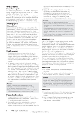 Wide Angle Teacher’s Guide
46
pairs report back to the class about some aspects of the
discussion.
3 Optionally, before asking students to answer the
discussion questions, show the video where the
photographer Krisanne Johnson answers two of
these questions from her perspective. Play the video
for students as many times as needed to check
comprehension and discuss any vocabulary items.
Answers
Students’answers will vary. Sample answers include:
1 The woman looks very happy. She is smiling or laughing while
looking up in the air. Her hand is raised as if in celebration or
laughter.
2 Our body language can show how we feel, even if we don’t
say anything. Our face, eyes, hands, and posture can suggest
whether we are happy, sad, tired, angry, embarrassed, and
more.
3 I prefer to relax. I like to spend quiet time at home, drinking
tea, reading books, and taking naps!
r Video Script
This is a photograph of a young woman, outside Durban,
South Africa. We had spent the whole day together
photographing different parts of her life. And as we finished
the day I started to walk to my car, and she was walking to
the bus and she just threw her head back in laughter after
telling me a joke. And this is the photograph you see with
just her smiling and having a good time.
You can tell this woman feels happy by the way she’s moving
her body. She’s throwing her head back. She’s laughing and
her hand is also in the air almost like she’s dancing.
This is a tough question. Some days all I want to do is just
sit and relax and I don’t want to do anything. But then other
days hopefully most days I want to be out in the world and
I want to be taking pictures and I want to be meeting new
people and I want to be meeting my friends.
Exercise 1
1 Put students in groups to talk about three benefits of
exercising.
2 Call on volunteers to report back to the class and write
their answers on the board, compiling a class list.
Answers
Students’answers will vary. Sample answers include:
There are many benefits to exercise. It helps you control your
weight; it reduces your risk of illness; and it strengthens your
bones and muscles. Exercise also improves your mental health
and mood. All of those things help you stay healthy and live
longer.
Exercise 2
1 Instruct students to interview their classmates, mixer-style,
one question per person. Have them write down the
answers.
2 Once everyone is finished, read one question at a time
and ask a volunteer to share the answers they have
collected from their classmates.
Unit Opener
Student Book page 39
The unit opener photo shows a girl standing at the top of
a street in a little town with her head thrown back and arm
raised up as if singing or shouting in joy.
The photograph relates to the unit theme and subsequent
exercises because it focuses on the movement of her body
as she is walking through town. For example, we can see
from her body language that she is in motion and happy.
Photographer
Krisanne Johnson
Krisanne Johnson (b. 1976) grew up in Xenia, Ohio. She
graduated with a degree in journalism from the University
of Colorado and pursued postgraduate work in visual
communications at Ohio University. She is currently based
in Brooklyn, NY. Since 2006, Krisanne has been working
on long-term personal projects about young women and
HIV/AIDS in Swaziland and post-apartheid youth culture.
Krisanne’s work has been exhibited internationally and
has appeared in various magazines and newspapers,
including The New Yorker, TIME, The New York Times, Fader,
The Wall Street Journal, US News  World Report, L’Espresso,
Vanity Fair (Italy), D la Repubblica, Courrier International, CNN
and HUCK.
Unit Snapshot
1 These three questions have been written to get the
students’attention and encourage them to read on.
Answers may be found on the page numbers provided,
but there is no right or wrong answer. Use the opportunity
to have students predict what they will be learning in
this unit.
2 For question 1, check students’understanding of the
question. Ask, Is it physically possible to jump over buildings?
How? For question 2, ask students what the most popular
food in their country is. Then focus on South America and
have students guess what foods may be popular Costa
Rica. For question 3, write a message in a word bubble
in all capitals ending with and exclamation point (COME
HOME NOW!) and another one in lower case font (Come
home now!) and one without an exclamation point (Come
home now.). Ask if they can guess the tone of the person
texting and if there is a difference between the three
messages.
Answers
Students’answers will vary. Sample answers include:
1 People who do parkour can jump between buildings.
2 You should try gallo pinto in Costa Rica.
3 If you use upper case letters and exclamation points, it can
seem like you are shouting through a text message.
Discussion Questions
1 Ask specific questions about the picture: Where is the
woman in the photo? (She is standing on a street ) What is
she doing? (She is singing/shouting etc.)
2 Direct students’attention to the questions below the
photo. Either discuss them as a whole class or put
students in pairs to discuss them with a partner. Have the
4511148_WA_TG3.indb 46 5/10/19 12:23 PM
© Copyright Oxford University Press
 