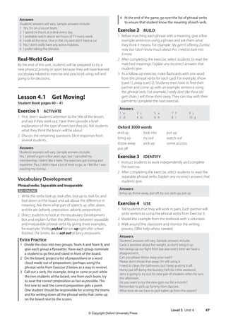 Level 3 Unit 4 47
4 At the end of the game, go over the list of phrasal verbs
to ensure that student know the meaning of each verb.
Exercise 2 BUILD
1 Before matching each phrase with a meaning, give a few
example sentences using a phrase and ask them what
they think it means. For example: My gym is offering Zumba
now, but I don’t know much about this. I need to look into
it more.
2 After completing the exercise, select students to read the
matched meanings. Explain any incorrect answers that
students give.
3 As a follow-up exercise, make flashcards with one word
from the phrasal verbs for each card. For example, throw
(card 1), away (card 2). Students then have to find their
partner and come up with an example sentence using
the phrasal verb. For example, I really don’t like these old
gym shoes. I will throw them away. They can stay with their
partner to complete the next exercise.
Answers
1 e
2 d
3 c
4 b
5 a
6 h
7 f
8 i
9 j
10 g
Oxford 3000 words
end up look into put up
bring up try out watch out
throw away pick up come accross
put off
Exercise 3 IDENTIFY
1 Instruct students to work independently and complete
the exercise.
2 After completing the exercise, select students to read the
separable phrasal verbs. Explain any incorrect answers that
students give.
Answers
bring up, throw away, put off, try out, pick up, put up
Exercise 4 USE
1 Tell students that they will work in pairs. Each partner will
write sentences using the phrasal verbs from Exercise 3.
2 Model the example from the textbook with a volunteer.
3 Walk around the classroom and monitor the writing
process. Offer help where needed.
Answers
Students’answers will vary. Sample answers include:
Carla is sensitive about her weight, so don’t bring it up.
Ken brings up our fight from last year every time we have a
disagreement.
Can you please throw away your trash?
Please don’t throw that away; I’m still using it.
I need to clean the bathroom, but I keep putting it off.
Henry put off doing the laundry; he’ll do it this weekend.
Jerry is going to try out his new pair of sneakers when he runs
this afternoon.
Do you want to try the new gym out for a month?
Remember to pick up Tommy from daycare.
What time do we have to pick Isabel up from the airport?
Answers
Students’answers will vary. Sample answers include:
1 Yes, I’m on a soccer team.
2 I spend six hours at a desk every day.
3 I probably watch about ten hours of TV every week.
4 I walk all the time. I live in the city and don’t have a car.
5 No, I don’t really have any active hobbies.
6 I prefer taking the elevator.
Real-World Goal
By the end of this unit, students will be prepared to try a
new physical activity or sport because they will have learned
vocabulary related to exercise and practiced using will and
going to for decisions.
Lesson 4.1 Get Moving!
Student Book pages 40 – 41
Exercise 1 ACTIVATE
1 First, direct students’attention to the title of the lesson,
and ask if they work out. Have them provide a brief
explanation of the type of exercises they do. Ask students
what they think the lesson will be about.
2 Discuss the remaining questions. Elicit responses from
several students.
Answers
Students’answers will vary. Sample answers include:
Yes, I joined a gym a few years ago, but I canceled my
membership. I didn’t like it here. The exercises got boring and
repetitive. Plus, I didn’t have a lot of time to go, so I felt like I was
wasting my money.
Vocabulary Development
Phrasal verbs: Separable and inseparable
GO ONLINE
1 Write the verbs look up, look after, look up to, look for, and
look down on the board and ask about the difference in
meaning. Ask them what part of speech up, after, down,
and for are (adverb, preposition, adverb, preposition).
2 Direct students to look at the Vocabulary Development
box and explain further the difference between separable
and inseparable phrasal verbs by giving more examples,
for example: Shelley picked her son up right after school
finished. The Smiths like to eat out at fancy restaurants.
Extra Practice
1 Divide the class into two groups, Team A and Team B, and
give each group a flyswatter. Have each group nominate
a student to go first and stand in front of the board.
2 On the board, project a list of prepositions or a word
cloud made out of prepositions (perhaps using the
phrasal verbs from Exercise 2 below as a way to review).
3 Call out a verb, (for example, bring or come or put) while
the two students at the board, one from each team, try
to swat the correct preposition as fast as possible. The
first one to swat the correct preposition gets a point.
One student should be responsible for scoring the teams
and for writing down all the phrasal verbs that come up
on the board next to the scores.
4511148_WA_TG3.indb 47 5/10/19 12:23 PM
© Copyright Oxford University Press
 