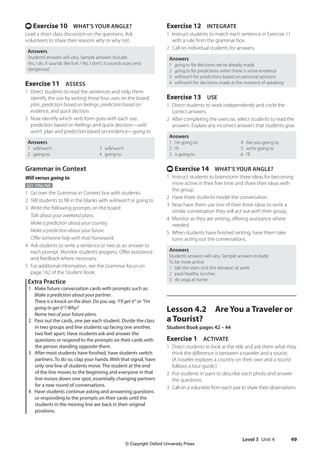 Level 3 Unit 4 49
Exercise 12 INTEGRATE
1 Instruct students to match each sentence in Exercise 11
with a rule from the grammar box.
2 Call on individual students for answers.
Answers
1 going to for decisions we’ve already made
2 going to for predictions when there is some evidence
3 will/won’t for predictions based on personal opinions
4 will/won’t for decisions made at the moment of speaking
Exercise 13 USE
1 Direct students to work independently and circle the
correct answers.
2 After completing the exercise, select students to read the
answers. Explain any incorrect answers that students give.
Answers
1 I’m going to 4 Are you going to
2 I’ll 5 we’re going to
3 is going to 6 I’ll
t Exercise 14 WHAT’S YOUR ANGLE?
1 Instruct students to brainstorm three ideas for becoming
more active in their free time and share their ideas with
the group.
2 Have three students model the conversation.
3 Now have them use one of their three ideas to write a
similar conversation they will act out with their group.
4 Monitor as they are writing, offering assistance where
needed.
5 When students have finished writing, have them take
turns acting out the conversations.
Answers
Students’answers will vary. Sample answers include:
To be more active:
1 talk the stairs (not the elevator) at work
2 pack healthy lunches
3 do yoga at home
Lesson 4.2 Are You a Traveler or
a Tourist?
Student Book pages 42 – 44
Exercise 1 ACTIVATE
1 Direct students to look at the title and ask them what they
think the difference is between a traveler and a tourist.
(A traveler explores a country on their own and a tourist
follows a tour guide.)
2 Put students in pairs to describe each photo and answer
the questions.
3 Call on a volunteer from each pair to share their observations.
t Exercise 10 WHAT’S YOUR ANGLE?
Lead a short class discussion on the questions. Ask
volunteers to share their reasons why or why not.
Answers
Students’answers will vary. Sample answers include:
Yes, I do. It sounds like fun! / No, I don’t. It sounds scary and
dangerous!
Exercise 11 ASSESS
1 Direct students to read the sentences and help them
identify the use by writing these four uses on the board:
plan, prediction based on feelings, prediction based on
evidence, and quick decision.
2 Now identify which verb form goes with each use:
prediction based on feelings and quick decision—will/
won’t, plan and prediction based on evidence—going to.
Answers
1 will/won’t 3 will/won’t
2 going to 4 going to
Grammar in Context
Will versus going to
GO ONLINE
1 Go over the Grammar in Context box with students.
2 Tell students to fill in the blanks with will/won’t or going to.
3 Write the following prompts on the board:
Talk about your weekend plans.
Make a prediction about your country.
Make a prediction about your future.
Offer someone help with their homework.
4 Ask students to write a sentence or two as an answer to
each prompt. Monitor students’progress. Offer assistance
and feedback where necessary.
5 For additional information, see the Grammar focus on
page 162 of the Student Book.
Extra Practice
1 Make future conversation cards with prompts such as:
Make a prediction about your partner.
There is a knock on the door. Do you say, “I’ll get it” or “I’m
going to get it”? Why?
Name two of your future plans.
2 Pass out the cards, one per each student. Divide the class
in two groups and line students up facing one another,
two feet apart. Have students ask and answer the
questions or respond to the prompts on their cards with
the person standing opposite them.
3 After most students have finished, have students switch
partners. To do so, clap your hands. With that signal, have
only one line of students move. The student at the end
of the line moves to the beginning and everyone in that
line moves down one spot, essentially changing partners
for a new round of conversations.
4 Have students continue asking and answering questions
or responding to the prompts on their cards until the
students in the moving line are back in their original
positions.
4511148_WA_TG3.indb 49 5/10/19 12:23 PM
© Copyright Oxford University Press
 