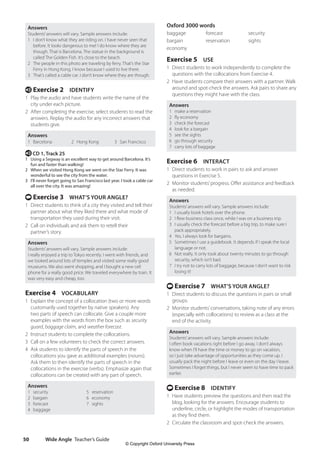 Wide Angle Teacher’s Guide
50
Oxford 3000 words
baggage forecast security
bargain reservation sights
economy
Exercise 5 USE
1 Direct students to work independently to complete the
questions with the collocations from Exercise 4.
2 Have students compare their answers with a partner. Walk
around and spot-check the answers. Ask pairs to share any
questions they might have with the class.
Answers
1 make a reservation
2 fly economy
3 check the forecast
4 look for a bargain
5 see the sights
6 go through security
7 carry lots of baggage
Exercise 6 INTERACT
1 Direct students to work in pairs to ask and answer
questions in Exercise 5.
2 Monitor students’progress. Offer assistance and feedback
as needed.
Answers
Students’answers will vary. Sample answers include:
1 I usually book hotels over the phone.
2 I flew business class once, while I was on a business trip.
3 I usually check the forecast before a big trip, to make sure I
pack appropriately.
4 Yes, I always look for bargains.
5 Sometimes I use a guidebook. It depends if I speak the local
language or not.
6 Not really. It only took about twenty minutes to go through
security, which isn’t bad.
7 I try not to carry lots of baggage, because I don’t want to risk
losing it!
t Exercise 7 WHAT’S YOUR ANGLE?
1 Direct students to discuss the questions in pairs or small
groups.
2 Monitor students’conversations, taking note of any errors
(especially with collocations) to review as a class at the
end of the activity.
Answers
Students’answers will vary. Sample answers include:
I often book vacations right before I go away. I don’t always
know when I’ll have the time or money to go on vacation,
so I just take advantage of opportunities as they come up. I
usually pack the night before I leave or even on the day I leave.
Sometimes I forget things, but I never seem to have time to pack
earlier.
t Exercise 8 IDENTIFY
1 Have students preview the questions and then read the
blog, looking for the answers. Encourage students to
underline, circle, or highlight the modes of transportation
as they find them.
2 Circulate the classroom and spot-check the answers.
Answers
Students’answers will vary. Sample answers include:
1 I don’t know what they are riding on. I have never seen that
before. It looks dangerous to me! I do know where they are
though. That is Barcelona. The statue in the background is
called The Golden Fish. It’s close to the beach.
2 The people in this photo are traveling by ferry. That’s the Star
Ferry in Hong Kong. I know because I used to live there.
3 That’s called a cable car. I don’t know where they are though.
e Exercise 2 IDENTIFY
1 Play the audio and have students write the name of the
city under each picture.
2 After completing the exercise, select students to read the
answers. Replay the audio for any incorrect answers that
students give.
Answers
1 Barcelona 2 Hong Kong 3 San Francisco
e CD 1, Track 25
1 Using a Segway is an excellent way to get around Barcelona. It’s
fun and faster than walking!
2 When we visited Hong Kong we went on the Star Ferry. It was
wonderful to see the city from the water.
3 I’ll never forget going to San Francisco last year. I took a cable car
all over the city. It was amazing!
t Exercise 3 WHAT’S YOUR ANGLE?
1 Direct students to think of a city they visited and tell their
partner about what they liked there and what mode of
transportation they used during their visit.
2 Call on individuals and ask them to retell their
partner’s story.
Answers
Students’answers will vary. Sample answers include:
I really enjoyed a trip to Tokyo recently. I went with friends, and
we looked around lots of temples and visited some really good
museums. We also went shopping, and I bought a new cell
phone for a really good price. We traveled everywhere by train. It
was very easy and cheap, too.
Exercise 4 VOCABULARY
1 Explain the concept of a collocation (two or more words
customarily used together by native speakers). Any
two parts of speech can collocate. Give a couple more
examples with the words from the box such as security
guard, baggage claim, and weather forecast.
2 Instruct students to complete the collocations.
3 Call on a few volunteers to check the correct answers.
4 Ask students to identify the parts of speech in the
collocations you gave as additional examples (nouns).
Ask them to then identify the parts of speech in the
collocations in the exercise (verbs). Emphasize again that
collocations can be created with any part of speech.
Answers
1 security 5 reservation
2 bargain 6 economy
3 forecast 7 sights
4 baggage
4511148_WA_TG3.indb 50 5/10/19 12:23 PM
© Copyright Oxford University Press
 