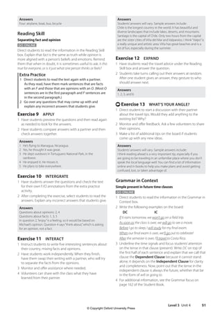 Level 3 Unit 4 51
Answers
Students’answers will vary. Sample answers include:
Chile is the longest country in the world. It has beautiful and
diverse landscapes that include lakes, deserts, and mountains.
Santiago is the capital of Chile. Only two hours from the capital
are the sister cities of Viña del Mar and Valparaíso. I think“Valpo”is
a really unique and artistic area. Viña has great beaches and is a
lot of fun, especially during the summer.
Exercise 12 EXPAND
1 Have students read the travel advice under the Reading
Skill box and answer the question.
2 Students take turns calling out their answers at random.
After one student gives an answer, they gesture to who
should answer next.
Answers
1, 2, 3, and 6
t Exercise 13 WHAT’S YOUR ANGLE?
1 Direct student to start a discussion with their partner
about the travel tips. Would they add anything to the
existing list? Why?
2 Monitor and offer feedback. Ask a few volunteers to share
their opinions.
3 Make a list of additional tips on the board if students
come up with any new ideas.
Answers
Students’answers will vary. Sample answers include:
I think reading ahead is a very important tip, especially if you
are going to be traveling in an unfamiliar place where you don’t
speak the local language well. You can find a lot of information
online and in books to help you make plans and avoid getting
confused, lost, or taken advantage of.
Grammar in Context
Simple present in future time clauses
GO ONLINE
1 Direct students to read the information in the Grammar in
Context box.
2 Write the following examples on the board:
			 DC			 IC
If it rains tomorrow, we won’t go on a field trip.
As soon as the class is over, we will go to see a movie.
Before I go to sleep, I will study for my final exam.
When our final exam is over, we’ll go out to celebrate!
After the semester is over, I’ll travel to Costa Rica.
3 Underline the time signals and focus students’attention
on the tense in that clause (present). Write DC on top of
the first half of each sentence and explain that we call that
clause the Dependent Clause because it cannot stand
alone; it depends on the Independent Clause for clarity
and completeness. Now, point out that the tense in the
independent clause is always the future, whether that be
in the form of will or going to.
4 For additional information, see the Grammar focus on
page 162 of the Student Book.
Answers
Four: airplane, boat, bus, bicycle
Reading Skill
Separating fact and opinion
GO ONLINE
Direct students to read the information in the Reading Skill
box. Explain that fact is the same as truth while opinion is
more aligned with a person’s beliefs and emotions. Remind
them that when in doubt, it is sometimes useful to ask: Is this
true for everyone, or is it just what one person thinks or feels?
Extra Practice
1 Direct students to read the text again with a partner.
As they read, have them mark sentences that are facts
with an F and those that are opinions with an O. (Most O
sentences are in the first paragraph and F sentences are
in the second paragraph.)
2 Go over any questions that may come up with and
explain any incorrect answers that students give.
Exercise 9 APPLY
1 Have students preview the questions and then read again
as needed to look for the answers.
2 Have students compare answers with a partner and then
check answers together.
Answers
1 He’s flying to Managua, Nicaragua.
2 Yes, he thought it was great.
3 He slept outdoors in Tortuguero National Park, in the
rainforest.
4 He enjoyed it. He misses it.
5 He plans to bike everywhere.
Exercise 10 INTERGRATE
1 Have students answer the questions and check the text
for their own F/O annotations from the extra practice
activity.
2 After completing the exercise, select students to read the
answers. Explain any incorrect answers that students give.
Answers
Questions about opinions: 2, 4
Questions about facts: 1, 3, 5
In question 2,“enjoy”is a feeling, so it would be based on
Michael’s opinion. Question 4 says“think about,”which is asking
for an opinion, not a fact.
Exercise 11 INTERACT
1 Instruct students to write five interesting sentences about
their country, mixing facts and opinions.
2 Have students work independently. When they finish,
have them swap their writing with a partner, who will try
to separate the facts from the opinions.
3 Monitor and offer assistance where needed.
4 Volunteers can share with the class what they have
learned from their partner.
4511148_WA_TG3.indb 51 5/10/19 12:23 PM
© Copyright Oxford University Press
 