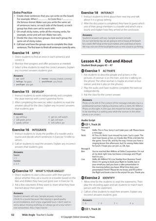 Wide Angle Teacher’s Guide
52
Exercise 18 INTERACT
1 Instruct student to think about their next trip and talk
about it in a group setting.
2 After the discussion is completed, they have to guess which
one of their group members is a traveler and which one a
tourist and explain how they arrived at the conclusion.
Answers
Students’answers will vary. Sample answers include:
On our next family trip, we are going to rent a house at the beach
for a week.We’ll shop at the local markets and cook food at home.
We may visit one of the local lighthouses or rent a boat to go fishing.
Lesson 4.3 Out and About
Student Book pages 45 – 47
e Exercise 1 ACTIVATE
1 Ask students to describe people and actions in the
pictures. (A woman is on the train, and she is talking on
the phone. The other woman is maybe at a train or bus
station, and she is also on the phone.)
2 Play the audio and have students complete the exercise
independently.
3 Ask the class for the correct answer.
Answers
Photo on the left: B (The content of the message indicates Lisa is a
professional woman making a business call to a client, Mr. Wilkins.)
Photo on the right: A (She says she missed her train; she appears
to be standing in a waiting area while the woman in the other
photo is on a train.)
Audio Script
e CD 1, Track 26
Message A
Tina Hello. This is Tina. Sorry I can’t take your call. Please leave
a message…
Nicki Hi Tina. It’s Nicki. I just missed my train. Such a pain. The
next train leaves at ten, so it looks like I’ll be a bit late for
the game. Sorry! Oh, and by the way, I know you have a
singing lesson this afternoon, but I’m seeing Helen later
for lunch. I hope you can join us. OK, bye.
Message B
Ben You’ve reached Ben Wilkins at Delta Corporation. I’m not
at my desk right now, but leave a message and I’ll get
back to you…
Lisa Hello, Mr. Wilkins? It’s Lisa Stanley from Business Travel
Direct. I’m going to book your flight to Seattle, but in
your email you said you have a sales presentation in
the morning before you leave. What time does your
presentation finish? Please let me know, and I’ll confirm
the flight and book a taxi to the airport for you. Thank you.
e Exercise 2 IDENTIFY
1 Allow time for the students to read the statements. Then
play the recording again and ask students to match each
person with the statement.
2 Call on a few students to read their answers. Explain any
incorrect answers students give.
Answers
1 b 2 d 3 c 4 a
e CD 1, Track 26
Extra Practice
1 Create cloze sentences that you can write on the board.
For example: When I to Costa Rica, I
the famous Arenal. Make sure you write the same set
of sentences twice, on each side of the board, so each
group has their own set to work with.
2 On small sticky notes, write all the missing verbs, for
example, arrive and will visit. Make two sets.
3 Divide the class into two groups. Give each group the
same set of sticky notes.
4 Call start and have the groups race to complete the cloze
sentences.The first team to finish all sentences correctly wins.
Exercise 14 APPLY
1 Direct students to find an error in each sentence and
correct it.
2 Monitor their progress and offer assistance as needed.
3 Select a few students to read the correct answers. Explain
any incorrect answers students give.
Answers
1 we we’ll 4 money money, (needs comma)
2 he’ll go he goes 5 you’ll finish you finish
3 you’ll get you get
Exercise 15 DEVELOP
1 Instruct students to work independently and complete
the cloze exercise with correct grammar forms.
2 After completing the exercise, select students to read the
answers aloud for the class. Explain any incorrect answers
that students give.
Answers
1 go, will buy 4 get on, will watch
2 will greet, arrive 5 get, will start
3 speak, will be 6 will collect, go
Exercise 16 INTEGRATE
1 Instruct students to study the profiles of a traveler and a
tourist and decide which sentences in Exercise 14 refer to
whom.
2 Call on students to read the answers. Explain any incorrect
answers that students give.
Answers
Tourist:
1, 5
Traveler:
2, 3, 4
t Exercise 17 WHAT’S YOUR ANGLE?
1 Direct students to start a discussion with their partner
about whether they are a tourist or a traveler based on the
likes and dislikes they have just gone over in Exercise 16.
2 Ask a few volunteers if they want to share what they have
learned about their partner.
Answers
Students’answers will vary. Sample answers include:
I think I’m a tourist because I like staying in good-quality
accommodations, and I enjoy organized tours. I don’t want to
worry about missing anything, so I always go on a tour when I
visit somewhere. Also, I hate insects!
4511148_WA_TG3.indb 52 5/10/19 12:23 PM
© Copyright Oxford University Press
 