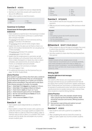 Level 3 Unit 4 53
Answers
1 are 5 does
2 playing 6 going
3 leaves 7 start
4 are meeting 8 coming
Exercise 5 INTEGRATE
1 Have students read the text messages and answer the
questions.
2 Walk around and monitor progress. Offer assistance where
needed.
Answers
1 9 p.m.
2 Beth
3 She’s going to process last month’s expense reports.
4 A movie called Traders
5 She has a presentation tomorrow.
6 He’s meeting Neil Danson.
t Exercise 6 WHAT’S YOUR ANGLE?
1 Direct students to discuss the type of messages they send,
to whom they send them, and what kind of language
they use when they text.
2 Ask a few students to share what they have learned from
their partner.
Answers
Students’answers will vary. Sample answers include:
I never tweet, but I do send texts a lot, to my friends and family,
and I instant message my sister who’s away at college. It’s a
great way to have a conversation. I use some textspeak like cuz
and 2, but I don’t use them a lot. It’s just as easy to write in full
sentences, I think.
Writing Skill
Using the right tone in text messages
GO ONLINE
Ask students, When do you use a casual tone in your text
messages and when do you use a professional tone? How do
you express that in writing? (Casual tone: capitals, exclamation
point. Professional tone: punctuation, no abbreviations.) Give
an example of a professional contact with whom you would use
a professional tone (co-worker, business client, doctor). Now
direct students to read the Writing Skill box.
Extra Practice
1 Have students write a few examples of both texting
styles using the tips from the Writing Skill box. Walk
around the classroom and monitor, offering assistance
as needed.
2 Have partners swap writing and read/act out each
other’s messages in the correct tone.
Exercise 7 ASSESS
1 Have students work with a partner to complete the
exercise.
2 After completing the exercise check the answers by
calling on pairs. Explain any incorrect answers students
give.
Exercise 3 ASSESS
1 Have students complete the exercise independently.
2 Ask them to check their answers with a partner and
discuss the differences.
3 Select a few students to read the answers.
Answers
1 Schedule 3 Plan
2 Plan 4 Schedule
Grammar in Context
Present tenses for future plans and schedules
GO ONLINE
1 Direct students to read the text in the Grammar in Context
box. Point out that present continuous is used for fixed
plans and give examples:
	He is leaving for the airport at 10 am tomorrow and he is
arriving in Costa Rica in the afternoon.
We are having dinner with the Smiths tonight at 8pm.
2 Explain that when the plans are not fixed i.e. there is no
specific time or place mentioned, then we use going to as
in these examples:
	We’re going to go the beach this weekend.
I am going to see a movie this week.
3 Explain that the simple present is used when we talk
about schedules such as business hours; start and end
times or dates of programs or classes; bus, train, or plane
schedules; start and end times of concerts, plays, or
movies; or somebody’s personal schedule.
Starbucks opens at 7am and closes at midnight.
The concert ends at 11pm.
4 For additional information, see the Grammar focus on
page 162 of the Student Book.
Extra Practice
Put students in groups of three. Have them plan a weekend
trip for their next school break. They can consult popular
travel websites like expedia.com or hotels.com to look for
flights and accommodation. They will need to write down
their itinerary and plan of activities. For example:
Day 1 – Delta flight 7232 departs Los Angeles at 1:35 p.m.
Day 1 – Delta flight 7232 arrives to Miami at 5:48 p.m.
Day 1 – Hotel check in starts at 12 p.m. to 11 p.m.
Day 2 – Hotel restaurant opens at 8 a.m. for breakfast
Day 2 – Bus for coral reef diving tour leaves at 10 a.m.
Day 2 – Bus returns at 6 p.m.
Day 2 - Hotel restaurant closes at 10 p.m.
etc.
Exercise 4 USE
1 Have students work independently to complete the
exercise.
2 Have students compare their answers with a partner and
justify their answers, encourage students to explain if the
sentence refers to a plan at a fixed time or place, a plan or
intention with no time or place, or a schedule. Then check
answers with the whole class and explain any incorrect
answers students give.
4511148_WA_TG3.indb 53 5/10/19 12:23 PM
© Copyright Oxford University Press
 