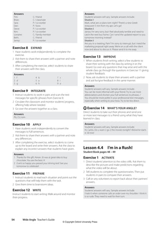 Wide Angle Teacher’s Guide
54
Answers
Students’answers will vary. Sample answers include:
Situation 1
Mark, what are ur plans tom night? There’s a new Greek
restaurant 5 min from my apt. Let’s go!
Situation 2
Janice, I’m very sorry, but I feel absolutely terrible and need to
catch the next bus home. Can I send the updated report to you
tomorrow morning instead?
Situation 3
Are you in a meeting, Pam? I’m sorry to interrupt, but I need the
marketing proposal right away. We’re on a call with the client
now and about to discuss it. Please send it to me asap.
Exercise 13 IMPROVE
1 When students finish writing, select a few students to
share their writing with the class by writing it on the
board. Go over any questions that may arise and with the
whole class go through the questions in Exercise 11 giving
student feedback.
2 Now, ask students to share their answers with a partner
and ask for/give feedback in the same manner.
Answers
Students’answers will vary. Sample answers include:
You can be more informal with your friend. Try to use more
abbreviations and shorten your full sentences to phrases. /
You should be more polite in your professional text messages,
especially when writing to your boss. Try to be less direct.
t Exercise 14 WHAT’S YOUR ANGLE?
Direct students to take out their phones and send one
or more text messages to a friend using what they have
learned in class.
Answers
Students’answers will vary. Sample answers include:
Hi, Carlos. Do u want 2 go 2 the movies tonight? Wolverine starts
in 30 min!
Lesson 4.4 I’m in a Rush!
Student Book pages 48 – 49
Exercise 1 ACTIVATE
1 Direct students’attention to the video stills. Ask them to
describe the pictures and make predictions regarding
what the video will be about.
2 Tell students to complete the questionnaires. Then put
students in pairs to compare their answers.
3 Call on any volunteers to report back about their partners’
answers.
Answers
Students’answers will vary. Sample answers include:
I hate it when someone calls an order over my shoulder. I think it
is so rude. They need to wait for their turn.
Answers
Tim: C / friend
Brian: C / classmate
Sara: P / co-worker
Dan: P / boss
Steve: P / co-worker
Kim: P / co-worker
Lorraine: C / family member
Beth: C / friend
Jenny: P / co-worker
Exercise 8 EXPAND
1 Have students work independently to complete the
exercise.
2 Ask them to share their answers with a partner and note
differences.
3 After completing the exercise, select students to share
their answers with the class.
Answers
1 f
2 d
3 g
4 b
5 a
6 h
7 c
8 i
9 e
Exercise 9 INTEGRATE
1 Instruct students to work in pairs and scan the text
messages for specific phrases from Exercise 8.
2 Circulate the classroom and monitor students’progress,
offering help where needed.
3 Go over the answers together as a class.
Answers
Plz, CU, tom
Exercise 10 APPLY
1 Have students work independently to convert the
messages to full sentences.
2 Ask them to share their answers with a partner and note
any differences.
3 After completing the exercise, select students to come
up to the board and write their answers. Ask the class to
explain any incorrect answers that students have given.
Answers
1 Thanks for the gift, Kieran. (It was a) great idea to buy
chocolate. You are the best. H
2 (I am) so happy you passed your driving test! See you
tomorrow to celebrate!
Exercise 11 PREPARE
1 Instruct students to read each situation and point out the
questions that will help them with the task.
2 Give them time to brainstorm ideas.
Exercise 12 WRITE
Instruct students to start writing. Walk around and monitor
their progress.
4511148_WA_TG3.indb 54 5/10/19 12:23 PM
© Copyright Oxford University Press
 