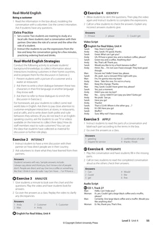 Level 3 Unit 4 55
r Exercise 4 IDENTIFY
1 Allow students to skim the questions. Then play the video
again and instruct students to complete the expressions.
2 Call on a few students to check the answers. Explain any
incorrect answers students give.
Answers
1 I’ll have 2 please 3 Could I get
Video Script
r English For Real Video, Unit 4
Sarah Hey. How’s it going?
Andy Hey, Sarah. I’m good, thanks.
Sarah Great. What can I get you?
Andy Uh, I’ll have a green tea, and a medium coffee, please?
Sarah Green tea and a coffee. Anything else?
Andy No. That’s all. Thank you.
Sarah Would you like to try a fresh banana muffin?
Andy Hmm. No… I’m not sure I have enough. They look good
though.
Man Excuse me? Hello? Green tea, please.
Sarah Ah, yeah. Just a minute! I’ll be right with you.
Man I’m, I’m gonna miss my train!
Andy Here. Take this one. I’m not in a hurry.
Man Keep the change. Thanks.
Max Hey, Sarah. Could I have green tea, please?
Sarah Yes, just a moment.
Andy Didn’t you see my text?
Max No… sorry, I didn’t! Can I pay you later? Gotta go!
Andy No prob! See ya.
Sarah Here you go!
Andy. Thanks!
Sarah. That is $3.49. Where is the other guy…?
Andy It’s OK! Here you go!
Sarah Muffin?
Andy Sure. Why not? I have enough.
Exercise 5 APPLY
1 Instruct students to read the parts of a conversation and
label each part according to the terms in the box.
2 Go over the answers as a class.
Answers
1 greeting 3 confirmation of order
2 request for service 4 thanks / finish
e Exercise 6 INTEGRATE
1 Play the conversation and have students fill in the missing
parts.
2 Call on two students to read the completed conversation
aloud as the others check their answers.
Answers
1 Can 4 Would
2 Could 5 like
3 get 6 fine
Audio Script
e CD 1, Track 27
Man Hello. Can I help you?
Woman Er, yes. Could I get a large black coffee and a muffin,
please?
Man Certainly. One large black coffee and a muffin. Would you
like anything else?
Woman Er. No, thank you. That’s fine.
Real-World English
Being a customer
1 Read the information in the box aloud, modeling the
conversation with a volunteer. Use the correct intonation.
Ask if students have any questions.
Extra Practice
1 Set a scene: Two students are meeting to study at a
local cafe. Have students start a conversation with their
partner. One takes the role of a server and the other the
role of a student.
2 Instruct the students to use the expressions from the
box and keep the conversation going for a few minutes,
practicing ordering food and drinks.
Real-World English Strategies
Conduct the following activity to activate students’
background knowledge, to collect information about
interactions involving customers in their home countries,
and to prepare them for the discussion in Exercise 2.
1 Present students with a picture of a customer and a
waiter at restaurant.
2 Ask them to write a short dialogue between these two
characters in their first language or another language
they know well.
3 Ask them to refer to these dialogues to enrich the
discussion in Exercise 2.
For homework, ask your students to collect come real-
world data in English. Ask them to pay close attention to
customer-employee interactions at stores, in restaurants,
and at cafés, and to write down both polite and rude
behaviors they witness. (If you do not teach in an English-
speaking country, ask the students to use TV or videos
available on the Internet to collect their data.) How do
staff members react to rude customers? You can use
the data that students have collected as material for
discussion or further role plays.
Exercise 2 INTERACT
1 Instruct student to have a mini discussion with their
partner on how direct people are in their country.
2 Ask volunteers to share what they have learned from their
partners.
Answers
Students’answers will vary. Sample answers include:
I always say please and thank you, but I know a lot of people
don’t. People are direct and say Give me a coffee or something
like that. I think it sounds rude. I say Can I have…? or I’ll have a…
r Exercise 3 ANALYZE
1 Give students a minute to look over the chart and the
questions. Play the video and have students look for
answers.
2 Go over the answers as a class. Replay the video to clarify
any discrepancies.
Answers
1 Andy
2 Max
3 Customer
4 Andy
5 Customer
r English For Real Video, Unit 4
4511148_WA_TG3.indb 55 5/10/19 12:23 PM
© Copyright Oxford University Press
 