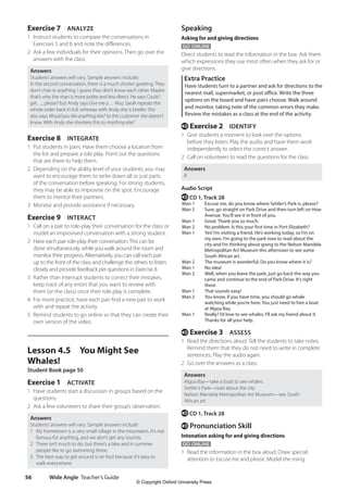 Wide Angle Teacher’s Guide
56
Speaking
Asking for and giving directions
GO ONLINE
Direct students to read the information in the box. Ask them
which expressions they use most often when they ask for or
give directions.
Extra Practice
Have students turn to a partner and ask for directions to the
nearest mall, supermarket, or post office. Write the three
options on the board and have pairs choose. Walk around
and monitor, taking note of the common errors they make.
Review the mistakes as a class at the end of the activity.
e Exercise 2 IDENTIFY
1 Give students a moment to look over the options
before they listen. Play the audio and have them work
independently to select the correct answer.
2 Call on volunteers to read the questions for the class.
Answers
B
Audio Script
e CD 1, Track 28
Man 1 Excuse me, do you know where Settler’s Park is, please?
Man 2 Sure, go straight on Park Drive and then turn left on How
Avenue. You’ll see it in front of you.
Man 1 Great. Thank you so much.
Man 2 No problem. Is this your first time in Port Elizabeth?
Man 1 Yes! I’m visiting a friend. He’s working today, so I’m on
my own. I’m going to the park now to read about the
city and I’m thinking about going to the Nelson Mandela
Metropolitan Art Museum this afternoon to see some
South African art.
Man 2 The museum is wonderful. Do you know where it is?
Man 1 No idea!
Man 2 Well, when you leave the park, just go back the way you
came and continue to the end of Park Drive. It’s right
there.
Man 1 That sounds easy!
Man 2 You know, if you have time, you should go whale
watching while you’re here. You just need to hire a boat
at Algoa Bay.
Man 1 Really? I’d love to see whales. I’ll ask my friend about it.
Thanks for all your help.
e Exercise 3 ASSESS
1 Read the directions aloud. Tell the students to take notes.
Remind them that they do not need to write in complete
sentences. Play the audio again.
2 Go over the answers as a class.
Answers
Algoa Bay—take a boat to see whales
Settler’s Park—read about the city
Nelson Mandela Metropolitan Art Museum—see South
African art
e CD 1, Track 28
e Pronunciation Skill
Intonation asking for and giving directions
GO ONLINE
1 Read the information in the box aloud. Draw special
attention to Excuse me and please. Model the rising
Exercise 7 ANALYZE
1 Instruct students to compare the conversations in
Exercises 5 and 6 and note the differences.
2 Ask a few individuals for their opinions. Then go over the
answers with the class.
Answers
Students’answers will vary. Sample answers include:
In the second conversation, there is a much shorter greeting. They
don’t chat or anything. I guess they don’t know each other. Maybe
that’s why the man is more polite and less direct. He says Could I
get…,, please? but Andy says Give me a… Also, Sarah repeats the
whole order back in full, whereas with Andy she is briefer. She
also says Would you like anything else? to the customer she doesn’t
know. With Andy she shortens this to Anything else?
Exercise 8 INTEGRATE
1 Put students in pairs. Have them choose a location from
the list and prepare a role play. Point out the questions
that are there to help them.
2 Depending on the ability level of your students, you may
want to encourage them to write down all or just parts
of the conversation before speaking. For strong students,
they may be able to improvise on the spot. Encourage
them to mentor their partners.
3 Monitor and provide assistance if necessary.
Exercise 9 INTERACT
1 Call on a pair to role-play their conversation for the class or
model an improvised conversation with a strong student.
2 Have each pair role-play their conversation.This can be
done simultaneously, while you walk around the room and
monitor their progress. Alternatively, you can call each pair
up to the front of the class and challenge the others to listen
closely and provide feedback per questions in Exercise 8.
3 Rather than interrupt students to correct their mistakes,
keep track of any errors that you want to review with
them (or the class) once their role play is complete.
4 For more practice, have each pair find a new pair to work
with and repeat the activity.
5 Remind students to go online so that they can create their
own version of the video.
Lesson 4.5 You Might See
Whales!
Student Book page 50
Exercise 1 ACTIVATE
1 Have students start a discussion in groups based on the
questions.
2 Ask a few volunteers to share their group’s observation.
Answers
Students’answers will vary. Sample answers include:
1 My hometown is a very small village in the mountains. It’s not
famous for anything, and we don’t get any tourists.
2 There isn’t much to do, but there’s a lake and in summer
people like to go swimming there.
3 The best way to get around is on foot because it’s easy to
walk everywhere.
4511148_WA_TG3.indb 56 5/10/19 12:23 PM
© Copyright Oxford University Press
 