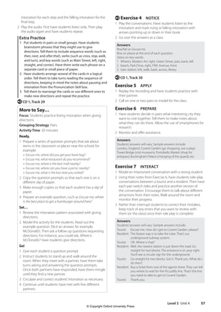 Level 3 Unit 4 57
e Exercise 4 NOTICE
1 Play the conversations. Have students listen to the
intonation and mark rising or falling intonation with
arrows pointing up or down in their book.
2 Go over the answers as a class.
Answers
Rise/fall on Excuse me.
Rise on please at the end of each question.
Stress on key words:
1 Where’s, Modern Art, right, Green Street, past, bank, left
2 beach, Park Drive, right, Fifth Avenue, front
3 train station, left, walk, bank, across, library
e CD 1, Track 30
Exercise 5 APPLY
1 Replay the recording and have students practice with
their partner.
2 Call on one or two pairs to model for the class.
Exercise 6 PREPARE
1 Have students decide in pairs what interesting city they
want to visit together. Tell them to make notes about
what they can do there. Allow the use of smartphones for
research.
2 Monitor and offer assistance.
Answers
Students’answers will vary. Sample answers include:
London, England: Covent Garden (go shopping, see a play);
Tower Bridge (visit museum); Portobello Market (shop for
antiques); Buckingham Palace (changing of the guard); etc.
Exercise 7 INTERACT
1 Model an improvised conversation with a strong student.
2 Using their notes from Exercise 6, have students role-play
conversations between a tourist and a resident. Then have
each pair switch roles and practice another version of
the conversation. Encourage them to talk about different
attractions from their notes. Walk around the room and
monitor their progress.
3 Rather than interrupt students to correct their mistakes,
keep track of any errors that you want to review with
them (or the class) once their role play is complete.
Answers
Students’answers will vary. Sample answers include:
Tourist: Excuse me. How do I get to Covent Garden, please?
Resident: 
The fastest way is to take the tube. That’s our
underground subway system.
Tourist: OK. Where is that?
Resident: 
Well, the nearest station is just down the road. Go
straight for two blocks. The entrance is on your right.
You’ll see a circular sign for the underground.
Tourist: 	
Go straight for two blocks. Got it. Thank you. What do I
do then?
Resident: 
Buy a ticket from one of the agents there. They can tell
you where to wait for the Piccadilly line. That’s the line
you need to take to get to Covent Garden.
Tourist: Thank you.
intonation for each step and the falling intonation for the
final step.
2 Play the audio. First have students listen only. Then play
the audio again and have students repeat.
Extra Practice
1 Put students in pairs or small groups. Have students
brainstorm phrases that they might use to give
directions. Tell them to include sequence words (such as
then, next, and after that), verbs (such as cross, stop, walk,
and turn), and key words (such as Main Street, left, right,
straight, and corner). Have them write each phrase on a
separate card or small piece of paper.
2 Have students arrange several of the cards in a logical
order. Tell them to take turns reading the sequence of
directions, keeping in mind the notes about pausing and
intonation from the Pronunciation Skill box.
3 Tell them to rearrange the cards or use different ones to
make new directions and repeat the practice.
e CD 1, Track 29
More to Say…
Focus: Students practice listing intonation when giving
directions
Grouping Strategy: Pairs
Activity Time: 20 minutes
Ready,
1 Prepare a series of question prompts that ask about
items in the classroom or places near the school, for
example:
• Excuse me, where did you get your book bag?
• Excuse me, what restaurant do you recommend?
• Excuse me, where is the best mall nearby?
• Excuse me, where can you have a picnic nearby?
• Excuse me, what is the last store you visited?
2 Copy the question prompts so that each one is on a
different slip of paper.
3 Make enough copies so that each student has a slip of
paper.
4 Prepare an example question, such as Excuse me, where
is the best place to get a hamburger around here?
Set…
1 Review the intonation pattern associated with giving
directions.
2 Model the activity for the students. Read out the
example question. Elicit an answer, for example,
McDonald’s. Then ask a follow up questions requesting
directions. For instance, you could ask, Where is
McDonalds? Have students give directions.
Go!
1 Give each student a question prompt.
2 Instruct students to stand up and walk around the
room. When they meet with a partner, have them take
turns asking and answering the question prompts.
Once both partners have responded, have them mingle
until they find a new partner.
3 Circulate and correct students’intonation as necessary.
4 Continue until students have met with five different
partners.
4511148_WA_TG3.indb 57 5/10/19 12:23 PM
© Copyright Oxford University Press
 