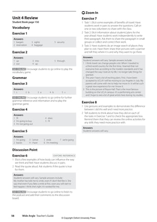Wide Angle Teacher’s Guide
58
t Zoom In
Exercise 7
1 Task 1: Elicit some examples of benefits of travel. Have
students work in pairs to answer the questions. Call on
one or two volunteers to share with the class.
2 Task 2: Elicit information about students’plans for the
year ahead. Have students work independently to write
their paragraph. Ask them to share the paragraph in small
groups or collect and correct their work.
3 Task 3: Have students do an image search of places they
plan to visit. Have them share their pictures with a partner
and tell they where it is and why they want to go there.
Answers
Students’answers will vary. Sample answers include:
1 I think travel can change people a lot. When I traveled to
a third world country for the first time, I learned that not
everyone lives according to the modern standards and it has
changed the way I look at my life. I no longer take things for
granted.
2 This year I have a lot of exciting plans. First, I have been
accepted to UCLA! I will be moving to Los Angeles in July. My
parents will come with me to help me move in. It will be such
a great new experience for me I know it.
3 This is the picture of Royce Hall. That is the most famous
building on the UCLA campus. It’s a performing arts center
and I hope to see a lot of great artists here during my studies.
Exercise 8
1 Use gestures and examples to demonstrate the difference
between I did this well and I need more practice.
2 Tell students to think about how they did on each of
the tasks in Exercise 7 and to check the appropriate box.
Remind them that they can review the online activities for
any skills they need more practice with.
Answers
Students’answers will vary.
Unit 4 Review
Student Book page 150
Vocabulary
Exercise 1
Answers
1 bargain
2 reservation
3 sights
4 baggage
5 security
Exercise 2
Answers
1 up
2 out
3 into
4 up
5 through
GO ONLINE Encourage students to go online to play the
vocabulary game.
Grammar
Exercise 3
Answers
1 c 2 b 3 a 4 b 5 c
GO ONLINE Encourage students to go online for further
grammar reference and information and to play the
grammar game.
Exercise 4
Answers
1 I’ll
2 I’m going to buy
3 I’m not going out
4 does
5 I’ll
Exercise 5
Answers
1 I’m going
2 leaves
3 I arrive
4 I have
5 ends
6 I’m meeting
7 we’re going
Discussion Point
Exercise 6 OXFORD REFERENCE
1 Elicit a few examples of how body can influence the way
we think and feel. Have students discuss in pairs.
2 Read the quote aloud. Ask students if the quote is true
for them.
Answers
Students’answers will vary. Sample answers include:
My mother has told me to smile, even if I don’t feel like it. She
says that even if you fake a smile at first, soon you will start to
feel happier. I think she’s right. It’s worked for me.
GO ONLINE Encourage students to go online to listen to
the podcast and add their comments to the discussion
board.
4511148_WA_TG3.indb 58 5/10/19 12:23 PM
© Copyright Oxford University Press
 