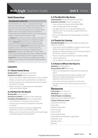 Wide Angle Teacher’s Guide
Level 3 Unit 5 59
Unit 5 Home
Unit Overview
Introduction to the unit
The title of this unit—Home—summarizes the main
themes of the secrets of a happy home and the feeling
that makes a house a home. These main themes are
evident in the visuals throughout the unit, which show
different places that people call home and different
images that evoke a feeling of home such as the opening
image of a father with his newborn child.
In Lesson 5.1 the theme of home is evident as students
learn about making comparisons to describe a happy
home. Lesson 5.2 focuses on how to effectively use
synonyms in descriptions and how to write an ad for
renting a home. In Lesson 5.3 students learn that some
people do not want to own a home because they
dedicate their lives to traveling or helping others. In
Lesson 5.4 the themes are reflected in the unit videos,
which show people inviting each other to different events
and accepting and rejecting those invitations. Finally,
Lesson 5.5 showcases listening and talking about what
makes a house a home. In other words, is home a place or
a feeling?
Lessons
5.1 Home Sweet Home
Reading Skill Recognizing cause and effect
Grammar in Context Making comparisons
• Read to identify the relationship between cause and effect
• Review comparative and superlative forms of adjectives
• Identify expressions for stating that two things or people
are equal or not equal
• Watch and discuss a video about the small English
community Tinker’s Bubble
5.2 Perfect for the Beach
Writing Skill Using synonyms
Grammar in Context Using two or more adjectives
Vocabulary Development Nouns and prepositions
• Avoid repetition in writing by using synonyms
• Practice using more than one adjective to describe
something
• Recognize and practice using nouns followed by
prepositions to, of, for, and in (Oxford 3000)
• Write an ad to rent your home and discuss the advantages
and disadvantages of rental properties
5.3 The World Is My Home
Listening Skill Distinguishing levels of formality
Grammar in Context -ed and -ing adjectives
• Learn and practice phrasal verbs (Oxford 3000)
• Listen to distinguish levels of formality
• Use adjectives with -ed to talk about feelings and
adjectives with -ing to describe a quality someone or
something has
• Discuss the advantages and disadvantages of traveling
for work
5.4 Thanks for Coming
Real-World English Making an invitation; accepting and
rejecting invitations
• Learn how to ask for availability, introduce an event, give
details, and invite someone to an event
• Identify the difference between short and long invitations
for friends or a person in authority
• Practice accepting and declining an invitation politely
• Create conversations
• Act out different scenarios with invitations
5.5 Home Is Where the Heart Is
Speaking Describing places
Pronunciation Skill Weak sounds
• Practice using prepositions to describe the location of
places
• Practice giving general descriptions of places with
adjectives and describing specific parts with the
expressions there is/are and it has
• Learn about unstressed, reduced, or weak words
• Recognize and use the schwa sound to sound more
natural
Resources
Class Audio CD 2, Tracks 2–8
Workbook Unit 5, pages 29–35
Oxford Readers Correlations
Rabbit-Proof Fence (9780194791441)
Teacher’s Resource Center
Assessments: Unit test
Class video
English For Real video
Grammar focus
Grammar PPTs
Grammar Worksheets
Oxford Reference Worksheets: upper/lower
Vocabulary cards
Newslea articles
Word list
4511148_WA_TG3.indb 59 5/10/19 12:23 PM
© Copyright Oxford University Press
 