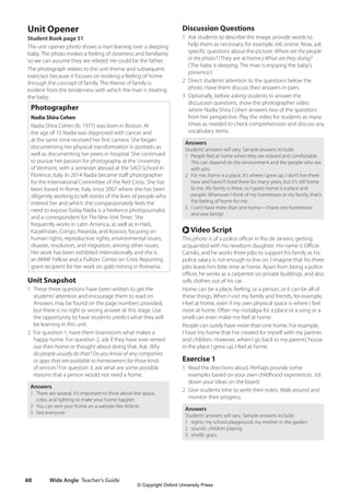 Wide Angle Teacher’s Guide
60
Discussion Questions
1 Ask students to describe the image, provide words to
help them as necessary, for example, bib, onesie. Now, ask
specific questions about the picture: Where are the people
in the photo? (They are at home.) What are they doing?
(The baby is sleeping. The man is enjoying the baby’s
presence.)
2 Direct students’attention to the questions below the
photo. Have them discuss their answers in pairs.
3 Optionally, before asking students to answer the
discussion questions, show the photographer video
where Nadia Shira Cohen answers two of the questions
from her perspective. Play the video for students as many
times as needed to check comprehension and discuss any
vocabulary items.
Answers
Students’answers will vary. Sample answers include:
1 People feel at home when they are relaxed and comfortable.
This can depend on the environment and the people who are
with you.
2 For me, home is a place. It’s where I grew up. I don’t live there
now and haven’t lived there for many years, but it’s still home
to me. My family is there, so I guess home is a place and
people. Whenever I think of my hometown or my family, that’s
the feeling of home for me.
3 I can’t have more than one home—I have one hometown
and one family!
r Video Script
This photo is of a police officer in Rio de Janeiro, getting
acquainted with his newborn daughter. His name is Officer
Camilo, and he works three jobs to support his family as his
police salary is not enough to live on. I imagine that his three
jobs leave him little time at home. Apart from being a police
officer, he works as a carpenter on private buildings, and also
sells clothes out of his car.
Home can be a place, feeling, or a person, or it can be all of
these things. When I visit my family and friends, for example,
I feel at home, even if my own physical space is where I feel
most at home. Often my nostalgia for a place or a song or a
smell can even make me feel at home.
People can surely have more than one home. For example,
I have my home that I’ve created for myself with my partner
and children. However, when I go back to my parents’house
in the place I grew up, I feel at home.
Exercise 1
1 Read the directions aloud. Perhaps provide some
examples based on your own childhood experiences. Jot
down your ideas on the board.
2 Give students time to write their notes. Walk around and
monitor their progress.
Answers
Students’answers will vary. Sample answers include:
1 sights: my school playground, my mother in the garden
2 sounds: children playing
3 smells: grass
Unit Opener
Student Book page 51
The unit opener photo shows a man leaning over a sleeping
baby. The photo evokes a feeling of closeness and familiarity
so we can assume they are related. He could be the father.
The photograph relates to the unit theme and subsequent
exercises because it focuses on evoking a feeling of home
through the concept of family. The theme of family is
evident from the tenderness with which the man is treating
the baby.
Photographer
Nadia Shira Cohen
Nadia Shira Cohen (b. 1977) was born in Boston. At
the age of 15 Nadia was diagnosed with cancer and
at the same time received her first camera. She began
documenting her physical transformation in portraits as
well as documenting her peers in hospital. She continued
to pursue her passion for photography at the University
of Vermont, with a semester abroad at the SACI School in
Florence, Italy. In 2014 Nadia became staff photographer
for the International Committee of the Red Cross. She has
been based in Rome, Italy since 2007 where she has been
diligently working to tell stories of the lives of people who
interest her and which she compassionately feels the
need to expose.Today Nadia is a freelance photojournalist
and a correspondent for The New York Times. She
frequently works in Latin America, as well as in Haiti,
Kazakhstan, Congo, Rwanda, and Kosovo, focusing on
human rights, reproductive rights, environmental issues,
disaster, revolution, and migration, among other issues.
Her work has been exhibited internationally and she is
an IWMF Fellow and a Pulitzer Center on Crisis Reporting
grant recipient for her work on gold mining in Romania.
Unit Snapshot
1 These three questions have been written to get the
students’attention and encourage them to read on.
Answers may be found on the page numbers provided,
but there is no right or wrong answer at this stage. Use
the opportunity to have students predict what they will
be learning in this unit.
2 For question 1, have them brainstorm what makes a
happy home. For question 2, ask if they have ever rented
out their home or thought about doing that. Ask: Why
do people usually do that? Do you know of any companies
or apps that are available to homeowners for those kinds
of services? For question 3, ask what are some possible
reasons that a person would not need a home.
Answers
1 There are several. It’s important to think about the space,
color, and lighting to make your home happier.
2 You can rent your home on a website like Airbnb.
3 Not everyone
4511148_WA_TG3.indb 60 5/10/19 12:23 PM
© Copyright Oxford University Press
 