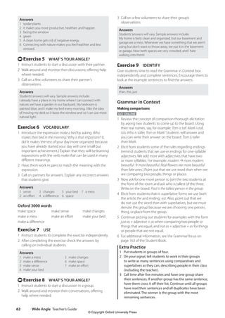 Wide Angle Teacher’s Guide
62
3 Call on a few volunteers to share their group’s
observations.
Answers
Students’answers will vary. Sample answers include:
My home is fairly clean and organized, but our basement and
garage are a mess. Whenever we have something that we aren’t
using but don’t want to throw away, we put it in the basement
or garage. Now both spaces are very crowded, and I hate
walking into them!
Exercise 9 IDENTIFY
Give students time to read the Grammar in Context box
independently and complete sentences. Encourage them to
look at the example sentences to find the answers.
Answers
than, the, just
Grammar in Context
Making comparisons
GO ONLINE
1 Review the concept of comparison thorough elicitation
by asking two students to come up to the board. Using
their real names, say, for example: Tom is tall. Mark is tall,
too. Who is taller, Tom or Mark? Students will answer and
you can write their answer on the board: Tom is taller
than Mark.
2 Elicit from students some of the rules regarding endings
(remind students that we use-er endings for one-syllable
adjectives. We add more with adjectives that have two
or more syllables. For example: modern more modern;
beautiful more beautiful. Real flowers are more beautiful
than fake ones.) Point out that we use word than when we
are comparing two people, things or places.
3 Now ask for one more person to join the two students at
the front of the room and ask who is tallest of the three.
Write on the board. Paul is the tallest person in the group.
4 Elicit from students that in superlative forms we use both
the article the and ending -est. Also, point out that we
do not use the word than with superlatives, but we must
denote the group because we are choosing one person,
thing, or place from the group.
5 Continue picking out students for examples with the form
just as + adjective + as when comparing two people or
things that are equal, and not as + adjective + as for things
or people that are not equal.
6 For additional information, see the Grammar focus on
page 163 of the Student Book.
Extra Practice
1 Put students in groups of four.
2 On your signal, tell students to work in their groups
to write as many sentences using comparatives and
superlatives as they can, describing people in their class
(including the teacher).
3 Call time after five minutes and have one group share
their sentences. If another group has the same sentence,
have them cross it off their list. Continue until all groups
have read their sentences and all duplicates have been
eliminated. The winner is the group with the most
remaining sentences.
Answers
1 spider plants
2 It makes you more productive, healthier, and happier.
3 facing the window
4 green
5 A clean home gets rid of negative energy.
6 Connecting with nature makes you feel healthier and less
stressed.
t Exercise 5 WHAT’S YOUR ANGLE?
1 Instruct students to start a discussion with their partner.
2 Walk around and monitor their discussions, offering help
where needed.
3 Call on a few volunteers to share their partner’s
observations.
Answers
Students’answers will vary. Sample answers include:
I already have a place in my home where I can connect with
nature; we have a garden in our backyard. My bedroom is
painted blue, and I make my bed every morning. I like the idea
of moving my desk so it faces the window and so I can use more
natural light.
Exercise 6 VOCABULARY
1 Introduce the expression make a bed by asking, Who
makes their bed in the morning? Why is that important? (I,
do! It makes the rest of your day more organized because
you have already started your day with one small but
important achievement.) Explain that they will be learning
expressions with the verb make that can be used in many
different meanings.
2 Have them work in pairs to match the meaning with the
expression.
3 Call on partners for answers. Explain any incorrect answers
that students give.
Answers
1 sense
2 an effort
3 changes
4 a difference
5 your bed
6 space
7 a mess
Oxford 3000 words
make space make sense make changes
make a mess make an effort make your bed
make a difference
Exercise 7 USE
1 Instruct students to complete the exercise independently.
2 After completing the exercise check the answers by
calling on individual students.
Answers
1 make a mess
2 make a difference
3 make sense
4 make your bed
5 make changes
6 make space
7 make an effort
t Exercise 8 WHAT’S YOUR ANGLE?
1 Instruct students to start a discussion in a group.
2 Walk around and monitor their conversations, offering
help where needed.
4511148_WA_TG3.indb 62 5/10/19 12:23 PM
© Copyright Oxford University Press
 
