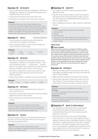 Level 3 Unit 5 63
r Exercise 15 IDENTIFY
1 Give students a minute to read the questions before
playing the video.
2 Play the video and have students answer the questions
with their partner. If necessary play the video a second
time after they have completed writing the answers, so
they can double check.
3 After completing the exercise, select students to read their
answers.
Answers
1 They have simple homes, made from local materials.
2 wood and straw
3 by hand
4 They burn wood.
5 They want a more natural lifestyle that’s less damaging to the
environment. They want a quieter, simpler existence that’s
closer to nature.
Video Script
rTinker’s Bubble
What kind of home would you be happiest in? Well, for people
living in Tinker’s Bubble in England, the answer is a simple home,
one made from local materials, located deep in a forest, far away
from modern life. The people who live here build their own homes
from wood and straw. They wash their clothes by hand and burn
wood for cooking, heating, and hot water. They want a more natural
lifestyle that’s less damaging to the environment, a quieter, simpler
existence. For these people, the secret to a happier life is being
closer to nature. What do you think? Would you be happy in a
home here?
Exercise 16 INTERACT
1 Working with their partner, have students make a list of
advantages and disadvantages of having a home like the
one’s in Tinker’s Bubble.
2 Walk around the classroom and monitor their progress.
3 Call on a few volunteers to share their answers with the
class. Make a T-chart on the board where you write (or
have students write) their answers, creating a class list.
Answers
Students’answers will vary. Sample answers include:
Advantages:
It’s a simple, natural life away from noise, pollution, traffic, and
the stress of modern life.
Disadvantages:
Life there might be inconvenient because there is no running
hot water. It might be cold in winter. It could be difficult to go
shopping or get medical help.
t Exercise 17 WHAT’S YOUR ANGLE?
1 Ask, Who prefers a comfortable home to protecting the
planet? Then, Who prefers protecting the planet to a
comfortable home? Based on their answers group the
students in two teams.
2 Tell students that they are now a part of the debate
team. Give them 5–10 minutes to get together, choose a
speaker to represent them, and prepare a speech on three
arguments to support their point. Direct them to support
their reasons with specific examples. Also instruct them
to use the comparative, superlative, and equal forms they
have studied. Point to the list from Exercise 16 written on
the board that they can use for reference.
Exercise 10 INTEGRATE
1 Direct student to look back at the infographic. Tell them to
highlight (or underline, or circle) all the comparative and
superlative forms they can find.
2 Go around the classroom and monitor their work.
3 Ask students to compare their answers with a partner.
Answers
the happiest home; less messy; Indoor lighting is just as
important as natural light; brighter lights; softer lights; it makes
communication easier; You’ll feel less stressed than always being
in doors; The simplest habits can make you more productive,
healthier, and happier!; the light will be softer; Green is more
relaxing than strong colors; you’ll have a clearer head
Exercise 11 APPLY OXFORD REFERENCE
1 Instruct students to read the article and choose the
correct forms to complete the sentences.
2 Select individual students to give answers. Explain any
incorrect answers students give.
Answers
1 cheaper
2 easier
3 than
4 more
5 as
6 more
7 just as
Exercise 12 DEVELOP
1 Elicit from the students all the words used for forming
comparatives, superlatives, and equals: more/less…than,
the most/the least, (just) as … as, and (no)t as … as. Write
them on the board. Instruct students to choose one word
that best completes each sentence in the exercise.
2 Have them compare their answers with a partner while
you walk around the classroom, spot-checking and
offering assistance.
3 Call on a few students to read the correct answers aloud.
Answers
1 more 2 just 3 most 4 less 5 least
Exercise 13 INTERACT
1 Direct students to choose statements from Exercise 12
that are true for them.
2 Have them compare their answers with a partner and give
additional reasons for their choices.
3 Call on volunteers to report back on their partners’
answers.
Answers
Students’answers will vary. Sample answers include:
For me, it’s really more important to live closer to family and
friends than to have a large house because I don’t like being
alone. Life is about connecting with people more.
Exercise 14 ASSESS
Direction students’attention to the photo before watching
the video. Ask them to describe what they see and guess
what type of people live there.
Answers
Students’answers will vary. Sample answers include:
It looks very traditional, so people who don’t like modern life or
living in cities might live there.
4511148_WA_TG3.indb 63 5/10/19 12:23 PM
© Copyright Oxford University Press
 