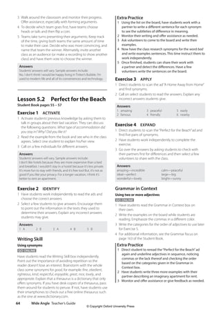 Wide Angle Teacher’s Guide
64
Extra Practice
1 Using the list on the board, have students work with a
partner to write a different sentence for each synonym
to see the subtleties of difference in meaning.
2 Monitor their writing and offer assistance as needed.
3 Ask volunteers to come to the board and write their
examples.
4 Now have the class research synonyms for the word bad
and write examples sentences. This time instruct them to
work independently.
5 Once finished, students can share their work with
a partner and detect the differences. Have a few
volunteers write the sentences on the board.
Exercise 3 APPLY
1 Direct students to scan the ad“A Home Away from Home”
and find synonyms.
2 Call on select students to read the answers. Explain any
incorrect answers students give.
Answers
1 amazing
2 famous
3 peaceful
4 friendly
5 easily
6 nearby
Exercise 4 EXPAND
1 Direct students to scan the“Perfect for the Beach”ad and
find five pairs of synonyms.
2 Have students work independently to complete the
exercise.
3 Go over the answers by asking students to check with
their partners first for differences and then select a few
volunteers to share with the class.
Answers
amazing—incredible
ideal—perfect
wonderful—lovely
calm—peaceful
large—big
bright—sunny
Grammar in Context
Using two or more adjectives
GO ONLINE
1 Have students read the Grammar in Context box on
their own.
2 Write the examples on the board while students are
reading. Emphasize the commas in a different color.
3 Write the categories for the order of adjectives to use later
for Exercise 5.
4 For additional information, see the Grammar focus on
page 163 of the Student Book.
Extra Practice
1 Direct student to reread the“Perfect for the Beach”ad
again and underline adjectives in sequence, noticing
commas or the lack thereof and checking the order
based on the categories given in the Grammar in
Context box.
2 Have students write three more examples with their
partner describing an imaginary apartment for rent.
3 Monitor and offer assistance or give feedback as needed.
3 Walk around the classroom and monitor their progress.
Offer assistance, especially with forming arguments.
4 To decide which team goes first, have teams choose
heads or tails and then flip a coin.
5 Teams take turns presenting their arguments. Keep track
of the time, giving both teams the same amount of time
to make their case. Decide who was more convincing, and
name that team the winner. Alternately, invite another
class as an audience (or make a recording to show another
class) and have them vote to choose the winner.
Answers
Students’answers will vary. Sample answers include:
No, I don’t think I would be happy living in Tinker’s Bubble. I’m
used to modern life and all of its conveniences and technology.
Lesson 5.2 Perfect for the Beach
Student Book pages 55 – 57
Exercise 1 ACTIVATE
1 Activate students’previous knowledge by asking them to
talk in groups about their last vacation. They can discuss
the following questions: What type of accommodation did
you stay in? Why? Did you like it?
2 Read the example from the book and see who in the class
agrees. Select one student to explain his/her view.
3 Call on a few individuals for different answers.
Answers
Students’answers will vary. Sample answers include:
I don’t like hotels because they are more expensive than a bed
and breakfast. I wouldn’t stay in a hostel because it’s less private.
It’s more fun to stay with friends, and it’s free too! But, it’s not as
good if you like your privacy. For a longer vacation, I think it’s
better to rent an apartment.
Exercise 2 IDENTIFY
1 Have students work independently to read the ads and
choose the correct answers.
2 Select a few students to give answers. Encourage them
to point out the information in the texts they used to
determine their answers. Explain any incorrect answers
students may give.
Answers
1 A 2 B 3 A 4 B 5 B
Writing Skill
Using synonyms
GO ONLINE
Have students read the Writing Skill box independently.
Point out the importance of avoiding repetition so the
reader doesn’t lose an interest. Brainstorm with the whole
class some synonyms for good, for example: fine, obedient,
righteous, kind, respectful, enjoyable, great, nice, lovely, and
appropriate. Explain that a thesaurus is a dictionary that only
offers synonyms. If you have desk copies of a thesaurus, pass
them around for students to peruse. If not, have students use
their smartphones to check out a free online thesaurus such
as the one at www.dictionary.com.
4511148_WA_TG3.indb 64 5/10/19 12:23 PM
© Copyright Oxford University Press
 