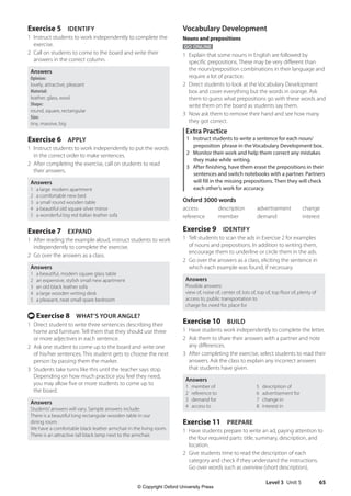 Level 3 Unit 5 65
Vocabulary Development
Nouns and prepositions
GO ONLINE
1 Explain that some nouns in English are followed by
specific prepositions. These may be very different than
the noun/preposition combinations in their language and
require a lot of practice.
2 Direct students to look at the Vocabulary Development
box and cover everything but the words in orange. Ask
them to guess what prepositions go with these words and
write them on the board as students say them.
3 Now ask them to remove their hand and see how many
they got correct.
Extra Practice
1 Instruct students to write a sentence for each noun/
preposition phrase in the Vocabulary Development box.
2 Monitor their work and help them correct any mistakes
they make while writing.
3 After finishing, have them erase the prepositions in their
sentences and switch notebooks with a partner. Partners
will fill in the missing prepositions. Then they will check
each other’s work for accuracy.
Oxford 3000 words
access description advertisement change
reference member demand interest
Exercise 9 IDENTIFY
1 Tell students to scan the ads in Exercise 2 for examples
of nouns and prepositions. In addition to writing them,
encourage them to underline or circle them in the ads.
2 Go over the answers as a class, eliciting the sentence in
which each example was found, if necessary.
Answers
Possible answers:
view of, noise of, center of, lots of, top of, top floor of, plenty of
access to, public transportation to
charge for, need for, place for
Exercise 10 BUILD
1 Have students work independently to complete the letter.
2 Ask them to share their answers with a partner and note
any differences.
3 After completing the exercise, select students to read their
answers. Ask the class to explain any incorrect answers
that students have given.
Answers
1 member of
2 reference to
3 demand for
4 access to
5 description of
6 advertisement for
7 change in
8 interest in
Exercise 11 PREPARE
1 Have students prepare to write an ad, paying attention to
the four required parts: title, summary, description, and
location.
2 Give students time to read the description of each
category and check if they understand the instructions.
Go over words such as overview (short description),
Exercise 5 IDENTIFY
1 Instruct students to work independently to complete the
exercise.
2 Call on students to come to the board and write their
answers in the correct column.
Answers
Opinion:
lovely, attractive, pleasant
Material:
leather, glass, wool
Shape:
round, square, rectangular
Size:
tiny, massive, big
Exercise 6 APPLY
1 Instruct students to work independently to put the words
in the correct order to make sentences.
2 After completing the exercise, call on students to read
their answers.
Answers
1 a large modern apartment
2 a comfortable new bed
3 a small round wooden table
4 a beautiful old square silver mirror
5 a wonderful big red Italian leather sofa
Exercise 7 EXPAND
1 After reading the example aloud, instruct students to work
independently to complete the exercise.
2 Go over the answers as a class.
Answers
1 a beautiful, modern square glass table
2 an expensive, stylish small new apartment
3 an old black leather sofa
4 a large wooden writing desk
5 a pleasant, neat small spare bedroom
t Exercise 8 WHAT’S YOUR ANGLE?
1 Direct student to write three sentences describing their
home and furniture. Tell them that they should use three
or more adjectives in each sentence.
2 Ask one student to come up to the board and write one
of his/her sentences. This student gets to choose the next
person by passing them the marker.
3 Students take turns like this until the teacher says stop.
Depending on how much practice you feel they need,
you may allow five or more students to come up to
the board.
Answers
Students’answers will vary. Sample answers include:
There is a beautiful long rectangular wooden table in our
dining room.
We have a comfortable black leather armchair in the living room.
There is an attractive tall black lamp next to the armchair.
4511148_WA_TG3.indb 65 5/10/19 12:23 PM
© Copyright Oxford University Press
 