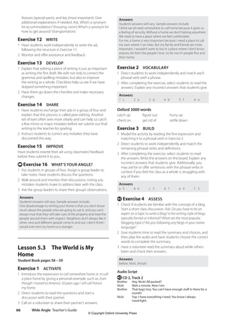 Wide Angle Teacher’s Guide
66
Answers
Students’answers will vary. Sample answers include:
I think we all need somewhere to call home because it gives us
a feeling of security. Without a home we don’t belong anywhere.
We need to have a place where we feel comfortable.
For me, a home is very important because I need a place to call
my own where I can relax. But my family and friends are more
important. I wouldn’t want to live in a place where I don’t know
anyone, far from the people I love. So for me it’s people first and
then home.
Exercise 2 VOCABULARY
1 Direct students to work independently and match each
phrasal verb with a phrase.
2 After completing the exercise, select students to read the
answers. Explain any incorrect answers that students give.
Answers
1 c 2 a 3 d 4 b 5 f 6 e
Oxford 3000 words
catch up figure out hurry up
check on get rid of settle down
Exercise 3 BUILD
1 Model the activity by reading the first expression and
matching it to a phrasal verb in Exercise 2.
2 Direct students to work independently and match the
remaining phrasal verbs and definitions.
3 After completing the exercise, select students to read
the answers. Write the answers on the board. Explain any
incorrect answers that students give. Additionally, you
may ask for or offer sentences with the phrasal verbs in
context if you feel the class as a whole is struggling with
any of them.
Answers
a 5 b 6 c 3 d 1 e 4 f 2
e Exercise 4 ASSESS
1 Check if students are familiar with the concept of a blog.
Start a short class discussion. Ask: Do you have to be an
expert on a topic to write a blog? Is the writing style of blogs
typically formal or informal? What are the most popular
blogging topics? Are you following any blogs in your native
language?
2 Give students time to read the summary and choices, and
then play the audio and have students choose the correct
words to complete the summary.
3 Have a volunteer read the summary aloud while others
listen and check their answers.
Answers
before, Nicki, should
Audio Script
e CD 2, Track 2
Brother Hey, Nicki! All packed?
Nicki Wait a minute. Now I am.
Brother	
That bag’s tiny. You can’t have enough stuff in there for a
month!
Nicki	
Yup. I have everything I need. You know I always
travel light.
features (special parts), and key (most important). Give
additional explanations if needed. Ask, What’s a synonym
for accommodation? (housing, room) What’s a synonym for
how to get around? (transportation)
Exercise 12 WRITE
1 Have students work independently to write the ad,
following the structure in Exercise 11.
2 Monitor and offer assistance and feedback.
Exercise 13 DEVELOP
1 Explain that editing a piece of writing is just as important
as writing the first draft. We edit not only to correct the
grammar and spelling mistakes, but also to improve
the writing as a whole. Checklists help us see if we have
skipped something important.
2 Have them go down the checklist and make necessary
changes.
Exercise 14 SHARE
1 Have students exchange their ads in a group of four and
explain that this process is called peer editing. Another
set of eyes often sees more clearly and can help us catch
a few minor or major mistakes before we submit our final
writing to the teacher for grading.
2 Instruct students to correct any mistakes they have
discovered this way.
Exercise 15 IMPROVE
Have students rewrite their ad using classmates’feedback
before they submit it to you.
t Exercise 16 WHAT’S YOUR ANGLE?
1 Put students in groups of four. Assign a group leader to
take notes. Have students discuss the questions.
2 Walk around and monitor their discussions, noting any
mistakes students make to address later with the class.
3 Ask the group leaders to share their group’s observations.
Answers
Students’answers will vary. Sample answers include:
One disadvantage to renting your home is that you don’t know
much about the people who are going to use it, and you can’t
always trust that they will take care of the property and treat the
people around them with respect. Neighbors don’t always like it
when new and different people come in and out. I don’t think I
would ever rent my home to a stranger.
Lesson 5.3 The World is My
Home
Student Book pages 58 – 59
Exercise 1 ACTIVATE
1 Introduce the expression to call somewhere home or to call
a place home by giving a personal example, such as, Even
though I moved to America 10 years ago I still call France
my home.
2 Direct students to read the questions and start a
discussion with their partner.
3 Call on a volunteer to share their partner’s answers.
4511148_WA_TG3.indb 66 5/10/19 12:23 PM
© Copyright Oxford University Press
 