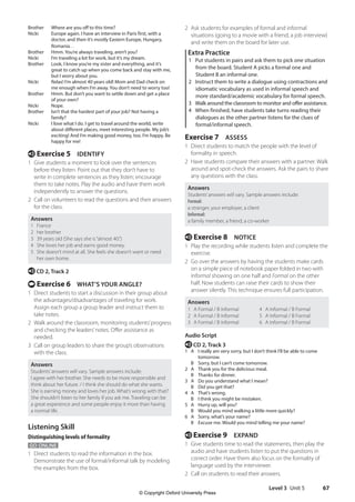 Level 3 Unit 5 67
2 Ask students for examples of formal and informal
situations (going to a movie with a friend, a job interview)
and write them on the board for later use.
Extra Practice
1 Put students in pairs and ask them to pick one situation
from the board. Student A picks a formal one and
Student B an informal one.
2 Instruct them to write a dialogue using contractions and
idiomatic vocabulary as used in informal speech and
more standard/academic vocabulary for formal speech.
3 Walk around the classroom to monitor and offer assistance.
4 When finished, have students take turns reading their
dialogues as the other partner listens for the clues of
formal/informal speech.
Exercise 7 ASSESS
1 Direct students to match the people with the level of
formality in speech.
2 Have students compare their answers with a partner. Walk
around and spot-check the answers. Ask the pairs to share
any questions with the class.
Answers
Students’answers will vary. Sample answers include:
Formal:
a stranger, your employer, a client
Informal:
a family member, a friend, a co-worker
e Exercise 8 NOTICE
1 Play the recording while students listen and complete the
exercise.
2 Go over the answers by having the students make cards
on a simple piece of notebook paper folded in two with
Informal showing on one half and Formal on the other
half. Now students can raise their cards to show their
answer silently. This technique ensures full participation.
Answers
1 A Formal / B Informal
2 A Formal / B Informal
3 A Formal / B Informal
4 A Informal / B Formal
5 A Informal / B Formal
6 A Informal / B Formal
Audio Script
e CD 2, Track 3
1 A	
I really am very sorry, but I don’t think I’ll be able to come
tomorrow.
B Sorry, but I can’t come tomorrow.
2 A Thank you for the delicious meal.
B Thanks for dinner.
3 A Do you understand what I mean?
B Did you get that?
4 A That’s wrong.
B I think you might be mistaken.
5 A Hurry up, will you?
B Would you mind walking a little more quickly?
6 A Sorry, what’s your name?
B Excuse me. Would you mind telling me your name?
e Exercise 9 EXPAND
1 Give students time to read the statements, then play the
audio and have students listen to put the questions in
correct order. Have them also focus on the formality of
language used by the interviewer.
2 Call on students to read their answers.
Brother Where are you off to this time?
Nicki	
Europe again. I have an interview in Paris first, with a
doctor, and then it’s mostly Eastern Europe, Hungary,
Romania…
Brother Hmm. You’re always traveling, aren’t you?
Nicki I’m traveling a lot for work, but it’s my dream.
Brother	
Look, I know you’re my sister and everything, and it’s
great to catch up when you come back and stay with me,
but I worry about you.
Nicki	
Relax! I’m almost 40 years old! Mom and Dad check on
me enough when I’m away. You don’t need to worry too!
Brother	
Hmm. But don’t you want to settle down and get a place
of your own?
Nicki Nope.
Brother	
Isn’t that the hardest part of your job? Not having a
family?
Nicki	
I love what I do. I get to travel around the world, write
about different places, meet interesting people. My job’s
exciting! And I’m making good money, too. I’m happy. Be
happy for me!
e Exercise 5 IDENTIFY
1 Give students a moment to look over the sentences
before they listen. Point out that they don’t have to
write in complete sentences as they listen; encourage
them to take notes. Play the audio and have them work
independently to answer the questions.
2 Call on volunteers to read the questions and their answers
for the class.
Answers
1 France
2 her brother
3 39 years old (She says she is“almost 40.”)
4 She loves her job and earns good money.
5 She doesn’t mind at all. She feels she doesn’t want or need
her own home.
e CD 2, Track 2
t Exercise 6 WHAT’S YOUR ANGLE?
1 Direct students to start a discussion in their group about
the advantages/disadvantages of traveling for work.
Assign each group a group leader and instruct them to
take notes.
2 Walk around the classroom, monitoring students’progress
and checking the leaders’notes. Offer assistance as
needed.
3 Call on group leaders to share the group’s observations
with the class.
Answers
Students’answers will vary. Sample answers include:
I agree with her brother. She needs to be more responsible and
think about her future. / I think she should do what she wants.
She is earning money and loves her job. What’s wrong with that?
She shouldn’t listen to her family if you ask me. Traveling can be
a great experience and some people enjoy it more than having
a normal life.
Listening Skill
Distinguishing levels of formality
GO ONLINE
1 Direct students to read the information in the box.
Demonstrate the use of formal/informal talk by modeling
the examples from the box.
4511148_WA_TG3.indb 67 5/10/19 12:23 PM
© Copyright Oxford University Press
 