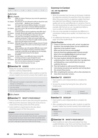 Wide Angle Teacher’s Guide
68
Grammar in Context
-ed, and -ing adjectives
GO ONLINE
1 Write the examples from the box on the board. Underline
the adjectives and elicit the word form from the students.
When they guess that it’s an adjective, explain that these
two adjectives have different meanings feeling versus
quality, and can be used differently in a sentence. Point to
the verb be preceding the adjective in the first and second
example. Add that we can use -ing adjectives before a
noun as well, as in the third example.
2 Give one more example to emphasize the difference in
connotation, feeling versus quality: I am bored verus I am
boring.
3 For additional information, see the Grammar focus on
page 163 of the Student Book.
Extra Practice
1 Create an interview activity with -ed and -ing adjective
questions. See examples below. Do not underline the
adjectives in the students’copies.
When was the last time you were terrified?
Have you heard any surprising news or gossip recently?
What is the most thrilling thing you have ever done?
What do you do when you are bored?
2 First, have students identify the adjective forms by
underlining them. Have them notice that -ing adjectives
are followed by a noun and tell them to circle or
underline the noun.
3 Then tell students to walk around the classroom
interviewing one person per question and writing down
the answers they receive.
4 After completing the exercise, call on a few volunteers to
share their classmates’answers.
Exercise 12 IDENTIFY
1 Have students work independently to complete the
exercise.
2 Go over the answers by having the class call out the
circled words.
Answers
1 surprised
2 exciting
3 worried
4 tiring
5 pleased
6 disappointed
Exercise 13 DEVELOP
1 Have students work independently to complete the
exercise.
2 After completing the exercise, select students to read the
answers. Explain any incorrect answers that students give.
Answers
1 disappointing
2 excited
3 worried
4 tired
5 surprising
t Exercise 14 WHAT’S YOUR ANGLE?
1 Direct students to start a discussion about how they
usually feel before a trip. Point out that they should make
sure to use adjective forms they have learned in class.
Answers
a 3 b 1 c 6 d 2 e 5 f 4
Audio Script
e CD 2, Track 4
Nicki	
Hello. Dr. Dubois. Thank you very much for agreeing to
this interview.
Dr. Dubois	
My pleasure. I’m very pleased to tell you about the work
we do at MSF… Médecins Sans Frontières.
Nicki	
Oh, I have here Doctors Without Borders. Is it correct
that MSF is also known as Doctors Without Borders?
Dr. Dubois	
Yes, that’s correct. We use both the English and French.
MSF is easier!
Nicki Could you please start by explaining what MSF does?
Dr. Dubois Certainly. We provide health care around the world.
Nicki I see. Do you mind telling me what your role is?
Dr. Dubois	
I am part of an emergency medical team. I am the
medical coordinator. I make sure we get health care,
clean water, and so on where it’s really needed, quickly.
Nicki	
Does your job require much travel?
Dr. Dubois	
Although the position requires a large amount of travel,
I believe deeply in the work. It can be tiring to travel so
frequently.
Nicki	
What would you say is the greatest difficulty in your work?
Dr. Dubois	
We have to be ready to travel at a moment’s notice. I
could get a call while we are talking now, for example,
and I would need to leave for the airport.
Nicki Incredible.
Dr. Dubois So that makes it very difficult to have a home life.
Nicki Is having no home a cause of regret for you?
Dr. Dubois	
Not at all. I am pleased that I do not own a house, in
fact. For me, home is wherever I’m needed.
Nicki That’s an interesting view. Can you…?
e Exercise 10 ASSESS
1 Replay the recording and have students answer the
questions working independently.
2 After completing the exercise, select students to read the
answers. Explain any incorrect answers that students give.
Answers
1 Yes
2 MSF takes aid to people in need when there is a natural
disaster or emergency.
3 He’s the medical coordinator in an emergency medical team.
4 Yes (very tiring)
5 Being ready to travel immediately
6 No. He is pleased he doesn’t own a home.
e CD 2, Track 4
t Exercise 11 WHAT’S YOUR ANGLE?
1 Instruct students to work in pairs discussing the questions.
2 Walk around the classroom, taking note of any errors to
review with the class at the end of the activity.
3 Invite students to report back to the class about
interesting aspects of their discussions.
Answers
Students’answers will vary. Sample answers include:
Flight attendants travel constantly. That’s the job—assisting and
serving people during air travel. I don’t think I would like to be
a flight attendant because even though you go to many places,
you don’t really get to spend time there and do things.
4511148_WA_TG3.indb 68 5/10/19 12:23 PM
© Copyright Oxford University Press
 