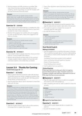 Level 3 Unit 5 69
2 Have a few volunteers report back about their partners’
answers.
Answers
Students’answers will vary. Sample answers include:
I guess I invite people over around once a month or so. The last
person I invited to my home was one of my closest friends and
his wife. They came for lunch two Sundays ago. They brought
something to drink and a really nice bunch of flowers.
r Exercise 3 IDENTIFY
1 Give students a few moments to read the questions.Then
play the video and have students take notes on the answers.
2 Put students in pairs to compare their answers. If
necessary, play the video again.
3 Go over the answers as a class.
Answers
1 Sam’s surprise birthday party
2 a soccer video game
3 go to a movie
4 He says thanks but explains that he and Andy are already
going to Sam’s surprise birthday party.
5 snacks that Kevin gave them
Real-World English
Making an invitation
1 Give the students time to read the information in the box.
Then model the examples aloud. To check understanding,
ask students to create another example for each step on
the board.
Availability: Do you have any plans for this weekend?
Event: I am having a little get-together at my place.
Details: It’ll start around 6ish.
Invite: Would you like to stop by?
2 Ask if students have any questions.
Extra Practice
Have pairs take turns inviting each other to imaginary
events following the four steps. If students need more
guidance, prepare cards with basic information for each of
the steps that they can use as prompts.
r Exercise 4 IDENTIFY
1 Play the video again and instruct students to complete
the sentences with what people say.
2 After completing the exercise, select students to share the
answers.
Answers
1 surprise birthday party for Sam tonight
2 bring a guest
3 you like to
4 doing anything
5 movie
6 you two to want to
r English For Real Video Unit 5
Exercise 5 IDENTIFY
1 Have students work independently to complete the
exercise.
2 Go over the answers as a class.
2 Monitor progress and offer assistance as needed. Take
note of any errors you overhear, especially any errors
involving -ed and -ing endings. Go over the mistakes with
the class at the end of the discussion.
Answers
Students’answers will vary. Sample answers include:
Before I take a trip, I usually feel very excited because I’ve been
planning it for a long time and I’m looking forward to not having
to work. On the other hand, the night before the trip, I’m almost
always worried that I’m going to forget to pack something!
Exercise 15 EXPAND
1 Have students work independently to complete the chart.
If they need more space to write their reasons, have them
recreate the chart in their notebooks.
2 Monitor their progress. For students who are struggling
to come up with five items, make some suggestions for
them to consider.
Answers
Students’answers will vary. Sample answers include:
1 a camera, to take pictures
2 clothes, to wear each day in different weather conditions
3 ID or passport, for identification
4 shoes, to match different outfits
5 medicine/vitamins, to take while away
Exercise 16 INTERACT
1 Have students share in groups what their choices are from
Exercise 15 and to explain their reasons.
2 Monitor the exchange and take notes on the common
mistakes students make to address the issue later with
individual students or the whole class as needed.
Lesson 5.4 Thanks for Coming
Student Book pages 60 – 61
Exercise 1 ACTIVATE
1 Direct students’attention to the first video still. Ask them
to describe the picture. (Andy is wrapping a present.) Ask,
When and where do we usually take gifts? (birthday parties,
family dinners, anniversaries, etc.)
2 Read the directions aloud. Call on volunteers to share their
ideas with the class.
Answers
Students’answers will vary. Sample answers include:
For my boss, I’d take something like flowers. I think it would be a
special occasion to have dinner at my boss’s home. For a teacher,
it’s similar, but I’d have more ideas about what they like so I’d
try to take something that I know they would appreciate. For
everyone else, so a classmate, close friend, or a family member,
I’d take something to drink like fruit juice or some snacks. Oh, but
for a neighbor I’d take something like a plant for their garden or
a gift for their kids.
Exercise 2 INTERACT
1 Have the students work in pairs to discuss the questions.
Encourage them to explain their answers.
4511148_WA_TG3.indb 69 5/10/19 12:23 PM
© Copyright Oxford University Press
 