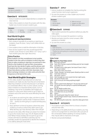Wide Angle Teacher’s Guide
70
Exercise 7 APPLY
1 Instruct students to complete the chart by writing the
correct function next to each expression.
2 Go over the answers as a class. Explain any incorrect
answers students give.
Answers
1 Confirm
2 Ask for details
3 Apologize
4 Make an excuse
5 Suggest an alternative
6 Make a promise
r Exercise 8 EXPAND
1 Have students preview the questions before you play the
video again.
2 Instruct them to answer the questions in writing.
3 Monitor and spot check for correct answers. Offer
assistance as needed.
4 Go over the answers as a class.
Answers
1 Yeah! I’d love to.
2 Andy declines Kevin’s invitation to the movies. Andy says,
“Thanks, but we’re going to a surprise birthday party for Sam.”
3 watch a movie
4 7 p.m.
Video Script
r English For Real Video Unit 5
Max Hi! Is that a present?
Andy Yeah. Phil is having a surprise birthday party for Sam tonight.
Max Cool. What is it?
Andy	
The latest soccer video game. Sam doesn’t have it. Huh, I
don’t have it either!
Max Wow, that’s, that’s nice of you.
Andy Thanks. Anyway, I can bring a guest. Would you like to come?
Max Yeah! Yeah, I’d love to.
Max Hey, Kevin, come in.
Kevin Hey! I brought you some snacks from last night’s party.
Andy Hey, Kevin! Thanks a lot!
Kevin Sure. So are you two doing anything tonight?
Max Uh…
Kevin There’s a good movie playing at 7. Do you two want to go?
Andy	
Oh, thanks, but we’re going to a surprise birthday party
for Sam.
Kevin Oh, OK. Maybe another time.
Max Well, how about tomorrow night?
Kevin Sure. What time are you thinking?
Max Seven?
Kevin OK. Sounds great. Enjoy the snacks. See ya!
Andy	
Snacks! I forgot snacks! It says,“Snacks are welcome but no
gifts, please!”
Max OK. We’ll bring the snacks. But…leave the video game here!
Exercise 9 INTEGRATE
1 Put students in pairs. Direct them to choose a situation
and pick their roles.
2 Depending on the ability level of your students, you may
want to encourage them to write down all or just part of
the conversation before speaking. For strong students,
they may be able to improvise on the spot.
3 Monitor and provide feedback.
Answers
Ask about availability: 4
Introduce the event: 1, 5
Give more detail: 2
Invite: 3, 6
Exercise 6 INTEGRATE
1 Instruct students to work independently to complete the
cloze exercise.
2 Select a few students to share the answers with the class.
Explain any incorrect answers students give.
Answers
1 free
2 doing
3 having
4 Thursday
5 meeting
6 be
7 like
8 want
Real-World English
Accepting and rejecting invitations
1 Elicit students’examples for accepting or rejecting an
invitation. (Sure, I’ll come. / Sorry, I can’t.) Write them on
the board.
2 Give students time to read the information in the box.
3 Now ask the students how they would expand their
answers. (Sure, I’d love to come. When is it? / Sorry, I can’t. I
have another party that night. Next time.)
Extra Practice
Have students use their smartphones to text another
student in the class with an invitation to which they then
have to reply, accepting or rejecting it as practiced in class.
Ask for a few students to read out their conversations,
and have the class decide if replies used the phrases well.
If students don’t have smartphones and/or don’t want to
share their phone numbers with their classmates, have
them exchange invitations on index cards and write their
responses on the back of the cards.
Real-World English Strategies
In this video, students have observed not only how
invitations are made, but also how they are turned down.
Rejecting invitations can be tricky because it can lead to
an unintended offense. Also, in some cultures, turning
down invitations to important family events, such as
weddings, may not be acceptable at all. Engage your
students in a discussion about what to say to reject an
invitation and at the same time avoid offending the other
person.
1 As students are watching the video, ask them to write
down the rejection used by Andy in response to Kevin
(“Oh … thanks, but we’re going to a surprise birthday party
for Sam.”)
2 Next, tell them to think of situations where they were
invited to an event to which they didn’t want to go.
What did they say? How did they soften their refusal?
Go back to the video. After Andy turns down his invitation
to go to the movies, Kevin says,“Oh, OK. Maybe another
time.”What if Andy and Max did not want to go to the
movies with Kevin at all? What could they say? For
example, would it be appropriate to decline the invitation,
or to stall by asking for more time?
4511148_WA_TG3.indb 70 5/10/19 12:23 PM
© Copyright Oxford University Press
 