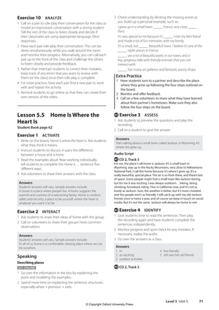 Level 3 Unit 5 71
3 Check understanding by eliciting the missing words as
you build up a personal example, such as:
	I grew up in a small town _____ France, very close _____
Paris.
	It’s very special to me because it’s _____ I met my best friend
and made a lot of fun memories with my family.
	It’s a small, but _____ (beautiful) town. I believe it’s one of the
_____ idyllic places in France.
	_____ are a lot of beautiful parks in our town, and a
big, gorgeous lake with friendly animals that you can
interact with.
_____ has many art galleries and fantastic pastry shops.
Extra Practice
1 Have students turn to a partner and describe the place
where they grew up following the four steps outlined on
the board.
2 Monitor and offer feedback.
3 Call on a few volunteers to share what they have learned
about their partner’s hometown. Make sure they also
follow the four steps on the board.
e Exercise 3 ASSESS
1 Ask students to preview the questions and play the
recording.
2 Call on a student to give the answer.
Answers
She’s talking about a small town called Jackson, in Wyoming. It’s
where she grew up.
Audio Script
e CD 2, Track 5
For me, the place I call home is Jackson. It’s a small town in
Wyoming, way up in the Rocky Mountains, very close to Yellowstone
National Park. I call this home because it’s where I grew up. It’s a
really beautiful, special place. The air is so fresh there, and there’s lots
of space. Some people might find a small town like Jackson boring,
but for me it was exciting. I was always outdoors…biking, skiing,
climbing, horseback riding. I live in California now, and it’s not as
lovely as Jackson. Sure, the weather is better, but it’s more crowded
and the people aren’t as friendly. I still catch up with my old Jackson
friends once or twice a year, and of course we keep in touch on social
media. But it’s not the same. Jackson will always be home to me!
e Exercise 4 IDENTIFY
1 Give students time to read the sentences. Then play
the recording again and have students complete the
sentences independently.
2 Monitor progress and spot-check for any mistakes. If
necessary, replay the audio.
3 Go over the answers as a class.
Answers
1 in
2 an exciting
3 outdoor activities
4 less friendly
5 still sees her old friends
e CD 2, Track 5
Exercise 10 ANALYZE
1 Call on a pair to role-play their conversation for the class or
model an improvised conversation with a strong student.
Tell the rest of the class to listen closely and decide if
their classmates are using appropriate language. Elicit
responses.
2 Have each pair role-play their conversation. This can be
done simultaneously, while you walk around the room
and monitor their progress. Alternatively, you can call each
pair up to the front of the class and challenge the others
to listen closely and provide feedback.
3 Rather than interrupt students to correct their mistakes,
keep track of any errors that you want to review with
them (or the class) once their role play is complete.
4 For more practice, have each pair find a new pair to work
with and repeat the activity.
5 Remind students to go online so that they can create their
own version of the video.
Lesson 5.5 Home Is Where the
Heart Is
Student Book page 62
Exercise 1 ACTIVATE
1 Write on the board, Home is where the heart is. Ask students
what they think it means.
2 Instruct students to discuss in pairs the difference
between a house and a home.
3 Read the examples aloud. Now working individually,
tell students to complete the Home is … sentence five
different ways.
4 Ask volunteers to share their answers with the class.
Answers
Students’answers will vary. Sample answers include:
A house is a place where people live. A home suggests the
warmth and coziness of a welcoming family. Home is comfort;
safety and security; a place to be yourself; where the heart is;
whatever you want it to be.
Exercise 2 INTERACT
1 Ask students to share their ideas of home with the group.
2 Call on volunteers to share their groups’most common
observations.
Answers
Students’answers will vary. Sample answers include:
To all of us, home is a comfortable, relaxing place where we can
be ourselves.
Speaking
Describing places
GO ONLINE
1 Go over the information in the box by explaining the
point and modeling the examples.
2 Spend more time on explaining the sentence structures,
especially where + pronoun + verb.
4511148_WA_TG3.indb 71 5/10/19 12:23 PM
© Copyright Oxford University Press
 
