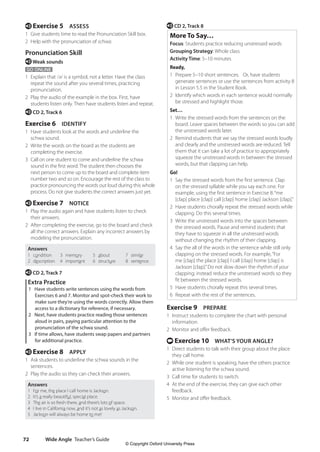 Wide Angle Teacher’s Guide
72
e CD 2, Track 8
More To Say…
Focus: Students practice reducing unstressed words
Grouping Strategy: Whole class
Activity Time: 5–10 minutes
Ready,
1 Prepare 5–10 short sentences. Or, have students
generate sentences or use the sentences from activity 8
in Lesson 5.5 in the Student Book.
2 Identify which words in each sentence would normally
be stressed and highlight those.
Set…
1 Write the stressed words from the sentences on the
board. Leave spaces between the words so you can add
the unstressed words later.
2 Remind students that we say the stressed words loudly
and clearly and the unstressed words are reduced. Tell
them that it can take a lot of practice to appropriately
squeeze the unstressed words in between the stressed
words, but that clapping can help.
Go!
1 Say the stressed words from the first sentence. Clap
on the stressed syllable while you say each one. For
example, using the first sentence in Exercise 8:“me
[clap] place [clap] call [clap] home [clap] Jackson [clap].”
2 Have students chorally repeat the stressed words while
clapping. Do this several times.
3 Write the unstressed words into the spaces between
the stressed words. Pause and remind students that
they have to squeeze in all the unstressed words
without changing the rhythm of their clapping.
4 Say the all of the words in the sentence while still only
clapping on the stressed words. For example,“For
me [clap] the place [clap] I call [clap] home [clap] is
Jackson [clap].”Do not slow down the rhythm of your
clapping; instead reduce the unstressed words so they
fit between the stressed words.
5 Have students chorally repeat this several times.
6 Repeat with the rest of the sentences.
Exercise 9 PREPARE
1 Instruct students to complete the chart with personal
information.
2 Monitor and offer feedback.
t Exercise 10 WHAT’S YOUR ANGLE?
1 Direct students to talk with their group about the place
they call home.
2 While one student is speaking, have the others practice
active listening for the schwa sound.
3 Call time for students to switch.
4 At the end of the exercise, they can give each other
feedback.
5 Monitor and offer feedback.
e Exercise 5 ASSESS
1 Give students time to read the Pronunciation Skill box.
2 Help with the pronunciation of schwa.
Pronunciation Skill
eWeak sounds
GO ONLINE
1 Explain that /ə/ is a symbol, not a letter. Have the class
repeat the sound after you several times, practicing
pronunciation.
2 Play the audio of the example in the box. First, have
students listen only. Then have students listen and repeat.
e CD 2, Track 6
Exercise 6 IDENTIFY
1 Have students look at the words and underline the
schwa sound.
2 Write the words on the board as the students are
completing the exercise.
3 Call on one student to come and underline the schwa
sound in the first word. The student then chooses the
next person to come up to the board and complete item
number two and so on. Encourage the rest of the class to
practice pronouncing the words out loud during this whole
process. Do not give students the correct answers just yet.
e Exercise 7 NOTICE
1 Play the audio again and have students listen to check
their answers.
2 After completing the exercise, go to the board and check
all the correct answers. Explain any incorrect answers by
modeling the pronunciation.
Answers
1 condition
2 description
3 memory
4 important
5 about
6 structure
7 similar
8 sentence
e CD 2, Track 7
Extra Practice
1 Have students write sentences using the words from
Exercises 6 and 7. Monitor and spot-check their work to
make sure they’re using the words correctly. Allow them
access to a dictionary for reference, if necessary.
2 Next, have students practice reading those sentences
aloud in pairs, paying particular attention to the
pronunciation of the schwa sound.
3 If time allows, have students swap papers and partners
for additional practice.
e Exercise 8 APPLY
1 Ask students to underline the schwa sounds in the
sentences.
2 Play the audio so they can check their answers.
Answers
1 For me, the place I call home is Jackson.
2 It’s a really beautiful, special place.
3 The air is so fresh there, and there’s lots of space.
4 I live in California now, and it’s not as lovely as Jackson.
5 Jackson will always be home to me!
4511148_WA_TG3.indb 72 5/10/19 12:23 PM
© Copyright Oxford University Press
 