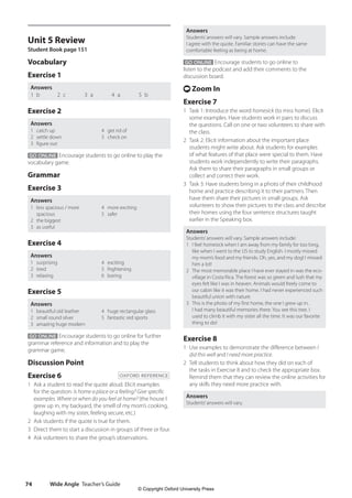 Wide Angle Teacher’s Guide
74
Answers
Students’answers will vary. Sample answers include:
I agree with the quote. Familiar stories can have the same
comfortable feeling as being at home.
GO ONLINE Encourage students to go online to
listen to the podcast and add their comments to the
discussion board.
t Zoom In
Exercise 7
1 Task 1: Introduce the word homesick (to miss home). Elicit
some examples. Have students work in pairs to discuss
the questions. Call on one or two volunteers to share with
the class.
2 Task 2: Elicit information about the important place
students might write about. Ask students for examples
of what features of that place were special to them. Have
students work independently to write their paragraphs.
Ask them to share their paragraphs in small groups or
collect and correct their work.
3 Task 3: Have students bring in a photo of their childhood
home and practice describing it to their partners. Then
have them share their pictures in small groups. Ask
volunteers to show their pictures to the class and describe
their homes using the four sentence structures taught
earlier in the Speaking box.
Answers
Students’answers will vary. Sample answers include:
1 I feel homesick when I am away from my family for too long,
like when I went to the US to study English. I mostly missed
my mom’s food and my friends. Oh, yes, and my dog! I missed
him a lot!
2 The most memorable place I have ever stayed in was the eco-
village in Costa Rica. The forest was so green and lush that my
eyes felt like I was in heaven. Animals would freely come to
our cabin like it was their home. I had never experienced such
beautiful union with nature.
3 This is the photo of my first home, the one I grew up in.
I had many beautiful memories there. You see this tree. I
used to climb it with my sister all the time. It was our favorite
thing to do!
Exercise 8
1 Use examples to demonstrate the difference between I
did this well and I need more practice.
2 Tell students to think about how they did on each of
the tasks in Exercise 8 and to check the appropriate box.
Remind them that they can review the online activities for
any skills they need more practice with.
Answers
Students’answers will vary.
Unit 5 Review
Student Book page 151
Vocabulary
Exercise 1
Answers
1 b 2 c 3 a 4 a 5 b
Exercise 2
Answers
1 catch up
2 settle down
3 figure out
4 get rid of
5 check on
GO ONLINE Encourage students to go online to play the
vocabulary game.
Grammar
Exercise 3
Answers
1 less spacious / more
spacious
2 the biggest
3 as useful
4 more exciting
5 safer
Exercise 4
Answers
1 surprising
2 tired
3 relaxing
4 exciting
5 frightening
6 boring
Exercise 5
Answers
1 beautiful old leather
2 small round silver
3 amazing huge modern
4 huge rectangular glass
5 fantastic red sports
GO ONLINE Encourage students to go online for further
grammar reference and information and to play the
grammar game.
Discussion Point
Exercise 6 OXFORD REFERENCE
1 Ask a student to read the quote aloud. Elicit examples
for the question: Is home a place or a feeling? Give specific
examples. Where or when do you feel at home? (the house I
grew up in, my backyard, the smell of my mom’s cooking,
laughing with my sister, feeling secure, etc.)
2 Ask students if the quote is true for them.
3 Direct them to start a discussion in groups of three or four.
4 Ask volunteers to share the group’s observations.
4511148_WA_TG3.indb 74 5/10/19 12:23 PM
© Copyright Oxford University Press
 