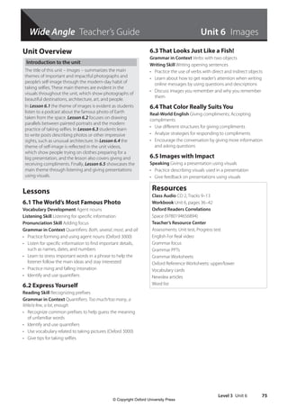 Level 3 Unit 6 75
Wide Angle Teacher’s Guide Unit 6 Images
Unit Overview
Introduction to the unit
The title of this unit – Images – summarizes the main
themes of important and impactful photographs and
people’s self-image through the modern-day habit of
taking selfies. These main themes are evident in the
visuals throughout the unit, which show photographs of
beautiful destinations, architecture, art, and people.
In Lesson 6.1 the theme of images is evident as students
listen to a podcast about the famous photo of Earth
taken from the space. Lesson 6.2 focuses on drawing
parallels between painted portraits and the modern
practice of taking selfies. In Lesson 6.3 students learn
to write posts describing photos or other impressive
sights, such as unusual architecture. In Lesson 6.4 the
theme of self-image is reflected in the unit videos,
which show people trying on clothes preparing for a
big presentation, and the lesson also covers giving and
receiving compliments. Finally, Lesson 6.5 showcases the
main theme through listening and giving presentations
using visuals.
Lessons
6.1 The World’s Most Famous Photo
Vocabulary Development Agent nouns
Listening Skill Listening for specific information
Pronunciation Skill Adding focus
Grammar in Context Quantifiers: Both, several, most, and all
• Practice forming and using agent nouns (Oxford 3000)
• Listen for specific information to find important details,
such as names, dates, and numbers
• Learn to stress important words in a phrase to help the
listener follow the main ideas and stay interested
• Practice rising and falling intonation
• Identify and use quantifiers
6.2 Express Yourself
Reading Skill Recognizing prefixes
Grammar in Context Quantifiers: Too much/too many, a
little/a few, a lot, enough
• Recognize common prefixes to help guess the meaning
of unfamiliar words
• Identify and use quantifiers
• Use vocabulary related to taking pictures (Oxford 3000)
• Give tips for taking selfies
6.3 That Looks Just Like a Fish!
Grammar in Context Verbs with two objects
Writing Skill Writing opening sentences
• Practice the use of verbs with direct and indirect objects
• Learn about how to get reader’s attention when writing
online messages by using questions and descriptions
• Discuss images you remember and why you remember
them
6.4 That Color Really Suits You
Real-World English Giving compliments; Accepting
compliments
• Use different structures for giving compliments
• Analyze strategies for responding to compliments
• Encourage the conversation by giving more information
and asking questions
6.5 Images with Impact
Speaking Giving a presentation using visuals
• Practice describing visuals used in a presentation
• Give feedback on presentations using visuals
Resources
Class Audio CD 2, Tracks 9–13
Workbook Unit 6, pages 36–42
Oxford Readers Correlations
Space (9780194656894)
Teacher’s Resource Center
Assessments: Unit test, Progress test
English For Real video
Grammar focus
Grammar PPTs
Grammar Worksheets
Oxford Reference Worksheets: upper/lower
Vocabulary cards
Newslea articles
Word list
4511148_WA_TG3.indb 75 5/10/19 12:23 PM
© Copyright Oxford University Press
 