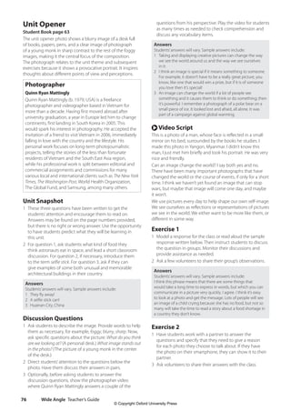 Wide Angle Teacher’s Guide
76
questions from his perspective. Play the video for students
as many times as needed to check comprehension and
discuss any vocabulary items.
Answers
Students’answers will vary. Sample answers include:
1 Taking and displaying creative pictures can change the way
we see the world around us and the way we see ourselves
in it.
2 I think an image is special if it means something to someone.
For example, it doesn’t have to be a really great picture, you
know, like one that would win a prize, but if it is of someone
you love then it’s special!
3 An image can change the world if a lot of people see
something and it causes them to think or do something; then
it’s powerful. I remember a photograph of a polar bear on a
small piece of ice. It looked lost and afraid, all alone. It was
part of a campaign against global warming.
r Video Script
This is a photo of a man, whose face is reflected in a small
mirror on his bed, surrounded by the books he studies. I
made this photo in Yangon, Myanmar. I didn’t know this
man, I just met him briefly and took his portrait. He was very
nice and friendly.
Can an image change the world? I say both yes and no.
There have been many important photographs that have
changed the world or the course of events, if only for a short
time. I think we haven’t yet found an image that can stop
wars, but maybe that image will come one day, and maybe
it won’t.
We use pictures every day to help shape our own self-image.
We see ourselves as reflections or representations of pictures
we see in the world. We either want to be more like them, or
different in some way.
Exercise 1
1 Model a response for the class or read aloud the sample
response written below. Then instruct students to discuss
the question in groups. Monitor their discussions and
provide assistance as needed.
2 Ask a few volunteers to share their group’s observations.
Answers
Students’answers will vary. Sample answers include:
I think this phrase means that there are some things that
would take a long time to express in words, but which you can
communicate in a picture very quickly. I agree. I think it’s easy
to look at a photo and get the message. Lots of people will see
an image of a child crying because she has no food, but not so
many will take the time to read a story about a food shortage in
a country they don’t know.
Exercise 2
1 Have students work with a partner to answer the
questions and specify that they need to give a reason
for each photo they choose to talk about. If they have
the photo on their smartphone, they can show it to their
partner.
3 Ask volunteers to share their answers with the class.
Unit Opener
Student Book page 63
The unit opener photo shows a blurry image of a desk full
of books, papers, pens, and a clear image of photograph
of a young monk in sharp contrast to the rest of the foggy
images, making it the central focus of the composition.
The photograph relates to the unit theme and subsequent
exercises because it shows a provocative portrait. It inspires
thoughts about different points of view and perceptions.
Photographer
Quinn Ryan Mattingly
Quinn Ryan Mattingly (b. 1979, USA) is a freelance
photographer and videographer based in Vietnam for
more than a decade. Having first moved abroad after
university graduation, a year in Europe led him to change
continents, first landing in South Korea in 2005. This
would spark his interest in photography. He accepted the
invitation of a friend to visit Vietnam in 2006, immediately
falling in love with the country and the lifestyle. His
personal work focuses on long-term photojournalistic
projects, telling the stories of the less than fortunate
residents of Vietnam and the South East Asia region,
while his professional work is split between editorial and
commercial assignments and commissions for many
various local and international clients such as The New York
Times, The Washington Post, World Health Organization,
The Global Fund, and Samsung, among many others.
Unit Snapshot
1 These three questions have been written to get the
students’attention and encourage them to read on.
Answers may be found on the page numbers provided,
but there is no right or wrong answer. Use the opportunity
to have students predict what they will be learning in
this unit.
2 For question 1, ask students what kind of food they
think astronauts eat in space, and lead a short classroom
discussion. For question 2, if necessary, introduce them
to the term selfie stick. For question 3, ask if they can
give examples of some both unusual and memorable
architectural buildings in their country.
Answers
Students’answers will vary. Sample answers include:
1 They fly away!
2 A selfie stick can!
3 Huainan City, China
Discussion Questions
1 Ask students to describe the image. Provide words to help
them as necessary, for example, foggy, blurry, sharp. Now,
ask specific questions about the picture: What do you think
are we looking at? (A personal desk.) What image stands out
in the photo? (The picture of a young monk in the center
of the desk.)
2 Direct students’attention to the questions below the
photo. Have them discuss their answers in pairs.
3 Optionally, before asking students to answer the
discussion questions, show the photographer video
where Quinn Ryan Mattingly answers a couple of the
4511148_WA_TG3.indb 76 5/10/19 12:23 PM
© Copyright Oxford University Press
 