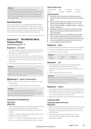 Level 3 Unit 6 77
Oxford 3000 words
photographer artist explorer scientist
editor musician governor politician
Extra Practice
1 Divide the class in two teams and line them up one
behind the other with the first student in line facing the
board.
2 You will call out words that students have to turn into
agent nouns by adding the endings -or, -er, -ist, -ian,
etc. For example: garden – gardener, govern – governor,
explore- explorer etc.
3 Each player will have five seconds to write the correct
agent noun before you call time and move on to the
next word/player.
4 When the game is over, you will tally the score only for
the correctly spelled agent nouns. The team with the
most correct answers wins something small but fun, like
a two-minute break-time extension or their choice of
music to play during break-time, etc.
Exercise 3 BUILD
1 Instruct students to complete the exercise independently.
2 Have them compare their answers with their partners.
3 Go over the answers as a class.
Answers
1 artist
2 librarian
3 traveler
4 actor
5 performer
6 supporter
Exercise 4 USE
1 Direct student to use the words from the Vocabulary
Development box to write example sentences.
2 Monitor their progress. Offer assistance and feedback as
needed.
2 Call on individual students for answers.
Answers
Students’answers will vary. Sample answers include:
My cousin is an editor of a fashion magazine. Next month, there
are going to be elections for a new governor. Scientists are doing
research to find a cure for cancer.
Exercise 5 ASSESS
1 Let students know that they will hear a podcast about the
Blue Marble photo. Have them guess if the sentences are
true or false. The idea is for them to make predictions and
to anticipate what they are going to hear.
2 Select a few students to share their guesses with the class.
Listening Skill
Listening for specific information
GO ONLINE
1 Explain that listening for specific information is very useful
when you have to find important details such as names
of people or places, dates, or numbers. It’s like scanning
during reading.
2 Ask: What are the important details in the sentences
in Exercise 5? (Blue Marble, a few years ago, satellite,
photograph of Earth)
Answers
Students’answers will vary. Sample answers include:
I am terrible at taking photos. That’s why I only take photos of my
friends and family, and my pet fish. I don’t have a camera. I use
my cell phone. The last photo I took was of my pet fish Arthur.
I put it on my Facebook page. It was his birthday, so I gave him
some special food.
Real-World Goal
By the end of this unit, your students will be better able to
take a selfie and share it with their friends, since they will
have read about the development of self-portraits and will
have practiced vocabulary related to photography. They will
also have practiced giving a presentation using visuals.
Lesson 6.1 The World’s Most
Famous Photo
Student Book pages 64 – 65
Exercise 1 ACTIVATE
1 Instruct students to read the introduction for the podcast
episode 26,“The Blue Marble,”and look at the photo to
describe how it makes them feel.
2 Ask if they know why this photo is so famous. If they are
having a hard time coming up with the answer, refer them
to the podcast introduction for clues for at least a part of
the answer.
3 Call on volunteers to share their answers with the class.
Answers
Students’answers will vary. Sample answers include:
This photo is amazing—it makes me feel peaceful because it
looks very calm and quiet...but it’s scary too because I don’t like
heights! I don’t know why it’s famous. Maybe because it’s really
bright and Earth looks so beautiful.
t Exercise 2 WHAT’S YOUR ANGLE?
1 Direct students to start a discussion in pairs on the topic
of space travel.
2 Ask a volunteer to share their partner’s observations.
Answers
Students’answers will vary. Sample answers include:
Yes, I think space travel will be popular one day. As technology
improves, it will become easier and cheaper to go into space.
People will start going into space for vacation!
Vocabulary Development
Agent nouns
GO ONLINE
1 Direct students’attention to the Vocabulary Development
box and explain what agent nouns are. Write the
examples from the box on the board and underline the
endings.
2 Note that scientist and librarian are irregular. Point out the
spelling changings on the board.
science + ist = scientist (avoid doubling of the /s/ sound)
library + ian = librarian (avoid doubling of the /i/ vowel)
4511148_WA_TG3.indb 77 5/10/19 12:23 PM
© Copyright Oxford University Press
 
