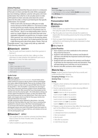 Wide Angle Teacher’s Guide
78
Answers
About three five hours into their flight…
…saw the Earth in the sunlight 39,000 29,000 kilometers away.
Two All three of them took photographs…
e CD 2, Track 9
Pronunciation Skill
e Adding focus
GO ONLINE
1 Direct students to read the Pronunciation Skill box and
then play the audio of the examples.
2 Play the audio one more time and ask the students to
repeat after the recording, practicing the rising and falling
intonation.
3 Point out again that intonation is very important for
adding focus and keeping the listener interested in what
we have to say.
e CD 2, Track 10
Extra Practice
1 Have students turn their notebooks to the sentences
they wrote for Exercise 4.
2 Student A will read their first sentence and Student B
will listen and identify the important words and rising or
falling intonation.
3 Student B will now read their first sentence and Student
A will listen for the important words and intonation. They
will keep taking turns until they run out of sentences.
4 Monitor and offer assistance when needed.
More to Say…
Focus: Students practice listening for focus words and
understanding their meaning
Grouping Strategy: Whole class
Activity Time: 10 minutes
Ready,
1 Prepare a short sentence, for example: I want to learn to
ski on my vacation.
2 Practice saying the sentence while stressing different
words in the sentence, as in:
I want to learn to ski on my vacation.
I want to learn to ski on my vacation.
I want to learn to ski on my vacation.
I want to learn to ski on my vacation.
I want to learn to ski on my vacation.
I want to learn to ski on my vacation.
3 Prepare a series of sentences that reflect the meaning of
each of the different focus patterns, as in:
1. I don’t have to.
2. I already know how to snowboard.
3. Not my husband.
4. Not for work.
5. Not after my vacation.
6. I don’t know how yet.
Extra Practice
Have students pretend that they are servers in a restaurant.
Their job is to listen and take the order. Write a paragraph
or two imitating a talkative customer who gives a lot more
information than what he or she actually wants to order.
Tell students to listen and only write down the correct
items for the order, so they’re just listening for that specific
information. For example:
	
I’d like to start with a tea because coffee gets me really
anxious because of all the caffeine in it. You know it’s really
not that good for your health. Anyway, after that I’ll have
two eggs sunny side up with bacon and potatoes. But, no,
wait a minute ... Bacon is not really healthy either. I have to
watch my weight. Maybe we could switch that with some
vegetables? Vegetables are good for you. Or maybe a salad?
That’s good too. Just, not too heavy on the dressing, please.
Dressing can be very caloric. Yes! A salad would be nice with
a light dressing and a side of fruit, please. Thanks. That’s all.
Example answer: 1 tea, 2 eggs sunny side up, salad with
light dressing, side of fruit
e Exercise 6 IDENTIFY
1 Play the audio and have students check their guesses in
Exercise 5.
2 Go over the answers with the class, calling on a few
volunteers to state whether the statements are true or
false and to correct the false statements.
Answers
1 True
2 False. It was taken in 1972.
3 False. It was taken by an astronaut.
4 False. It’s the first clear photo anyone took of the whole Earth
from space.
Audio Script
e CD 2, Track 9
Hello and welcome to Scientists  Explorers. I’m Jan Smith, and in
today’s podcast I’m going to tell you about a famous photograph
from space called the Blue Marble. There are lots of photos of the
Earth from space, so why is this one special? Well, here’s the story.
On December 7, 1972, the Apollo 17 spaceship was returning to
Earth. There were three astronauts: Eugene Cernan, Ronald Evans,
and Harrison Schmitt. After around five hours they looked out the
window and saw this amazing sight—the whole planet, shining out
at them against the blackness of space, so clear and colorful. They
were lucky because the Sun was behind them. That’s why it was so
bright. Just imagine what it was like for these guys, twenty-nine
thousand kilometers from Earth.
Actually, astronauts weren’t allowed to take photos—but what
did they do? Did they follow the rules? No. It was so amazing they
grabbed the onboard camera. All of them took photographs, so
no one knows who took this exact picture... but it’s the first clear
photograph anyone ever took of the whole of Earth from space. It’s
one of the most famous images of all time, and nobody can be sure
who the photographer was!
e Exercise 7 APPLY
1 Give students time to read the summary and then direct
them to listen for three mistakes when you play the
podcast again.
2 Call on students to give the answers.
4511148_WA_TG3.indb 78 5/10/19 12:23 PM
© Copyright Oxford University Press
 