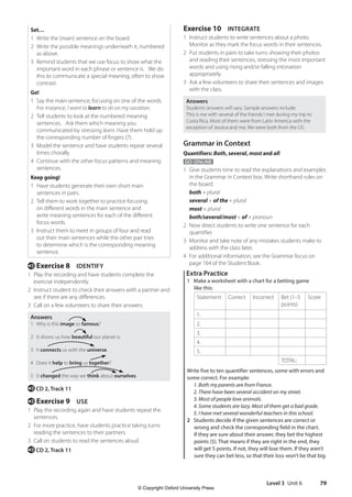 Level 3 Unit 6 79
Exercise 10 INTEGRATE
1 Instruct students to write sentences about a photo.
Monitor as they mark the focus words in their sentences.
2 Put students in pairs to take turns showing their photos
and reading their sentences, stressing the most important
words and using rising and/or falling intonation
appropriately.
3 Ask a few volunteers to share their sentences and images
with the class.
Answers
Students’answers will vary. Sample answers include:
This is me with several of the friends I met during my trip to
Costa Rica. Most of them were from Latin America with the
exception of Jessica and me. We were both from the US.
Grammar in Context
Quantifiers: Both, several, most and all
GO ONLINE
1 Give students time to read the explanations and examples
in the Grammar in Context box. Write shorthand rules on
the board:
both + plural
several + of the + plural
most + plural
both/several/most + of + pronoun
2 Now direct students to write one sentence for each
quantifier.
3 Monitor and take note of any mistakes students make to
address with the class later.
4 For additional information, see the Grammar focus on
page 164 of the Student Book.
Extra Practice
1 Make a worksheet with a chart for a betting game
like this:
Statement Correct Incorrect Bet (1–5
points)
Score
1.
2.
3.
4.
5.
TOTAL:
Write five to ten quantifier sentences, some with errors and
some correct. For example:
1. Both my parents are from France.
2. There have been several accident on my street.
3. Most of people love animals.
4. Some students are lazy. Most of them get a bad grade.
5. I have met several wonderful teachers in this school.
2 Students decide if the given sentences are correct or
wrong and check the corresponding field in the chart.
If they are sure about their answer, they bet the highest
points (5). That means if they are right in the end, they
will get 5 points. If not, they will lose them. If they aren’t
sure they can bet less, so that their loss won’t be that big.
Set…
1 Write the (main) sentence on the board.
2 Write the possible meanings underneath it, numbered
as above.
3 Remind students that we use focus to show what the
important word in each phrase or sentence is. We do
this to communicate a special meaning, often to show
contrast.
Go!
1 Say the main sentence, focusing on one of the words.
For instance, I want to learn to ski on my vacation.
2 Tell students to look at the numbered meaning
sentences. Ask them which meaning you
communicated by stressing learn. Have them hold up
the corresponding number of fingers (7).
3 Model the sentence and have students repeat several
times chorally.
4 Continue with the other focus patterns and meaning
sentences.
Keep going!
1 Have students generate their own short main
sentences in pairs.
2 Tell them to work together to practice focusing
on different words in the main sentence and
write meaning sentences for each of the different
focus words.
3 Instruct them to meet in groups of four and read
out their main sentences while the other pair tries
to determine which is the corresponding meaning
sentence.
e Exercise 8 IDENTIFY
1 Play the recording and have students complete the
exercise independently.
2 Instruct student to check their answers with a partner and
see if there are any differences.
3 Call on a few volunteers to share their answers.
Answers
1 Why is this image so famous?
2 It shows us how beautiful our planet is.
3 It connects us with the universe.
4 Does it help to bring us together?
5 It changed the way we think about ourselves.
e CD 2, Track 11
e Exercise 9 USE
1 Play the recording again and have students repeat the
sentences.
2 For more practice, have students practice taking turns
reading the sentences to their partners.
3 Call on students to read the sentences aloud.
e CD 2, Track 11
4511148_WA_TG3.indb 79 5/10/19 12:23 PM
© Copyright Oxford University Press
 