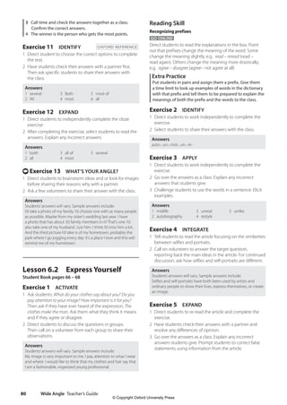 Wide Angle Teacher’s Guide
80
Reading Skill
Recognizing prefixes
GO ONLINE
Direct students to read the explanations in the box. Point
out that prefixes change the meaning of the word. Some
change the meaning slightly, e.g. read – reread (read –
read again). Others change the meaning more drastically,
e.g. agree – disagree (agree– not agree at all)
Extra Practice
Put students in pairs and assign them a prefix. Give them
a time limit to look up examples of words in the dictionary
with that prefix and tell them to be prepared to explain the
meanings of both the prefix and the words to the class.
Exercise 2 IDENTIFY
1 Direct students to work independently to complete the
exercise.
2 Select students to share their answers with the class.
Answers
auto-, un-, mid-, un-, re-
Exercise 3 APPLY
1 Direct students to work independently to complete the
exercise.
2 Go over the answers as a class. Explain any incorrect
answers that students give.
3 Challenge students to use the words in a sentence. Elicit
examples.
Answers
1 midlife
2 autobiography
3 unreal
4 restyle
5 unlike
Exercise 4 INTEGRATE
1 Tell students to read the article focusing on the similarities
between selfies and portraits.
2 Call on volunteers to answer the target question,
reporting back the main ideas in the article. For continued
discussion, ask how selfies and self-portraits are different.
Answers
Students’answers will vary. Sample answers include:
Selfies and self-portraits have both been used by artists and
ordinary people to show their lives, express themselves, or create
an image.
Exercise 5 EXPAND
1 Direct students to re-read the article and complete the
exercise.
2 Have students check their answers with a partner and
resolve any differences of opinion.
3 Go over the answers as a class. Explain any incorrect
answers students give. Prompt students to correct false
statements using information from the article.
3 Call time and check the answers together as a class.
Confirm the correct answers.
4 The winner is the person who gets the most points.
Exercise 11 IDENTIFY OXFORD REFERENCE
1 Direct student to choose the correct options to complete
the text.
2 Have students check their answers with a partner first.
Then ask specific students to share their answers with
the class.
Answers
1 several
2 All
3 Both
4 most
5 most of
6 all
Exercise 12 EXPAND
1 Direct students to independently complete the cloze
exercise.
2 After completing the exercise, select students to read the
answers. Explain any incorrect answers.
Answers
1 both
2 all
3 all of
4 most
5 several
t Exercise 13 WHAT’S YOUR ANGLE?
1 Direct students to brainstorm ideas and or look for images
before sharing their reasons why with a partner.
2 Ask a few volunteers to share their answer with the class.
Answers
Students’answers will vary. Sample answers include:
I’d take a photo of my family. I’d choose one with as many people
as possible. Maybe from my sister’s wedding last year. I have
a photo that has about 30 family members in it! That’s one. I’d
also take one of my husband. Just him. I think I’d miss him a lot.
And the third picture I’d take is of my hometown, probably the
park where I go jogging every day. It’s a place I love and this will
remind me of my hometown.
Lesson 6.2 Express Yourself
Student Book pages 66 – 68
Exercise 1 ACTIVATE
1 Ask students: What do your clothes say about you? Do you
pay attention to your image? How important is it for you?
Then ask if they have ever heard of the expression, The
clothes make the man. Ask them what they think it means
and if they agree or disagree.
2 Direct students to discuss the questions in groups.
Then call on a volunteer from each group to share their
observations.
Answers
Students’answers will vary. Sample answers include:
My image is very important to me. I pay attention to what I wear
and where. I would like to think that my clothes and hair say that
I am a fashionable, organized young professional.
4511148_WA_TG3.indb 80 5/10/19 12:23 PM
© Copyright Oxford University Press
 