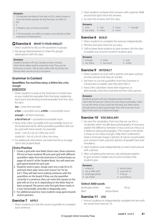 Level 3 Unit 6 81
2 Have students compare their answers with a partner. Walk
around and spot-check the answers.
3 Go over the answers with the class.
Answers
1 a lot
2 too many
3 Lots
4 a few
5 many
6 much
7 enough
Exercise 8 BUILD
1 Direct students to complete the exercise independently.
2 Monitor and spot-check for accuracy.
3 Call on lower level students to give answers. Ask the class
to explain any incorrect answers students give.
Answers
1 enough
2 too many
3 a few
4 too much
5 a lot
6 a little
Exercise 9 INTERACT
1 Direct students to work with a partner and open a photo
on their phones that they do not like.
2 Ask them to use the quantifiers from the Grammar in
Context box to explain why they don’t like it.
3 Have a few volunteers share their responses or,
alternatively, what they have learned from their partner.
Answers
Students’answers will vary. Sample answers include:
I don’t like this picture I took of my new haircut yesterday. I tried
to use the mirror so you could see the back, but there wasn’t
enough space to get a good angle. Also, there was too much
light in the room, so it looks too bright.
Exercise 10 VOCABULARY
1 Go over the vocabulary. Point out that we use this is
vocabulary when we talk about photography. If necessary
explain the difference between in focus and out of focus as
it relates to taking photographs. (The image in the photo
is sharp or not sharp enough.) Help them understand
what a landscape image is (photos of nature /countryside),
and contrast it with a portrait (photos of people’s face and
shoulders).
2 Have students work independently to match each picture
with a phrase.
3 After completing the exercise, ask individual students
to give answers. Explain any incorrect answers that
students give.
Answers
1 a view of 5 photo frame
2 use a selfie stick 6 a portrait of
3 landscape photo 7 in focus
4 use a flash 8 out of focus
Oxford 3000 words
landscape photo view focus
flash photo frame
Exercise 11 USE
1 Instruct students to independently complete the text with
the words from Exercise 10.
Answers
1 F (It became the Word of the Year in 2013, which means it
must have been popular during that year, not after it.)
2 NG
3 T
4 F (Rubens was rich and successful.)
5 T
6 F (Some people use selfies to create a new identify or false
impression of themselves.)
t Exercise 6 WHAT’S YOUR ANGLE?
1 Direct students to discuss the questions in groups.
2 Ask group representatives to share the group’s
observations with the class.
Answers
Students’answers will vary. Sample answers include:
I don’t think selfies need to reveal the truth. They can be
humorous or ironic. I like to take selfies with my family and
friends when we are out at a cool place.
Grammar in Context
Quantifiers: Too much/too many, a little/a few, a lot,
enough
GO ONLINE
1 Direct students to look at the Grammar in Context box
as you model the examples from the book, explaining
each point and eliciting several examples from the class
for each:
too = more than we need
a few + countable nouns, a little + uncountable nouns
enough = all that’s necessary
a lot of/lots of + countable/uncountable nouns
3 Now, write a few countable and uncountable nouns on
the board and ask for all the possible quantifiers that can
be used with these words. For example:
water – lots of, a lot of, a little, too much
student(s) – lots of, a lot of, a few, too many
4 For additional information, see Grammar focus on page
164 in the Student Book.
Extra Practice
1 Create a grid with nine fields (three rows, three columns).
Fill out (or have students fill out) each grid with different
quantifiers taken from the Grammar in Context boxes on
pages 65 and 67 of the Student Book. You will need one
grid (game board) for each pair.
2 Students work in pairs. Assign each one a role (O or X)
and have them play“zeros and crosses”(or“tic tac
toe”). They will take turns making sentences with the
quantifiers on the board. If they use the quantifier
correctly in a sentence, they can mark that square on the
grid with an O or an X, depending on the letter they’ve
been assigned. The person who first gets three marks in
a row, horizontally, vertically or diagonally, wins.
3 For additional practice, have students swap game boards
and/or partners.
Exercise 7 APPLY
1 Direct students to circle the correct quantifier to complete
each sentence.
4511148_WA_TG3.indb 81 5/10/19 12:23 PM
© Copyright Oxford University Press
 